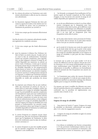 Journal officiel de l’Union européenne L 335/111
iii) les créances du prêteur sur l’institution sont entiè­
rement subordonnées à celles de tous les créanciers
non subordonnés;
iv) les documents régissant l’émission des titres pré­
voient la capacité de la dette et des intérêts non ver­
sés à absorber les pertes, tout en permettant à
l’institution de poursuivre ses activités; et
v) il n’est tenu compte que des montants effectivement
versés.
Aux fins du point a), les emprunts subordonnés remplis­
sent également les conditions suivantes:
i) il n’est tenu compte que des fonds effectivement
versés;
ii) pour les emprunts à échéance fixe, l’échéance ini­
tiale est fixée à au moins cinq ans. Au plus tard un
an avant la date de remboursement, l’institution
soumet aux autorités compétentes, pour approba­
tion, un plan indiquant comment la marge de sol­
vabilité disponible sera maintenue ou amenée au
niveau voulu à l’échéance, à moins que le montant
d’emprunt entrant dans la composition de la marge
de solvabilité disponible ne soit progressivement
abaissé durant au moins les cinq années précédant
la date de remboursement. Les autorités compéten­
tes peuvent autoriser le remboursement anticipé de
ces emprunts, à condition que l’institution émettrice
en ait fait la demande et que sa marge de solvabilité
disponible ne tombe pas au-dessous du niveau
requis;
iii) les emprunts sans échéance fixe ne sont rembour­
sables que moyennant un préavis de cinq ans, à
moins qu’ils ne soient plus considérés comme une
composante de la marge de solvabilité disponible
ou que l’accord préalable des autorités compétentes
soit formellement requis pour leur remboursement
anticipé. Dans ce dernier cas, l’institution informe
les autorités compétentes au moins six mois avant
la date de remboursement prévue, en leur indiquant
le montant de la marge de solvabilité disponible et
celui de l’exigence de marge de solvabilité tant avant
qu’après ce remboursement. Les autorités compé­
tentes n’autorisent celui-ci que lorsque la marge de
solvabilité disponible de l’institution ne tombera pas
au-dessous du niveau requis;
iv) le contrat d’emprunt ne comporte aucune clause
prévoyant que, dans des circonstances déterminées
autres que la liquidation de l’institution, la dette
devra être remboursée avant les dates de rembour­
sement convenues; et
v) le contrat d’emprunt ne peut être modifié qu’après
que les autorités compétentes ont déclaré ne pas
s’opposer à cette modification.
4. Sur demande, accompagnée d’une justification, de l’ins­
titution auprès de l’autorité compétente de l’État  membre
d’origine, et avec l’accord de cette autorité, la marge de sol­
vabilité disponible peut également être constituée:
a) en cas de non-zillmérisation ou dans le cas d’une zillmé­
risation n’atteignant pas le chargement pour frais
d’acquisition inclus dans la prime, par la différence entre
la provision mathématique non zillmérisée ou partielle­
ment zillmérisée et une provision mathématique zillmé­
risée à un taux égal au chargement pour frais
d’acquisition inclus dans la prime;
b) par les plus-values latentes nettes provenant de l’évalua­
tion d’actifs, dans la mesure où ces plus-values latentes
nettes n’ont pas un caractère exceptionnel;
c) par la moitié de la fraction non versée du capital social
ou du fonds initial, dès lors que la partie versée atteint
25 % de ce capital ou de ce fonds, à concurrence de 50 %
de la marge de solvabilité disponible ou de l’exigence de
marge de solvabilité, le plus petit des deux montants
étant retenu.
Le montant visé au point  a) ne peut excéder 3,5 % de la
somme des différences entre les capitaux relevant des activi­
tés d’assurance vie et de retraite professionnelle et les provi­
sions mathématiques pour l’ensemble des polices où la
zillmérisation est possible. La différence est éventuellement
réduite du montant des frais d’acquisition non amortis ins­
crits à l’actif.
5. La Commission peut arrêter des mesures d’exécution
relatives aux paragraphes 2 à 4 afin de tenir compte de déve­
loppements justifiant un ajustement technique des éléments
éligibles pour la marge de solvabilité disponible.
Ces mesures, qui visent à modifier des éléments non essen­
tiels de la présente directive en la complétant, sont arrêtées en
conformité avec la procédure de réglementation avec
contrôle visée à l’article 21 ter.
Article 17 ter
Exigence de marge de solvabilité
1. Sous réserve de l’article 17 quater, l’exigence de marge
de solvabilité est déterminée conformément aux paragra­
phes 2 à 6, selon les engagements souscrits.
2. L’exigence de marge de solvabilité est égale à la somme
des résultats suivants:
a) premier résultat:
il est obtenu en multipliant une fraction correspondant
à 4 % des provisions mathématiques relatives aux opé­
rations directes et aux acceptations en réassurance, sans
déduction des cessions en réassurance, par le rapport,
RF9002.21.71
 