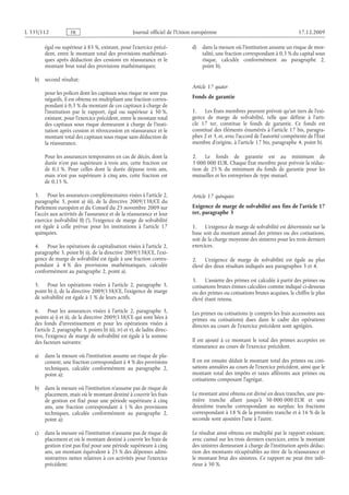 Journal officiel de l’Union européenne 17.12.2009
égal ou supérieur à 85 %, existant, pour l’exercice précé­
dent, entre le montant total des provisions mathémati­
ques après déduction des cessions en réassurance et le
montant brut total des provisions mathématiques;
b) second résultat:
pour les polices dont les capitaux sous risque ne sont pas
négatifs, il est obtenu en multipliant une fraction corres­
pondant à 0,3 % du montant de ces capitaux à charge de
l’institution par le rapport, égal ou supérieur à  50 %,
existant, pour l’exercice précédent, entre le montant total
des capitaux sous risque demeurant à charge de l’insti­
tution après cession et rétrocession en réassurance et le
montant total des capitaux sous risque sans déduction de
la réassurance.
Pour les assurances temporaires en cas de décès, dont la
durée n’est pas supérieure à trois ans, cette fraction est
de 0,1 %. Pour celles dont la durée dépasse trois ans,
mais n’est pas supérieure à cinq ans, cette fraction est
de 0,15 %.
3. Pour les assurances complémentaires visées à l’article 2,
paragraphe  3, point  a)  iii), de la directive 2009/138/CE du
Parlement européen et du Conseil du 25 novembre 2009 sur
l’accès aux activités de l’assurance et de la réassurance et leur
exercice (solvabilité II) , l’exigence de marge de solvabilité
est égale à celle prévue pour les institutions à l’article  17
quinquies.
4. Pour les opérations de capitalisation visées à l’article 2,
paragraphe 3, point b) ii), de la directive 2009/138/CE, l’exi­
gence de marge de solvabilité est égale à une fraction corres­
pondant à  4 % des provisions mathématiques, calculée
conformément au paragraphe 2, point a).
5. Pour les opérations visées à l’article  2, paragraphe  3,
point b) i), de la directive 2009/138/CE, l’exigence de marge
de solvabilité est égale à 1 % de leurs actifs.
6. Pour les assurances visées à l’article  2, paragraphe  3,
points a) i) et ii), de la directive 2009/138/CE qui sont liées à
des fonds d’investissement et pour les opérations visées à
l’article 2, paragraphe 3, points b) iii), iv) et v), de ladite direc­
tive, l’exigence de marge de solvabilité est égale à la somme
des facteurs suivants:
a) dans la mesure où l’institution assume un risque de pla­
cement, une fraction correspondant à 4 % des provisions
techniques, calculée conformément au paragraphe  2,
point a);
b) dans la mesure où l’institution n’assume pas de risque de
placement, mais où le montant destiné à couvrir les frais
de gestion est fixé pour une période supérieure à cinq
ans, une fraction correspondant à  1 % des provisions
techniques, calculée conformément au paragraphe  2,
point a);
c) dans la mesure où l’institution n’assume pas de risque de
placement et où le montant destiné à couvrir les frais de
gestion n’est pas fixé pour une période supérieure à cinq
ans, un montant équivalent à 25 % des dépenses admi­
nistratives nettes relatives à ces activités pour l’exercice
précédent;
d) dans la mesure où l’institution assume un risque de mor­
talité, une fraction correspondant à 0,3 % du capital sous
risque, calculée conformément au paragraphe  2,
point b).
Article 17 quater
Fonds de garantie
1. Les États membres peuvent prévoir qu’un tiers de l’exi­
gence de marge de solvabilité, telle que définie à l’arti­
cle  17  ter, constitue le fonds de garantie. Ce fonds est
constitué des éléments énumérés à l’article 17 bis, paragra­
phes 2 et 3, et, avec l’accord de l’autorité compétente de l’État
membre d’origine, à l’article 17 bis, paragraphe 4, point b).
2. Le fonds de garantie est au minimum de
3 000 000 EUR. Chaque État membre peut prévoir la réduc­
tion de 25 % du minimum du fonds de garantie pour les
mutuelles et les entreprises de type mutuel.
Article 17 quinquies
Exigence de marge de solvabilité aux fins de l’article 17
ter, paragraphe 3
1. L’exigence de marge de solvabilité est déterminée sur la
base soit du montant annuel des primes ou des cotisations,
soit de la charge moyenne des sinistres pour les trois derniers
exercices.
2. L’exigence de marge de solvabilité est égale au plus
élevé des deux résultats indiqués aux paragraphes 3 et 4.
3. L’assiette des primes est calculée à partir des primes ou
cotisations brutes émises calculées comme indiqué ci-dessous
ou des primes ou cotisations brutes acquises, le chiffre le plus
élevé étant retenu.
Les primes ou cotisations (y compris les frais accessoires aux
primes ou  cotisations) dues dans le cadre des opérations
directes au cours de l’exercice précédent sont agrégées.
Il est ajouté à ce montant le total des primes acceptées en
réassurance au cours de l’exercice précédent.
Il en est ensuite déduit le montant total des primes ou coti­
sations annulées au cours de l’exercice précédent, ainsi que le
montant total des impôts et taxes afférents aux primes ou
cotisations composant l’agrégat.
Le montant ainsi obtenu est divisé en deux tranches, une pre­
mière tranche allant jusqu’à  50 000 000 EUR et une
deuxième tranche correspondant au surplus; les fractions
correspondant à 18 % de la première tranche et à 16 % de la
seconde sont ajoutées l’une à l’autre.
Le résultat ainsi obtenu est multiplié par le rapport existant,
avec cumul sur les trois derniers exercices, entre le montant
des sinistres demeurant à charge de l’institution après déduc­
tion des montants récupérables au titre de la réassurance et
le montant brut des sinistres. Ce rapport ne peut être infé­
rieur à 50 %.
RF211/533L
)*(
 