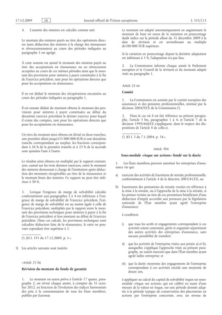 Journal officiel de l’Union européenne L 335/113
4. L’assiette des sinistres est calculée comme suit:
Le montant des sinistres payés au titre des opérations direc­
tes (sans déduction des sinistres à la charge des réassureurs
et  rétrocessionnaires) au cours des périodes indiquées au
paragraphe 1 est agrégé.
À cette somme est ajouté le montant des sinistres payés au
titre des acceptations en réassurance ou en rétrocession
acceptées au cours de ces mêmes périodes ainsi que le mon­
tant des provisions pour sinistres à payer constituées à la fin
de l’exercice précédent, tant pour les opérations directes que
pour les acceptations en réassurance.
Il en est déduit le montant des récupérations encaissées au
cours des périodes indiquées au paragraphe 1.
Il est ensuite déduit du montant obtenu le montant des pro­
visions pour sinistres à payer constituées au début du
deuxième exercice précédant le dernier exercice pour lequel
il existe des comptes, tant pour les opérations directes que
pour les acceptations en réassurance.
Un tiers du montant ainsi obtenu est divisé en deux tranches,
une première allant jusqu’à35 000 000 EUR et une deuxième
tranche correspondant au surplus; les fractions correspon­
dant à 26 % de la première tranche et à 23 % de la seconde
sont ajoutées l’une à l’autre.
Le résultat ainsi obtenu est multiplié par le rapport existant,
avec cumul sur les trois derniers exercices, entre le montant
des sinistres demeurant à charge de l’institution après déduc­
tion des montants récupérables au titre de la réassurance et
le montant bruts des sinistres. Ce rapport ne peut être infé­
rieur à 50 %.
5. Lorsque l’exigence de marge de solvabilité calculée
conformément aux paragraphes 2 à 4 est inférieure à l’exi­
gence de marge de solvabilité de l’exercice précédent, l’exi­
gence de marge de solvabilité est au moins égale à celle de
l’exercice précédent, multipliée par le rapport entre le mon­
tant des provisions techniques pour sinistres à payer à la fin
de l’exercice précédent et leur montant au début de l’exercice
précédent. Dans ces calculs, les provisions techniques sont
calculées déduction faite de la réassurance, le ratio ne pou­
vant cependant être supérieur à 1.
(*) JO L 335 du 17.12.2009, p. 1.».
3) Les articles suivants sont insérés:
«Article 21 bis
Révision du montant du fonds de garantie
1. Le montant en euros prévu à l’article 17 quater, para­
graphe  2, est révisé chaque année, à compter du 31  octo­
bre 2012, en fonction de l’évolution des indices harmonisés
des prix à la consommation de tous les États membres,
publiés par Eurostat.
Le montant est adapté automatiquement en augmentant le
montant de base en euros de la variation en pourcentage
dudit indice sur la période allant du 31 décembre 2009 à la
date de révision et en arrondissant au multiple
de100 000 EUR supérieur.
Si la variation en pourcentage depuis la dernière adaptation
est inférieure à 5 %, l’adaptation n’a pas lieu.
2. La Commission informe chaque année le Parlement
européen et le Conseil de la révision et du montant adapté
visés au paragraphe 1.
Article 21 ter
Comité
1. La Commission est assistée par le comité européen des
assurances et des pensions professionnelles, institué par la
décision 2004/9/CE de la Commission .
2. Dans le cas où il est fait référence au présent paragra­
phe, l’article  5  bis, paragraphes  1 à  4, et l’article  7 de la
décision 1999/468/CE s’appliquent, dans le respect des dis­
positions de l’article 8 de celle-ci.
(*) JO L 3 du 7.1.2004, p. 34.».
Article 304
Sous-module «risque sur actions» fondé sur la durée
1. Les États membres peuvent autoriser les entreprises d’assu­
rance vie qui:
a) exercent des activités de fourniture de retraite professionnelle,
conformément à l’article 4 de la directive 2003/41/CE, ou
b) fournissent des prestations de retraite versées en référence à
la mise à la retraite, ou à l’approche de la mise à la retraite, si
les primes versées au titre de ces prestations bénéficient d’une
déduction d’impôt accordée aux preneurs par la législation
nationale de l’État membre ayant agréé l’entreprise
d’assurance;
à condition:
i) que tous les actifs et engagements correspondant à ces
activités soient cantonnés, gérés et organisés séparément
des autres activités des entreprises d’assurance, sans
aucune possibilité de transfert;
ii) que les activités de l’entreprise visées aux points a) et b),
auxquelles s’applique l’approche visée au présent para­
graphe, ne soient exercées que dans l’État membre ayant
agréé ladite entreprise; et
iii) que la durée moyenne des engagements de l’entreprise
correspondant à ces activités excède une moyenne de
douze ans.
à appliquer au calcul du capital de solvabilité requis un sous-
module «risque sur actions» qui est calibré en usant d’une
mesure de la valeur en risque, sur une période donnée adap­
tée à la période typique de conservation des placements en
actions par l’entreprise concernée, avec un niveau de
RF9002.21.71
)*(
 