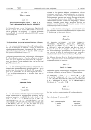 17.12.2009 FR Journal officiel de l’Union européenne L 335/115
S e c t i o n  2
R é a s s ur a n c e
Article 307
Période transitoire pour l’article 57, point 3), et
l’article 60, point 6), de la directive 2005/68/CE
Un État membre peut reporter l’application des dispositions de
l’article 57, point 3), de la directive 2005/68/CE modifiant l’arti­
cle 15, paragraphe 3, de la directive 73/239/CEE et des disposi­
tions de l’article 60, point 6), de la directive 2005/68/CE jusqu’au
10 décembre 2008.
Article 308
Droits acquis par les entreprises de réassurance existantes
1. Les entreprises de réassurance relevant de la présente direc­
tive, qui ont été agréées ou habilitées à exercer des activités de
réassurance conformément aux dispositions de l’État membre où
elles ont leur siège social avant le 10 décembre 2005, sont répu­
tées agréées conformément à l’article 14.
Toutefois, elles sont tenues de se conformer aux dispositions de
la présente directive relatives à l’exercice de l’activité de réassu­
rance ainsi qu’aux exigences énoncées à l’article 18, paragraphe 1,
point b) et points d) à g), aux articles 19, 20 et 24 et au titre I, cha­
pitre VI, sections 2, 3 et 4.
2. Les États membres peuvent accorder aux entreprises de réas­
surance visées au paragraphe 1 qui, au 10 décembre 2005, ne res­
pectaient pas les dispositions de l’article  18, paragraphe  1,
point b), des articles 19 et 20 et du titre I, chapitre VI, sections 2,
3 et  4, un délai courant jusqu’au  10  décembre  2008 pour s’y
conformer.
CHAPITRE II
Dispositions finales
Article 309
Transposition
1. Les États membres mettent en vigueur les dispositions légis­
latives, réglementaires et administratives nécessaires pour se
conformer aux articles 4, 10, 13, 14, 18, 23, 26 à 32, 34 à 49, 51
à 55, 67, 68, 71, 72, 74 à 85, 87 à 91, 93 à 96, 98, 100 à 110,
112, 113, 115 à 126, 128, 129, 131 à 134, 136 à 142, 144, 146,
148, 162 à 167, 172, 173, 178, 185, 190, 192, 210 à 233, 235
à 240, 243 à 258, 260 à 263, 265, 266, 303 et 304 ainsi qu’aux
annexes III et IV au plus tard le 31 octobre 2012.
Lorsque les États membres adoptent ces dispositions, celles-ci
contiennent une référence à la présente directive ou sont accom­
pagnées d’une telle référence lors de leur publication officielle.
Elles contiennent également une mention précisant que les réfé­
rences faites, dans les dispositions législatives, réglementaires et
administratives existantes, aux directives abrogées par la présente
directive s’entendent comme faites à la présente  directive. Les
modalités de cette référence et la formulation de cette mention
sont arrêtées par les États membres.
2. Les États membres communiquent à la Commission le texte
des dispositions essentielles de droit national qu’ils adoptent dans
le domaine régi par la présente directive.
Article 310
Abrogation
Les directives 64/225/CEE, 73/239/CEE, 73/240/CEE,
76/580/CEE, 78/473/CEE, 84/641/CEE, 87/344/CEE,
88/357/CEE, 92/49/CEE, 98/78/CE, 2001/17/CE, 2002/83/CE
et  2005/68/CE, telles que modifiées par les actes visés à
l’annexe  VI, partie  A, sont abrogées avec effet au  1er  novem­
bre 2012, sans préjudice des obligations des États membres en ce
qui concerne les délais de transposition en droit national et
d’application des directives indiqués à l’annexe VI, partie B.
Les références faites aux directives abrogées s’entendent comme
faites à la présente directive et sont à lire selon le tableau de cor­
respondance figurant à l’annexe VI.
Article 311
Entrée en vigueur
La présente directive entre en vigueur le vingtième jour suivant
celui de sa publication au Journal officiel de l’Union européenne.
Les articles 1 à 3, 5 à 9, 11, 12, 15 à 17, 19 à 22, 24, 25, 33, 56
à  66, 69, 70, 73, 143, 145, 147, 149 à  161, 168 à  171, 174
à 177, 179 à 184, 186 à 189, 191, 193 à 209, 267 à 300, 302
et 305 à 308 ainsi que les annexes I, II, V, VI et VII sont applica­
bles à partir du 1er novembre 2012.
Article 312
Destinataires
Les États membres sont destinataires de la présente directive.
Fait à Strasbourg, 25 novembre 2009
Par le Parlement européen
Le président
J. BUZEK
Par le Conseil
Le président
Åsa TORSTENSSON
 