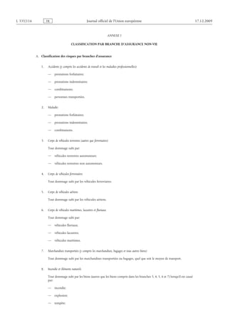 Journal officiel de l’Union européenne 17.12.2009
ANNEXE I
CLASSIFICATION PAR BRANCHE D’ASSURANCE NON-VIE
A.  Classification des risques par branches d’assurance
1.  Accidents (y compris les accidents de travail et les maladies professionnelles):
— prestations forfaitaires;
— prestations indemnitaires;
— combinaisons;
— personnes transportées.
2.  Maladie:
— prestations forfaitaires;
— prestations indemnitaires;
— combinaisons.
3.  Corps de véhicules terrestres (autres que ferroviaires)
Tout dommage subi par:
— véhicules terrestres automoteurs;
— véhicules terrestres non automoteurs.
4.  Corps de véhicules ferroviaires
Tout dommage subi par les véhicules ferroviaires.
5.  Corps de véhicules aériens
Tout dommage subi par les véhicules aériens.
6.  Corps de véhicules maritimes, lacustres et fluviaux
Tout dommage subi par:
— véhicules fluviaux;
— véhicules lacustres;
— véhicules maritimes.
7.  Marchandises transportées (y compris les marchandises, bagages et tous autres biens)
Tout dommage subi par les marchandises transportées ou bagages, quel que soit le moyen de transport.
8.  Incendie et éléments naturels
Tout dommage subi par les biens (autres que les biens compris dans les branches 3, 4, 5, 6 et 7) lorsqu’il est causé
par:
— incendie;
— explosion;
— tempête;
RF611/533L
 
