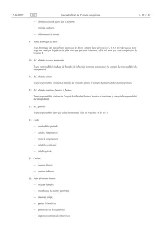 Journal officiel de l’Union européenne L 335/117
— éléments naturels autres que la tempête;
— énergie nucléaire;
— affaissement de terrain.
9.  Autres dommages aux biens
Tout dommage subi par les biens (autres que les biens compris dans les branches 3, 4, 5, 6 et 7) lorsque ce dom­
mage est causé par la grêle ou la gelée, ainsi que par tout événement, tel le vol, autre que ceux compris dans la
branche 8.
10.  R.C. véhicules terrestres automoteurs
Toute responsabilité résultant de l’emploi de véhicules terrestres automoteurs (y  compris la responsabilité du
transporteur).
11.  R.C. véhicules aériens
Toute responsabilité résultant de l’emploi de véhicules aériens (y compris la responsabilité du transporteur).
12.  R.C. véhicules maritimes, lacustres et fluviaux
Toute responsabilité résultant de l’emploi de véhicules fluviaux, lacustres et maritimes (y compris la responsabilité
du transporteur).
13.  R.C. générale
Toute responsabilité autre que celles mentionnées sous les branches 10, 11 et 12.
14.  Crédit:
— insolvabilité générale;
— crédit à l’exportation;
— vente à tempérament;
— crédit hypothécaire;
— crédit agricole.
15.  Caution:
— caution directe;
— caution indirecte.
16.  Pertes pécuniaires diverses:
— risques d’emploi;
— insuffisance de recettes (générale);
— mauvais temps;
— pertes de bénéfices;
— persistance de frais généraux;
— dépenses commerciales imprévues;
RF9002.21.71
 