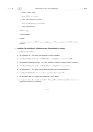 L 335/118 FR Journal officiel de l’Union européenne 17.12.2009
— perte de la valeur vénale;
— pertes de loyers ou de revenus;
— autres pertes commerciales indirectes;
— autres pertes pécuniaires non commerciales;
— autres pertes pécuniaires.
17.  Protection juridique
Protection juridique.
18.  Assistance
Assistance aux personnes en difficulté au cours de déplacements, d’absences de leur domicile ou de leur résidence
habituelle.
B.  Appellation d’agréments donnés simultanément pour plusieurs branches d’assurance
Lorsque l’agrément porte à la fois:
a) sur les branches 1 et 2, il est donné sous l’appellation «Accidents et maladie»;
b) sur les branches 1 (quatrième tiret), 3, 7 et 10, il est donné sous l’appellation «Assurance automobile»;
c) sur les branches 1 (quatrième tiret), 4, 6, 7 et 12, il est donné sous l’appellation «Assurance maritime et transport»;
d) sur les branches 1 (quatrième tiret), 5, 7 et 11, il est donné sous l’appellation «Assurance aviation»;
e) sur les branches 8 et 9, il est donné sous l’appellation «Incendie et autres dommages aux biens»;
f) sur les branches 10, 11, 12 et 13, il est donné sous l’appellation «Responsabilité civile»;
g) sur les branches 14 et 15, il est donné sous l’appellation «Crédit et caution»;
h) sur toutes les branches, il est donné sous l’appellation choisie par l’État membre intéressé, qui la communique aux
autres États membres et à la Commission.
 