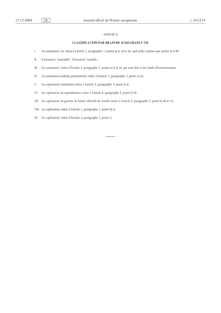 17.12.2009 FR Journal officiel de l’Union européenne L 335/119
ANNEXE II
CLASSIFICATION PAR BRANCHE D’ASSURANCE VIE
I. Les assurances vie visées à l’article 2, paragraphe 3, points a) i), ii) et iii), sauf celles reprises aux points II et III;
II. L’assurance «nuptialité“, l’assurance” natalité»;
III. Les assurances visées à l’article 2, paragraphe 3, points a) i) et ii), qui sont liées à des fonds d’investissement;
IV. Les assurances-maladie permanentes visées à l’article 2, paragraphe 3, point a) iv);
V. Les opérations tontinières visées à l’article 2, paragraphe 3, point b) i);
VI. Les opérations de capitalisation visées à l’article 2, paragraphe 3, point b) ii);
VII. Les opérations de gestion de fonds collectifs de retraite visées à l’article 2, paragraphe 3, point b) iii) et iv);
VIII. Les opérations visées à l’article 2, paragraphe 3, point b) v);
IX. Les opérations visées à l’article 2, paragraphe 3, point c).
 