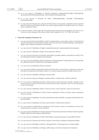 Journal officiel de l’Union européenne L 335/121
25) en ce qui concerne la République de Finlande: keskinäinen vakuutusyhtiö/ömsesidigt försäkringsbolag,
vakuutusosakeyhtiö/försäkringsaktiebolag, vakuutusyhdistys/försäkringsförening;
26) en ce qui concerne le Royaume de Suède: försäkringsaktiebolag, ömsesidiga försäkringsbolag,
understödsföreningar;
27) en ce qui concerne le Royaume-Uni: companies limited by shares or by guarantee or unlimited, societies registered
under the Industrial and Provident Societies Acts, societies registered under the Friendly Societies Acts, l’associa­
tion de souscripteurs Lloyd’s;
28) en toute circonstance, en lieu et place des formes d’entreprises d’assurance non-vie énumérées aux points 1) à 27),
la forme de société européenne (SE), telle que définie dans le règlement (CE) no 2157/2001 du Conseil
(1)  JO L 294 du 10.11.2001, p. 1.
 (1).
B.  Formes des entreprises d’assurance vie:
1) en ce qui concerne le Royaume de Belgique: société anonyme/naamloze vennootschap, société en commandite par
actions/commanditaire vennootschap op aandelen, association d’assurance mutuelle/onderlinge verzekeringsvere­
niging, société coopérative/coöperatieve vennootschap;
2) en ce qui concerne la République de Bulgarie: акционерно дружество, взаимозастрахователна кооперация;
3) en ce qui concerne la République tchèque: akciová společnost, družstvo;
4) en ce qui concerne le Royaume de Danemark: aktieselskaber, gensidige selskaber, pensionskasser omfattet af lov
om forsikringsvirksomhed (tværgående pensionskasser);
5) en ce qui concerne la République fédérale d’Allemagne: Aktiengesellschaft, Versicherungsverein auf Gegenseitig­
keit, öffentlich-rechtliches Wettbewerbsversicherungsunternehmen;
6) en ce qui concerne la République d’Estonie: aktsiaselts;
7) en ce qui concerne l’Irlande: incorporated companies limited by shares or by guarantee or unlimited, societies regis­
tered under the Industrial and Provident Societies Acts, societies registered under the Friendly Societies Acts;
8) en ce qui concerne la République hellénique: ανώνυμη εταιρία;
9) en ce qui concerne le Royaume d’Espagne: sociedad anónima, sociedad mutua, sociedad cooperativa;
10) en ce qui concerne la République française: société anonyme, société d’assurance mutuelle, institution de pré­
voyance régie par le code de la sécurité sociale, institution de prévoyance régie par le code rural, mutuelle régie par
le code de la mutualité;
11) en ce qui concerne la République italienne: società per azioni, società cooperativa, mutua di assicurazione;
12) en ce qui concerne la République de Chypre: Εταιρεία περιορισμένης ευθύνης με μετοχές, εταιρεία περιορισμένης
ευθύνης με εγγύηση;
13) en ce qui concerne la République de Lettonie: apdrošināšanas akciju sabiedrība, savstarpējās apdrošināšanas koo­
peratīvā biedrība;
14) en ce qui concerne la République de Lituanie: akcinė bendrovė, uždaroji akcinė bendrovė;
15) en ce qui concerne le Grand-Duché de Luxembourg: société anonyme, société en commandite par actions, asso­
ciation d’assurances mutuelles, société coopérative;
16) en ce qui concerne la République de Hongrie: biztosító részvénytársaság, biztosító szövetkezet, biztosító egyesület,
külföldi székhelyű biztosító magyarországi fióktelepe;
17) en ce qui concerne la République de Malte: limited liability company/kumpannija b responsabbilta limitata;
18) en ce qui concerne le Royaume des Pays-Bas: naamloze vennootschap, onderlinge waarborgmaatschappij;
19) en ce qui concerne la République d’Autriche: Aktiengesellschaft, Versicherungsverein auf Gegenseitigkeit;
20) en ce qui concerne la République de Pologne: spółka akcyjna, towarzystwo ubezpieczeń wzajemnych;
RF9002.21.71
 