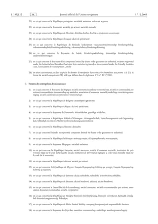 Journal officiel de l’Union européenne 17.12.2009
21) en ce qui concerne la République portugaise: sociedade anónima, mútua de seguros;
22) en ce qui concerne la Roumanie: societăţi pe acţiuni, societăţi mutuale;
23) en ce qui concerne la République de Slovénie: delniška družba, družba za vzajemno zavarovanje;
24) en ce qui concerne la République slovaque: akciová spoločnosť;
25) en ce qui concerne la République de Finlande: keskinäinen vakuutusyhtiö/ömsesidigt försäkringsbolag,
vakuutusosakeyhtiö/försäkringsaktiebolag, vakuutusyhdistys/försäkringsförening;
26) en ce qui concerne le Royaume de Suède: försäkringsaktiebolag, ömsesidiga försäkringsbolag,
understödsföreningar;
27) en ce qui concerne le Royaume-Uni: companies limited by shares or by guarantee or unlimited, societies registered
under the Industrial and Provident Societies Acts, societies registered or incorporated under the Friendly Societies
Acts, l’association de souscripteurs Lloyd’s;
28) en toute circonstance, en lieu et place des formes d’entreprises d’assurance vie énumérées aux points 1) à 27), la
forme de société européenne (SE), telle que définie dans le règlement (CE) no 2157/2001.
C.  Formes des entreprises de réassurance:
1) en ce qui concerne le Royaume de Belgique: société anonyme/naamloze vennootschap, société en commandite par
actions/commanditaire vennootschap op aandelen, association d’assurance mutuelle/onderlinge verzekeringsvere­
niging, société coopérative/coöperatieve vennootschap;
2) en ce qui concerne la République de Bulgarie: акционерно дружество;
3) en ce qui concerne la République tchèque: akciová společnost;
4) en ce qui concerne le Royaume de Danemark: aktieselskaber, gensidige selskaber;
5) en ce qui concerne la République fédérale d’Allemagne: Aktiengesellschaft, Versicherungsverein auf Gegenseitig­
keit, Öffentlich-rechtliches Wettbewerbsversicherungsunternehmen;
6) en ce qui concerne la République d’Estonie: aktiaselts;
7) en ce qui concerne l’Irlande: incorporated companies limited by shares or by guarantee or unlimited;
8) en ce qui concerne la République hellénique: ανώνυμη εταιρία, αλληλασφαλιστικός συνεταιρισμός;
9) en ce qui concerne le Royaume d’Espagne: sociedad anónima;
10) en ce qui concerne la République française: société anonyme, société d’assurance mutuelle, institution de pré­
voyance régie par le code de la sécurité sociale, institution de prévoyance régie par le code rural, mutuelle régie par
le code de la mutualité;
11) en ce qui concerne la République italienne: società per azioni;
12) en ce qui concerne la République de Chypre: Εταιρεία Περιορισμένης Ευθύνης με μετοχές, Εταιρεία Περιορισμένης
Ευθύνης με εγγύηση;
13) en ce qui concerne la République de Lettonie: akciju sabiedrība, sabiedrība ar ierobežotu atbildību;
14) en ce qui concerne la République de Lituanie: akcinė bendrovė, uždaroji akcinė bendrovė;
15) en ce qui concerne le Grand-Duché de Luxembourg: société anonyme, société en commandite par actions, asso­
ciation d’assurances mutuelles, société coopérative;
16) en ce qui concerne la République de Hongrie: biztosító részvénytársaság, biztosító szövetkezet, harmadik ország­
beli biztosító magyarországi fióktelepe;
17) en ce qui concerne la République de Malte: limited liability company/kumpannija tà responsabbiltà limitata;
18) en ce qui concerne le Royaume des Pays-Bas: naamloze vennootschap, onderlinge waarborgmaatschappij;
RF221/533L
 