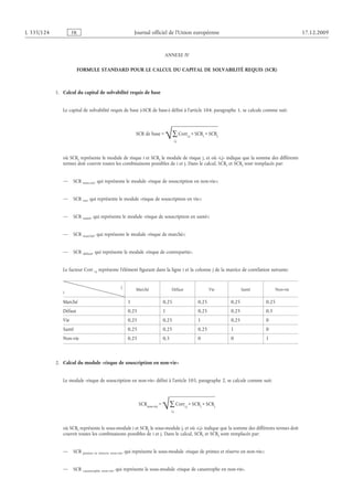 ANNEXE IV
FORMULE STANDARD POUR LE CALCUL DU CAPITAL DE SOLVABILITÉ REQUIS (SCR)
1.  Calcul du capital de solvabilité requis de base
Le capital de solvabilité requis de base («SCR de base») défini à l’article 104, paragraphe 1, se calcule comme suit:
où SCRi représente le module de risque i et SCRj le module de risque j, et où «i,j» indique que la somme des différents
termes doit couvrir toutes les combinaisons possibles de i et j. Dans le calcul, SCRi et SCRj sont remplacés par:
— SCR non-vie, qui représente le module «risque de souscription en non-vie»;
— SCR vie, qui représente le module «risque de souscription en vie»;
— SCR santé, qui représente le module «risque de souscription en santé»;
— SCR marché, qui représente le module «risque de marché»;
— SCR défaut, qui représente le module «risque de contrepartie».
Le facteur Corr i,j représente l’élément figurant dans la ligne i et la colonne j de la matrice de corrélation suivante:
i
Marché Défaut Vie Santé Non-vie
Marché 1 0,25 0,25 0,25 0,25
Défaut 0,25 1 0,25 0,25 0,5
Vie 0,25 0,25 1 0,25 0
Santé 0,25 0,25 0,25 1 0
Non-vie 0,25 0,5 0 0 1
2.  Calcul du module «risque de souscription en non-vie»
Le module «risque de souscription en non-vie» défini à l’article 105, paragraphe 2, se calcule comme suit:
où SCRi représente le sous-module i et SCRj le sous-module j, et où «i,j» indique que la somme des différents termes doit
couvrir toutes les combinaisons possibles de i et j. Dans le calcul, SCRi et SCRj sont remplacés par:
— SCR primes et réserve non-vie, qui représente le sous-module «risque de primes et réserve en non-vie»;
— SCR catastrophe non-vie, qui représente le sous-module «risque de catastrophe en non-vie».
9002.21.71enneéporuenoinU’ledleiciffolanruoJRF421/533L
j
RCS×i
RCS×j,i
rroC
j,i
∑√=eiv-non
RCS
j
j
RCS×i
RCS×j,i
rroC
j,i
∑√=esabedRCS
 