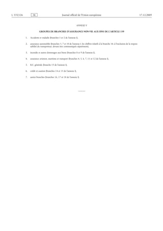 L 335/126 FR Journal officiel de l’Union européenne 17.12.2009
ANNEXE V
GROUPES DE BRANCHES D’ASSURANCE NON-VIE AUX FINS DE L’ARTICLE 159
1. Accidents et maladie (branches 1 et 2 de l’annexe I),
2. assurance automobile (branches 3, 7 et 10 de l’annexe I, les chiffres relatifs à la branche 10, à l’exclusion de la respon­
sabilité du transporteur, devant être communiqués séparément),
3. incendie et autres dommages aux biens (branches 8 et 9 de l’annexe I),
4. assurance aviation, maritime et transport (branches 4, 5, 6, 7, 11 et 12 de l’annexe I),
5. R.C. générale (branche 13 de l’annexe I),
6. crédit et caution (branches 14 et 15 de l’annexe I),
7. autres branches (branches 16, 17 et 18 de l’annexe I).
 