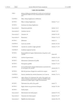Journal officiel de l’Union européenne 17.12.2009
TABLE DES MATIÈRES
TITRE I RÈGLES GÉNÉRALES CONCERNANT L’ACCÈS AUX ACTIVITÉS DE
L’ASSURANCE DIRECTE ET DE LA RÉASSURANCE ET LEUR EXER­
CICE
CHAPITRE I Objet, champ d’application et définitions
SECTION 1 Objet et champ d’application Articles 1er
et 2
SECTION 2 Exclusions du champ d’application
Sous-section 1 Dispositions générales Articles 3 et 4
Sous-section 2 Assurance non-vie Articles 5 à 8
Sous-section 3 Assurance vie Articles 9 et 10
Sous-section 4 Réassurance Articles 11 et 12
SECTION 3 Définitions Article 13
CHAPITRE II Accès aux activités Articles 14 à 26
CHAPITRE III Autorités de contrôle et règles générales Articles 27 à 39
CHAPITRE IV Conditions régissant l’activité
SECTION 1 Responsabilité de l’organe d’administration, de gestion ou de
contrôle Article 40
SECTION 2 Système de gouvernance Articles 41 à 50
SECTION 3 Informations à destination du public Article 51 à 56
SECTION 4 Participation qualifiée Articles 57 à 63
SECTION 5 Secret professionnel, échange d’informations et promotion de
la convergence du contrôle Articles 64 à 71
SECTION 6 Rôle des personnes chargées du contrôle des comptes Article 72
CHAPITRE V Exercice simultané des activités d’assurance vie et non-vie Articles 73 à 74
CHAPITRE VI règles relatives à la valorisation des actifs et des passifs, pro­
visions techniques, fonds propres, capital de solvabilité requis,
minimum de capital requis et règles d’investissement
SECTION 1 Valorisation des actifs et des passifs Article 75
SECTION 2 Règles relatives aux provisions techniques Articles 76 à 86
SECTION 3 Fonds propres
Sous-section 1 Détermination des fonds propres Articles 87 à 92
Sous-section 2 Classement des fonds propres Articles 93 à 97
Sous-section 3 Éligibilité des fonds propres Articles 98 et 99
RF41/533L
 