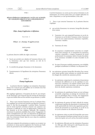 Journal officiel de l’Union européenne 17.12.2009
TITRE I
RÈGLES GÉNÉRALES CONCERNANT L’ACCÈS AUX ACTIVITÉS
DE L’ASSURANCE DIRECTE ET DE LA RÉASSURANCE ET
LEUR EXERCICE
CHAPITRE I
Objet, champ d’application et définitions
S e c t i o n  1
O b j e t e t c h a m p d ’ a p p l i c a t i o n
Article premier
Objet
La présente directive établit des règles concernant:
1) l’accès aux activités non salariées de l’assurance directe et de
la réassurance ainsi que leur exercice, au sein de la
Communauté;
2) le contrôle des groupes d’assurance et de réassurance;
3) l’assainissement et la liquidation des entreprises d’assurance
directe.
Article 2
Champ d’application
1. La présente directive s’applique aux entreprises d’assurance
directe vie et non-vie qui sont établies sur le territoire d’un État
membre ou qui désirent s’y établir.
Elle s’applique également, à l’exception du titre IV, aux entrepri­
ses de réassurance, qui n’exercent que des activités de réassurance
et qui sont établies dans un État membre ou qui désirent s’y établir.
2. Pour ce qui concerne l’assurance non-vie, la présente direc­
tive s’applique aux activités des branches qui figurent à l’annexe I,
partie A. Aux fins du paragraphe  1, premier alinéa, l’assurance
non-vie inclut l’activité consistant à fournir une assistance aux
personnes en difficulté au cours de déplacements, d’absences de
leur domicile ou de leur résidence habituelle. Elle comporte,
moyennant le paiement préalable d’une prime, l’engagement de
mettre immédiatement une aide à la disposition du bénéficiaire
d’un contrat d’assistance lorsque celui-ci se trouve en difficulté par
suite d’un événement fortuit, dans les cas et dans les conditions
prévus par le contrat.
L’aide peut comporter des prestations en espèces ou en nature. Les
prestations en nature peuvent également être fournies par l’utili­
sation du personnel ou du matériel propres au prestataire.
L’activité d’assistance ne couvre pas les services d’entretien ou de
maintenance, les services après-vente ou la simple indication ou
mise à disposition, en tant qu’intermédiaire, d’une aide.
3. Pour ce qui concerne l’assurance vie, la présente directive
s’applique:
a) aux activités d’assurance vie suivantes, lorsqu’elles découlent
d’un contrat:
i) l’assurance «vie», qui comprend l’assurance en cas de vie,
l’assurance en cas de décès, l’assurance mixte, l’assurance
sur la vie avec contre-assurance, l’assurance «nuptialité»,
l’assurance «natalité»;
ii) l’assurance de rente;
iii) les assurances complémentaires souscrites en complé­
ment d’une assurance vie, et notamment les assurances
«atteintes corporelles y compris l’incapacité de travail
professionnel», les assurances «décès à la suite d’accident»
et les assurances «invalidité à la suite d’accident ou de
maladie»;
iv) les types d’assurance-maladie permanente, non résiliable,
pratiquée actuellement en Irlande et au Royaume-Uni;
b) aux opérations suivantes lorsqu’elles découlent d’un contrat,
pour autant qu’elles soient soumises au contrôle des autori­
tés chargées du contrôle des assurances privées:
i) les opérations comportant la constitution d’associations
réunissant des adhérents en vue de capitaliser en com­
mun leurs cotisations et de répartir ensuite l’avoir ainsi
constitué soit entre les survivants, soit entre les ayants
droit des décédés (opérations tontinières);
ii) les opérations de capitalisation basées sur une technique
actuarielle comportant, en échange de versements uni­
ques ou périodiques fixés à l’avance, des engagements
déterminés quant à leur durée et à leur montant;
iii) les opérations de gestion de fonds collectifs de retraite,
comprenant la gestion des placements et notamment des
actifs représentatifs des réserves des organismes qui four­
nissent des prestations en cas de décès, en cas de vie ou
en cas de cessation ou de réduction d’activités;
iv) les opérations visées au point iii) lorsqu’elles sont assor­
ties d’une garantie d’assurance portant soit sur la conser­
vation du capital, soit sur le service d’un intérêt minimal;
v) les opérations effectuées par des entreprises d’assurance
vie, telles que celles visées par le code français des assu­
rances au livre IV, titre 4, chapitre 1;
RF81/533L
 