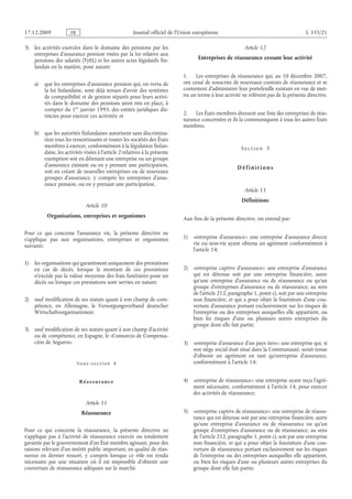 Journal officiel de l’Union européenne L 335/21
3) les activités exercées dans le domaine des pensions par les
entreprises d’assurance pension visées par la loi relative aux
pensions des salariés (TyEL) et les autres actes législatifs fin­
landais en la matière, pour autant:
a) que les entreprises d’assurance pension qui, en vertu de
la loi finlandaise, sont déjà tenues d’avoir des systèmes
de compatibilité et de gestion séparés pour leurs activi­
tés dans le domaine des pensions aient mis en place, à
compter du 1er janvier 1995, des entités juridiques dis­
tinctes pour exercer ces activités; et
b) que les autorités finlandaises autorisent sans discrimina­
tion tous les ressortissants et toutes les sociétés des États
membres à exercer, conformément à la législation finlan­
daise, les activités visées à l’article 2 relatives à la présente
exemption soit en détenant une entreprise ou un groupe
d’assurance existant ou en y prenant une participation,
soit en créant de nouvelles entreprises ou de nouveaux
groupes d’assurance, y compris les entreprises d’assu­
rance pension, ou en y prenant une participation.
Article 10
Organisations, entreprises et organismes
Pour ce qui concerne l’assurance vie, la présente directive ne
s’applique pas aux organisations, entreprises et organismes
suivants:
1) les organisations qui garantissent uniquement des prestations
en cas de décès, lorsque le montant de ces prestations
n’excède pas la valeur moyenne des frais funéraires pour un
décès ou lorsque ces prestations sont servies en nature;
2) sauf modification de ses statuts quant à son champ de com­
pétence, en Allemagne, le Versorgungsverband deutscher
Wirtschaftsorganisationen;
3) sauf modification de ses statuts quant à son champ d’activité
ou de compétence, en Espagne, le «Consorcio de Compensa­
ción de Seguros».
Sous-section  4
Réassurance
Article 11
Réassurance
Pour ce qui concerne la réassurance, la présente directive ne
s’applique pas à l’activité de réassurance exercée ou totalement
garantie par le gouvernement d’un État membre agissant, pour des
raisons relevant d’un intérêt public important, en qualité de réas­
sureur en dernier ressort, y  compris lorsque ce rôle est rendu
nécessaire par une situation où il est impossible d’obtenir une
couverture de réassurance adéquate sur le marché.
Article 12
Entreprises de réassurance cessant leur activité
1. Les entreprises de réassurance qui, au 10 décembre 2007,
ont cessé de souscrire de nouveaux contrats de réassurance et se
contentent d’administrer leur portefeuille existant en vue de met­
tre un terme à leur activité ne relèvent pas de la présente directive.
2. Les États membres dressent une liste des entreprises de réas­
surance concernées et ils la communiquent à tous les autres États
membres.
S e c t i o n  3
D é f i n i t i o n s
Article 13
Définitions
Aux fins de la présente directive, on entend par:
1) «entreprise d’assurance»: une entreprise d’assurance directe
vie ou non-vie ayant obtenu un agrément conformément à
l’article 14;
2) «entreprise captive d’assurance»: une entreprise d’assurance
qui est détenue soit par une entreprise financière, autre
qu’une entreprise d’assurance ou de réassurance ou qu’un
groupe d’entreprises d’assurance ou de réassurance, au sens
de l’article 212, paragraphe 1, point c), soit par une entreprise
non financière, et qui a pour objet la fourniture d’une cou­
verture d’assurance portant exclusivement sur les risques de
l’entreprise ou des entreprises auxquelles elle appartient, ou
bien les risques d’une ou plusieurs autres entreprises du
groupe dont elle fait partie;
3) «entreprise d’assurance d’un pays tiers»: une entreprise qui, si
son siège social était situé dans la Communauté, serait tenue
d’obtenir un agrément en tant qu’entreprise d’assurance,
conformément à l’article 14;
4) «entreprise de réassurance»: une entreprise ayant reçu l’agré­
ment nécessaire, conformément à l’article 14, pour exercer
des activités de réassurance;
5) «entreprise captive de réassurance»: une entreprise de réassu­
rance qui est détenue soit par une entreprise financière, autre
qu’une entreprise d’assurance ou de réassurance ou qu’un
groupe d’entreprises d’assurance ou de réassurance, au sens
de l’article 212, paragraphe 1, point c), soit par une entreprise
non financière, et qui a pour objet la fourniture d’une cou­
verture de réassurance portant exclusivement sur les risques
de l’entreprise ou des entreprises auxquelles elle appartient,
ou bien les risques d’une ou plusieurs autres entreprises du
groupe dont elle fait partie;
RF9002.21.71
 
