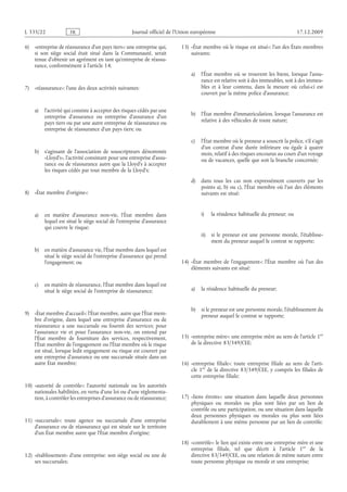 Journal officiel de l’Union européenne 17.12.2009
6) «entreprise de réassurance d’un pays tiers»: une entreprise qui,
si son siège social était situé dans la Communauté, serait
tenue d’obtenir un agrément en tant qu’entreprise de réassu­
rance, conformément à l’article 14;
7) «réassurance»: l’une des deux activités suivantes:
a) l’activité qui consiste à accepter des risques cédés par une
entreprise d’assurance ou entreprise d’assurance d’un
pays tiers ou par une autre entreprise de réassurance ou
entreprise de réassurance d’un pays tiers; ou
b) s’agissant de l’association de souscripteurs dénommée
«Lloyd’s», l’activité consistant pour une entreprise d’assu­
rance ou de réassurance autre que la Lloyd’s à accepter
les risques cédés par tout membre de la Lloyd’s;
8) «État membre d’origine»:
a) en matière d’assurance non-vie, l’État membre dans
lequel est situé le siège social de l’entreprise d’assurance
qui couvre le risque;
b) en matière d’assurance vie, l’État membre dans lequel est
situé le siège social de l’entreprise d’assurance qui prend
l’engagement; ou
c) en matière de réassurance, l’État membre dans lequel est
situé le siège social de l’entreprise de réassurance;
9) «État membre d’accueil»: l’État membre, autre que l’État mem­
bre d’origine, dans lequel une entreprise d’assurance ou de
réassurance a une succursale ou fournit des services; pour
l’assurance vie et pour l’assurance non-vie, on entend par
l’État membre de fourniture des services, respectivement,
l’État membre de l’engagement ou l’État membre où le risque
est situé, lorsque ledit engagement ou risque est couvert par
une entreprise d’assurance ou une succursale située dans un
autre État membre;
10) «autorité de contrôle»: l’autorité nationale ou les autorités
nationales habilitées, en vertu d’une loi ou d’une réglementa­
tion, à contrôler les entreprises d’assurance ou de réassurance;
11) «succursale»: toute agence ou succursale d’une entreprise
d’assurance ou de réassurance qui est située sur le territoire
d’un État membre autre que l’État membre d’origine;
12) «établissement» d’une entreprise: son siège social ou une de
ses succursales;
13) «État membre où le risque est situé»: l’un des États membres
suivants:
a) l’État membre où se trouvent les biens, lorsque l’assu­
rance est relative soit à des immeubles, soit à des immeu­
bles et à leur contenu, dans la mesure où celui-ci est
couvert par la même police d’assurance;
b) l’État membre d’immatriculation, lorsque l’assurance est
relative à des véhicules de toute nature;
c) l’État membre où le preneur a souscrit la police, s’il s’agit
d’un contrat d’une durée inférieure ou égale à quatre
mois, relatif à des risques encourus au cours d’un voyage
ou de vacances, quelle que soit la branche concernée;
d) dans tous les cas non expressément couverts par les
points a), b) ou c), l’État membre où l’un des éléments
suivants est situé:
i) la résidence habituelle du preneur; ou
ii) si le preneur est une personne morale, l’établisse­
ment du preneur auquel le contrat se rapporte;
14) «État membre de l’engagement»: l’État membre où l’un des
éléments suivants est situé:
a) la résidence habituelle du preneur;
b) si le preneur est une personne morale, l’établissement du
preneur auquel le contrat se rapporte;
15) «entreprise mère»: une entreprise mère au sens de l’article 1er
de la directive 83/349/CEE;
16) «entreprise filiale»: toute entreprise filiale au sens de l’arti­
cle 1er
de la directive 83/349/CEE, y compris les filiales de
cette entreprise filiale;
17) «liens étroits»: une situation dans laquelle deux personnes
physiques ou morales ou plus sont liées par un lien de
contrôle ou une participation, ou une situation dans laquelle
deux personnes physiques ou morales ou plus sont liées
durablement à une même personne par un lien de contrôle;
18) «contrôle»: le lien qui existe entre une entreprise mère et une
entreprise filiale, tel que décrit à l’article  1er
de la
directive 83/349/CEE, ou une relation de même nature entre
toute personne physique ou morale et une entreprise;
RF22/533L
 