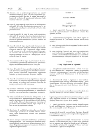 Journal officiel de l’Union européenne 17.12.2009
29) «fonction», dans un système de gouvernance: une capacité
interne d’accomplir des tâches concrètes; un système de gou­
vernance comprend la fonction de gestion des risques, la
fonction de vérification de la conformité, la fonction d’audit
interne et la fonction actuarielle;
30) «risque de souscription»: le risque de perte ou de changement
défavorable de la valeur des engagements d’assurance, en rai­
son d’hypothèses inadéquates en matière de tarification et de
provisionnement;
31) «risque de marché»: le risque de perte, ou de changement
défavorable de la situation financière, résultant, directement
ou indirectement, de fluctuations affectant le niveau et la
volatilité de la valeur de marché des actifs, des passifs et des
instruments financiers;
32) «risque de crédit»: le risque de perte, ou de changement défa­
vorable de la situation financière, résultant de fluctuations
affectant la qualité de crédit d’émetteurs de valeurs mobiliè­
res, de contreparties ou de tout débiteur, auquel les entrepri­
ses d’assurance et de réassurance sont exposées sous forme de
risque de contrepartie, de risque lié à la marge ou de concen­
tration du risque de marché;
33) «risque opérationnel»: le risque de perte résultant de procé­
dures internes, de membres du personnel ou de systèmes ina­
déquats ou défaillants, ou d’événements extérieurs;
34) «risque de liquidité»: le risque, pour les entreprises d’assurance
et de réassurance, de ne pas pouvoir réaliser leurs investisse­
ments et autres actifs en vue d’honorer leurs engagements
financiers au moment où ceux-ci deviennent exigibles;
35) «risque de concentration»: toutes les expositions au risque qui
sont assorties d’un potentiel de perte suffisamment important
pour menacer la solvabilité ou la situation financière des
entreprises d’assurance et de réassurance;
36) «techniques d’atténuation du risque»: toutes les techniques qui
permettent aux entreprises d’assurance et de réassurance de
transférer tout ou partie de leurs risques à une autre partie;
37) «effets de diversification»: la réduction de l’exposition au ris­
que qu’entraîne le fait, pour les entreprises et groupes d’assu­
rance et de réassurance, de diversifier leurs activités, dès lors
que le résultat défavorable d’un risque peut être compensé
par le résultat plus favorable d’un autre risque, lorsque ces ris­
ques ne sont pas parfaitement corrélés;
38) «distribution de probabilité prévisionnelle»: une fonction
mathématique qui affecte à un ensemble exhaustif d’événe­
ments futurs mutuellement exclusifs une probabilité
de réalisation;
39) «mesure de risque»: une fonction mathématique qui affecte un
montant monétaire à une distribution de probabilité prévi­
sionnelle donnée et qui augmente de façon monotone avec le
niveau d’exposition au risque sous-tendant cette distribution
de probabilité prévisionnelle.
CHAPITRE II
Accès aux activités
Article 14
Principe d’agrément
1. L’accès aux activités d’assurance directe ou de réassurance
relevant de la présente directive est subordonné à l’octroi d’un
agrément préalable.
2. L’agrément visé au paragraphe  1 est sollicité auprès des
autorités de contrôle de l’État  membre d’origine par les entités
suivantes:
a) toute entreprise qui établit son siège social sur le territoire de
cet État membre; ou
b) toute entreprise d’assurance qui, après avoir reçu un agré­
ment conformément au paragraphe 1, souhaite étendre ses
activités à une branche d’assurance entière ou à d’autres bran­
ches d’assurance que celles pour lesquelles elle est déjà agréée.
Article 15
Champ d’application de l’agrément
1. Un agrément octroyé conformément à l’article 14 est vala­
ble dans l’ensemble de la Communauté. Il permet aux entreprises
d’assurance et de réassurance d’y exercer des activités, l’agrément
couvrant aussi le droit d’établissement et de libre prestation
de services.
2. Sous réserve de l’article 14, l’agrément est donné par bran­
che d’assurance directe, telle que mentionnée à l’annexe I, partie
A, ou à l’annexe II. Il couvre la branche entière, sauf si le deman­
deur ne désire garantir qu’une partie des risques relevant de cette
branche.
Les risques compris dans une branche ne peuvent être classés dans
une autre branche sauf dans les cas visés à l’article 16.
L’agrément peut être accordé pour plusieurs branches, pour autant
que la législation nationale de l’État membre admette l’exercice
simultané des activités relevant de ces branches.
3. Pour ce qui concerne l’assurance non-vie, chaque État mem­
bre a la faculté d’accorder l’agrément pour les groupes de bran­
ches mentionnés à la partie B de l’annexe I.
Les autorités de contrôle peuvent limiter l’agrément demandé
pour une branche aux seules activités reprises dans le programme
d’activité visé à l’article 23.
4. Les entreprises soumises à la présente directive ne peuvent
pratiquer l’activité d’assistance visée à l’article 6 que si elles ont
reçu un agrément pour la branche 18 de la partie A de l’annexe I,
sans préjudice de l’article 16, paragraphe 1. Dans ce cas, la pré­
sente directive s’applique à ces opérations.
RF42/533L
 