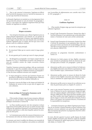 Journal officiel de l’Union européenne L 335/25
5. Pour ce qui concerne la réassurance, l’agrément est délivré
pour l’activité de réassurance non-vie, l’activité de réassurance vie
ou tout type d’activité de réassurance.
La demande d’agrément est examinée au vu du programme d’acti­
vité qui doit être présenté en vertu de l’article 18, paragraphe 1,
point c), et du respect des conditions d’agrément fixées par l’État
membre où l’agrément est sollicité.
Article 16
Risques accessoires
1. Une entreprise d’assurance qui a obtenu l’agrément pour un
risque principal appartenant à une branche ou à un groupe de
branches tels que mentionnés à l’annexe I peut également garan­
tir des risques compris dans une autre branche sans avoir besoin
d’obtenir l’agrément pour ces risques, dès lors que ceux-ci rem­
plissent toutes les conditions suivantes:
a) ils sont liés au risque principal;
b) ils concernent l’objet qui est couvert contre le risque princi­
pal; et
c) ils sont garantis par le contrat qui couvre le risque principal.
2. Par dérogation au paragraphe 1, les risques compris dans les
branches 14, 15 et 17 mentionnées à la partie A de l’annexe I ne
sont pas considérés comme des risques accessoires d’autres
branches.
Toutefois, l’assurance protection juridique, telle que mentionnée
à la branche 17, peut être considérée comme un risque accessoire
de la branche 18 lorsque les conditions énoncées au paragraphe 1
et l’une des deux conditions suivantes sont remplies:
a) le risque principal ne concerne que l’assistance fournie aux
personnes en difficulté au cours de déplacements, d’absences
de leur domicile ou de leur résidence habituelle; ou
b) l’assurance concerne des litiges ou des risques qui résultent de
l’utilisation de navires de mer ou qui sont en rapport avec
cette utilisation.
Article 17
Forme juridique de l’entreprise d’assurance ou de
réassurance
1. L’État membre d’origine exige de toute entreprise sollicitant
l’agrément en vertu de l’article 14 qu’elle adopte l’une des formes
juridiques mentionnées à l’annexe III.
2. Les États membres peuvent créer des entreprises revêtant
toute forme de droit public, dès lors que ces entités ont pour objet
d’effectuer des opérations d’assurance ou de réassurance dans des
conditions équivalentes à celles dans lesquelles opèrent les entre­
prises de droit privé.
3. La Commission peut arrêter des mesures d’exécution en vue
de l’extension de la liste des formes mentionnées à l’annexe III.
Ces mesures, qui visent à modifier des éléments non essentiels de
la présente directive en la complétant, sont arrêtées en conformité
avec la procédure de réglementation avec contrôle visée à l’arti­
cle 301, paragraphe 3.
Article 18
Conditions d’agrément
1. L’État membre d’origine exige que toutes les entreprises qui
sollicitent l’agrément:
a) lorsqu’il s’agit d’entreprises d’assurance, limitent leur objet à
l’activité d’assurance et aux opérations qui en découlent direc­
tement, à l’exclusion de toute autre activité commerciale;
b) lorsqu’il s’agit d’entreprises de réassurance, limitent leur objet
à l’activité de réassurance et aux opérations liées. Cette exi­
gence peut inclure une fonction de société holding et des acti­
vités liées au secteur financier, au sens de l’article 2, point 8),
de la directive 2002/87/CE;
c) présentent un programme d’activités conformément à
l’article 23;
d) détiennent les fonds propres de base éligibles nécessaires
pour atteindre le seuil plancher absolu du minimum de capi­
tal requis prévu à l’article 129, paragraphe 1, point d);
e) démontrent qu’elles sont en mesure de détenir les fonds pro­
pres éligibles nécessaires pour détenir en permanence le capi­
tal de solvabilité requis, conformément à l’article 100;
f) démontrent qu’elles seront en mesure de détenir les fonds
propres de base éligibles nécessaires pour détenir en perma­
nence le minimum de capital requis prévu à l’article 128;
g) démontrent qu’elles seront en mesure de se conformer au sys­
tème de gouvernance prévu au chapitre IV, section 2;
h) pour ce qui concerne l’assurance non-vie, communiquent le
nom et l’adresse de tous les représentants chargés du règle­
ment des sinistres désignés conformément à l’article 4 de la
directive 2000/26/CE, dans chacun des États membres autres
que l’État membre dans lequel l’agrément est demandé lors­
que les risques à couvrir sont classés dans la branche 10 de la
partie A de l’annexe I de la présente directive, à l’exclusion de
la responsabilité du transporteur.
2. L’entreprise d’assurance qui sollicite l’agrément pour l’exten­
sion de ses activités à d’autres branches ou pour l’extension d’un
agrément couvrant seulement une partie des risques regroupés
dans une branche doit présenter un programme d’activité confor­
mément à l’article 23.
En outre, elle doit apporter la preuve qu’elle dispose des fonds
propres éligibles nécessaires pour détenir le capital de solvabilité
requis et le minimum de capital requis prévus à l’article 100, pre­
mier alinéa, et à l’article 128.
RF9002.21.71
 