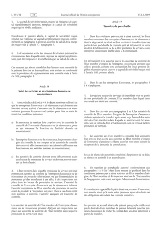 Journal officiel de l’Union européenne 17.12.2009
5. Le capital de solvabilité requis, majoré de l’exigence de capi­
tal supplémentaire imposée, remplace le capital de solvabilité
requis qui se révèle inadéquat.
Nonobstant le premier alinéa, le capital de solvabilité requis
n’inclut pas l’exigence de capital supplémentaire imposée confor­
mément au paragraphe 1, point c), aux fins du calcul de la marge
de risque visée à l’article 77, paragraphe 5.
6. La Commission arrête des mesures d’exécution précisant les
circonstances dans lesquelles une exigence de capital supplémen­
taire peut être imposée et les méthodologies de calcul de celle-ci.
Ces mesures, qui visent à modifier des éléments non essentiels de
la présente directive en la complétant, sont arrêtées en conformité
avec la procédure de réglementation avec contrôle visée à l’arti­
cle 301, paragraphe 3.
Article 38
Suivi des activités et des fonctions données en
sous-traitance
1. Sans préjudice de l’article 49, les États membres veillent à ce
que les entreprises d’assurance et de réassurance qui donnent une
fonction ou une activité d’assurance ou de réassurance en sous-
traitance prennent les mesures nécessaires pour faire en sorte de
réunir les conditions suivantes:
a) le prestataire de services doit coopérer avec les autorités de
contrôle de l’entreprise d’assurance ou de réassurance, pour
ce qui concerne la fonction ou l’activité donnée en
sous-traitance;
b) l’entreprise d’assurance ou de réassurance, les personnes char­
gées du contrôle de ses comptes et les autorités de contrôle
doivent avoir effectivement accès aux données afférentes aux
fonctions ou aux activités données en sous-traitance;
c) les autorités de contrôle doivent avoir effectivement accès
aux locaux du prestataire de services et doivent pouvoir exer­
cer ce droit d’accès.
2. L’État membre dans lequel le prestataire de services est situé
permet aux autorités de contrôle de l’entreprise d’assurance ou de
réassurance de procéder elles-mêmes, ou par l’intermédiaire de
personnes qu’elles mandatent à cet effet, à des inspections sur
place dans les locaux du prestataire de services. L’autorité de
contrôle de l’entreprise d’assurance ou de réassurance informe
l’autorité compétente de l’État membre du prestataire de service
avant de procéder à l’inspection sur place. Dans le cas d’une entité
non soumise à contrôle, l’autorité adéquate est l’autorité de
contrôle.
Les autorités de contrôle de l’État membre de l’entreprise d’assu­
rance ou de réassurance peuvent déléguer ces inspections sur
place aux autorités de contrôle de l’État membre dans lequel le
prestataire de services est situé.
Article 39
Transfert de portefeuille
1. Dans les conditions prévues par le droit national, les États
membres autorisent les entreprises d’assurance et de réassurance
dont le siège social est situé sur leur territoire à transférer tout ou
partie de leur portefeuille de contrats, qu’il ait été souscrit en vertu
du droit d’établissement ou de la libre prestation de services, à une
entreprise cessionnaire établie dans la Communauté.
Un tel transfert n’est autorisé que si les autorités de contrôle de
l’État membre d’origine de l’entreprise cessionnaire attestent que
celle-ci possède, compte tenu du transfert, les fonds propres éli­
gibles nécessaires pour couvrir le capital de solvabilité requis visé
à l’article 100, premier alinéa.
2. Dans le cas des entreprises d’assurance, les paragraphes 3
à 6 s’appliquent.
3. Lorsqu’une succursale envisage de transférer tout ou partie
de son portefeuille de contrats, l’État membre dans lequel cette
succursale est située est consulté.
4. Dans les cas visés aux paragraphes 1 et 3, les autorités de
contrôle de l’État membre d’origine de l’entreprise d’assurance
cédante autorisent le transfert après avoir reçu l’accord des auto­
rités des États membres dans lesquels les contrats ont été sous­
crits, soit en vertu du droit d’établissement, soit en vertu de la libre
prestation de services.
5. Les autorités des États membres consultés font connaître
leur avis ou leur accord aux autorités de l’État membre d’origine
de l’entreprise d’assurance cédante dans les trois mois suivant la
réception de la demande de consultation.
En cas de silence des autorités consultées à l’expiration de ce délai,
ce silence est assimilé à un accord tacite.
6. Un transfert de portefeuille autorisé conformément aux
paragraphes 1 à 5 fait l’objet d’une mesure de publicité dans les
conditions prévues par le droit national de l’État membre d’ori­
gine, de l’État membre où le risque est situé ou de l’État membre
de l’engagement, soit avant, soit après l’obtention de l’autorisation.
Ce transfert est opposable de plein droit aux preneurs d’assurance,
aux assurés, ainsi qu’à toute autre personne ayant des droits ou
des obligations découlant des contrats transférés.
Les premier et second alinéas du présent paragraphe n’affectent
pas le droit des États membres de prévoir la faculté pour les pre­
neurs d’assurance de résilier le contrat dans un délai déterminé à
partir du transfert.
RF23/533L
 
