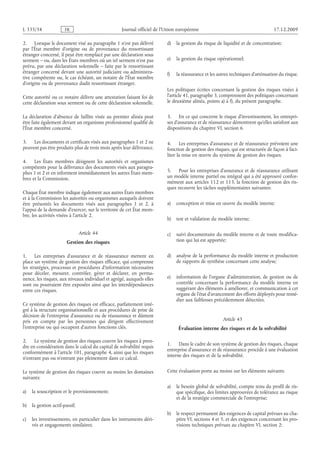 Journal officiel de l’Union européenne 17.12.2009
2. Lorsque le document visé au paragraphe 1 n’est pas délivré
par l’État membre d’origine ou de provenance du ressortissant
étranger concerné, il peut être remplacé par une déclaration sous
serment – ou, dans les États membres où un tel serment n’est pas
prévu, par une déclaration solennelle – faite par le ressortissant
étranger concerné devant une autorité judiciaire ou administra­
tive compétente ou, le cas échéant, un notaire de l’État membre
d’origine ou de provenance dudit ressortissant étranger.
Cette autorité ou ce notaire délivre une attestation faisant foi de
cette déclaration sous serment ou de cette déclaration solennelle.
La déclaration d’absence de faillite visée au premier alinéa peut
être faite également devant un organisme professionnel qualifié de
l’État membre concerné.
3. Les documents et certificats visés aux paragraphes 1 et 2 ne
peuvent pas être produits plus de trois mois après leur délivrance.
4. Les États membres désignent les autorités et organismes
compétents pour la délivrance des documents visés aux paragra­
phes 1 et 2 et en informent immédiatement les autres États mem­
bres et la Commission.
Chaque État membre indique également aux autres États membres
et à la Commission les autorités ou organismes auxquels doivent
être présentés les documents visés aux paragraphes  1 et  2, à
l’appui de la demande d’exercer, sur le territoire de cet État mem­
bre, les activités visées à l’article 2.
Article 44
Gestion des risques
1. Les entreprises d’assurance et de réassurance mettent en
place un système de gestion des risques efficace, qui comprenne
les stratégies, processus et procédures d’information nécessaires
pour déceler, mesurer, contrôler, gérer et déclarer, en perma­
nence, les risques, aux niveaux individuel et agrégé, auxquels elles
sont ou pourraient être exposées ainsi que les interdépendances
entre ces risques.
Ce système de gestion des risques est efficace, parfaitement inté­
gré à la structure organisationnelle et aux procédures de prise de
décision de l’entreprise d’assurance ou de réassurance et dûment
pris en compte par les personnes qui dirigent effectivement
l’entreprise ou qui occupent d’autres fonctions clés.
2. Le système de gestion des risques couvre les risques à pren­
dre en considération dans le calcul du capital de solvabilité requis
conformément à l’article 101, paragraphe 4, ainsi que les risques
n’entrant pas ou n’entrant pas pleinement dans ce calcul.
Le système de gestion des risques couvre au moins les domaines
suivants:
a) la souscription et le provisionnement;
b) la gestion actif-passif;
c) les investissements, en particulier dans les instruments déri­
vés et engagements similaires;
d) la gestion du risque de liquidité et de concentration;
e) la gestion du risque opérationnel;
f) la réassurance et les autres techniques d’atténuation du risque.
Les politiques écrites concernant la gestion des risques visées à
l’article 41, paragraphe 3, comprennent des politiques concernant
le deuxième alinéa, points a) à f), du présent paragraphe.
3. En ce qui concerne le risque d’investissement, les entrepri­
ses d’assurance et de réassurance démontrent qu’elles satisfont aux
dispositions du chapitre VI, section 6.
4. Les entreprises d’assurance et de réassurance prévoient une
fonction de gestion des risques, qui est structurée de façon à faci­
liter la mise en œuvre du système de gestion des risques.
5. Pour les entreprises d’assurance et de réassurance utilisant
un modèle interne partiel ou intégral qui a été approuvé confor­
mément aux articles 112 et 113, la fonction de gestion des ris­
ques recouvre les tâches supplémentaires suivantes:
a) conception et mise en œuvre du modèle interne;
b) test et validation du modèle interne;
c) suivi documentaire du modèle interne et de toute modifica­
tion qui lui est apportée;
d) analyse de la performance du modèle interne et production
de rapports de synthèse concernant cette analyse;
e) information de l’organe d’administration, de gestion ou de
contrôle concernant la performance du modèle interne en
suggérant des éléments à améliorer, et communication à cet
organe de l’état d’avancement des efforts déployés pour remé­
dier aux faiblesses précédemment détectées.
Article 45
Évaluation interne des risques et de la solvabilité
1. Dans le cadre de son système de gestion des risques, chaque
entreprise d’assurance et de réassurance procède à une évaluation
interne des risques et de la solvabilité.
Cette évaluation porte au moins sur les éléments suivants:
a) le besoin global de solvabilité, compte tenu du profil de ris­
que spécifique, des limites approuvées de tolérance au risque
et de la stratégie commerciale de l’entreprise;
b) le respect permanent des exigences de capital prévues au cha­
pitre VI, sections 4 et 5, et des exigences concernant les pro­
visions techniques prévues au chapitre VI, section 2;
RF43/533L
 