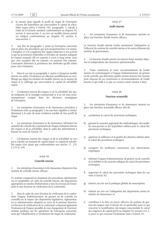 Journal officiel de l’Union européenne L 335/35
c) la mesure dans laquelle le profil de risque de l’entreprise
s’écarte des hypothèses qui sous-tendent le capital de solva­
bilité requis prévu à l’article  101, paragraphe  3, calculé à
l’aide de la formule standard conformément au chapitre VI,
section 4, sous-section 2, ou avec un modèle interne partiel
ou intégral conformément au chapitre  VI, section  4,
sous-section 3.
2. Aux fins du paragraphe 1, point a), l’entreprise concernée
met en place des procédures qui sont proportionnées à la nature,
à l’ampleur et à la complexité des risques inhérents à son activité
et qui lui permettent d’identifier et d’évaluer de manière adéquate
les risques auxquels elle est exposée à court et long terme, ainsi
que ceux auxquels elle est exposée, ou pourrait être exposée.
L’entreprise démontre la pertinence des méthodes qu’elle utilise
pour cette évaluation.
3. Dans le cas visé au paragraphe 1, point c), lorsqu’un modèle
interne est utilisé, l’évaluation est effectuée parallèlement au reca­
librage qui aligne les résultats du modèle interne sur la mesure de
risque et le calibrage qui sous-tendent le capital de solvabilité
requis.
4. L’évaluation interne des risques et de la solvabilité fait par­
tie intégrante de la stratégie commerciale et il en est tenu systé­
matiquement compte dans les décisions stratégiques
de l’entreprise.
5. Les entreprises d’assurance et de réassurance procèdent à
l’évaluation visée au paragraphe 1 sur une base régulière et immé­
diatement à la suite de toute évolution notable de leur profil de
risque.
6. Les entreprises d’assurance et de réassurance informent les
autorités de contrôle des conclusions de chaque évaluation interne
des risques et de la solvabilité, dans le cadre des informations à
fournir en vertu de l’article 35.
7. L’évaluation interne des risques et de la solvabilité ne sert
pas à calculer un montant de capital requis. Le capital de solvabi­
lité requis n’est ajusté que conformément aux  articles  37, 231
à 233 et 238.
Article 46
Contrôle interne
1. Les entreprises d’assurance et de réassurance disposent d’un
système de contrôle interne efficace.
Ce système comprend au minimum des procédures administrati­
ves et comptables, un cadre de contrôle interne, des dispositions
appropriées en matière d’information à tous les niveaux de l’entre­
prise et une fonction de vérification de la conformité.
2. Dans le cadre de cette fonction de vérification de la confor­
mité, l’organe d’administration, de gestion ou de contrôle est
conseillé sur le respect des dispositions législatives, réglementai­
res et administratives adoptées en vertu de la présente directive.
La fonction de vérification de la conformité comprend également
l’évaluation de l’impact possible de tout changement de l’environ­
nement juridique sur les opérations de l’entreprise concernée,
ainsi que l’identification et l’évaluation du risque de conformité.
Article 47
Audit interne
1. Les entreprises d’assurance et de réassurance mettent en
place une fonction d’audit interne efficace.
La fonction d’audit interne évalue notamment l’adéquation et
l’efficacité du système de contrôle interne et les autres éléments du
système de gouvernance.
2. La fonction d’audit interne est exercée d’une manière objec­
tive et indépendante des fonctions opérationnelles.
3. Toute conclusion et toute recommandation de l’audit
interne est communiquée à l’organe d’administration, de gestion
ou de contrôle, qui détermine quelles actions doivent être menées
pour chacune de ces conclusions et recommandations de l’audit
interne et qui veille à ce que ces actions soient menées à bien.
Article 48
Fonction actuarielle
1. Les entreprises d’assurance et de réassurance mettent en
place une fonction actuarielle efficace afin de:
a) coordonner le calcul des provisions techniques;
b) garantir le caractère approprié des méthodologies, des modè­
les sous-jacents et des hypothèses utilisés pour le calcul des
provisions techniques;
c) apprécier la suffisance et la qualité des données utilisées dans
le calcul des provisions techniques;
d) comparer les meilleures estimations aux observations
empiriques;
e) informer l’organe d’administration, de gestion ou de contrôle
de la fiabilité et du caractère adéquat du calcul des provisions
techniques;
f) superviser le calcul des provisions techniques dans les cas
visés à l’article 82;
g) émettre un avis sur la politique globale de souscription;
h) émettre un avis sur l’adéquation des dispositions prises en
matière de réassurance; et
i) contribuer à la mise en œuvre effective du système de ges­
tion des risques visé à l’article 44, en particulier pour ce qui
concerne la modélisation des risques sous-tendant le calcul
des exigences de capital prévu au chapitre VI, sections 4 et 5,
et pour ce qui concerne l’évaluation visée à l’article 45.
RF9002.21.71
 