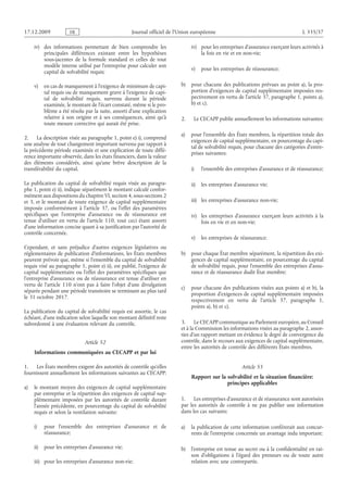 Journal officiel de l’Union européenne L 335/37
iv) des informations permettant de bien comprendre les
principales différences existant entre les hypothèses
sous-jacentes de la formule standard et celles de tout
modèle interne utilisé par l’entreprise pour calculer son
capital de solvabilité requis;
v) en cas de manquement à l’exigence de minimum de capi­
tal requis ou de manquement grave à l’exigence de capi­
tal de solvabilité requis, survenu durant la période
examinée, le montant de l’écart constaté, même si le pro­
blème a été résolu par la suite, assorti d’une explication
relative à son origine et à ses conséquences, ainsi qu’à
toute mesure corrective qui aurait été prise.
2. La description visée au paragraphe 1, point e) i), comprend
une analyse de tout changement important survenu par rapport à
la précédente période examinée et une explication de toute diffé­
rence importante observée, dans les états financiers, dans la valeur
des éléments considérés, ainsi qu’une brève description de la
transférabilité du capital.
La publication du capital de solvabilité requis visée au paragra­
phe 1, point e) ii), indique séparément le montant calculé confor­
mément aux dispositions du chapitre VI, section 4, sous-sections 2
et 3, et le montant de toute exigence de capital supplémentaire
imposée conformément à l’article  37, ou l’effet des paramètres
spécifiques que l’entreprise d’assurance ou de réassurance est
tenue d’utiliser en vertu de l’article  110, tout ceci étant assorti
d’une information concise quant à sa justification par l’autorité de
contrôle concernée.
Cependant, et sans préjudice d’autres exigences législatives ou
réglementaires de publication d’informations, les États membres
peuvent prévoir que, même si l’ensemble du capital de solvabilité
requis visé au paragraphe 1, point e) ii), est publié, l’exigence de
capital supplémentaire ou l’effet des paramètres spécifiques que
l’entreprise d’assurance ou de réassurance est tenue d’utiliser en
vertu de l’article  110 n’ont pas à faire l’objet d’une divulgation
séparée pendant une période transitoire se terminant au plus tard
le 31 octobre 2017.
La publication du capital de solvabilité requis est assortie, le cas
échéant, d’une indication selon laquelle son montant définitif reste
subordonné à une évaluation relevant du contrôle.
Article 52
Informations communiquées au CECAPP et par lui
1. Les États membres exigent des autorités de contrôle qu’elles
fournissent annuellement les informations suivantes au CECAPP:
a) le montant moyen des exigences de capital supplémentaire
par entreprise et la répartition des exigences de capital sup­
plémentaire imposées par les autorités de contrôle durant
l’année précédente, en pourcentage du capital de solvabilité
requis et selon la ventilation suivante:
i) pour l’ensemble des entreprises d’assurance et de
réassurance;
ii) pour les entreprises d’assurance vie;
iii) pour les entreprises d’assurance non-vie;
iv) pour les entreprises d’assurance exerçant leurs activités à
la fois en vie et en non-vie;
v) pour les entreprises de réassurance;
b) pour chacune des publications prévues au point a), la pro­
portion d’exigences de capital supplémentaire imposées res­
pectivement en vertu de l’article 37, paragraphe 1, points a),
b) et c).
2. Le CECAPP publie annuellement les informations suivantes:
a) pour l’ensemble des États membres, la répartition totale des
exigences de capital supplémentaire, en pourcentage du capi­
tal de solvabilité requis, pour chacune des catégories d’entre­
prises suivantes:
i) l’ensemble des entreprises d’assurance et de réassurance;
ii) les entreprises d’assurance vie;
iii) les entreprises d’assurance non-vie;
iv) les entreprises d’assurance exerçant leurs activités à la
fois en vie et en non-vie;
v) les entreprises de réassurance;
b) pour chaque État membre séparément, la répartition des exi­
gences de capital supplémentaire, en pourcentage du capital
de solvabilité requis, pour l’ensemble des entreprises d’assu­
rance et de réassurance dudit État membre;
c) pour chacune des publications visées aux points a) et b), la
proportion d’exigences de capital supplémentaire imposées
respectivement en vertu de l’article  37, paragraphe  1,
points a), b) et c).
3. Le CECAPP communique au Parlement européen, au Conseil
et à la Commission les informations visées au paragraphe 2, assor­
ties d’un rapport mettant en évidence le degré de convergence du
contrôle, dans le recours aux exigences de capital supplémentaire,
entre les autorités de contrôle des différents États membres.
Article 53
Rapport sur la solvabilité et la situation financière:
principes applicables
1. Les entreprises d’assurance et de réassurance sont autorisées
par les autorités de contrôle à ne pas publier une information
dans les cas suivants:
a) la publication de cette information conférerait aux concur­
rents de l’entreprise concernée un avantage indu important;
b) l’entreprise est tenue au secret ou à la confidentialité en rai­
son d’obligations à l’égard des preneurs ou de toute autre
relation avec une contrepartie.
RF9002.21.71
 
