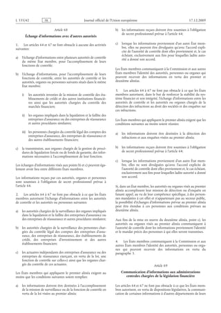 Journal officiel de l’Union européenne 17.12.2009
Article 68
Échange d’informations avec d’autres autorités
1. Les articles 64 et 67 ne font obstacle à aucune des activités
suivantes:
a) l’échange d’informations entre plusieurs autorités de contrôle
du même État membre, pour l’accomplissement de leurs
fonctions de contrôle;
b) l’échange d’informations, pour l’accomplissement de leurs
fonctions de contrôle, entre les autorités de contrôle et les
autorités, organes ou personnes suivants situés dans le même
État membre:
i) les autorités investies de la mission de contrôle des éta­
blissements de crédit et des autres institutions financiè­
res ainsi que les autorités chargées du contrôle des
marchés financiers;
ii) les organes impliqués dans la liquidation et la faillite des
entreprises d’assurance ou des entreprises de réassurance
et autres procédures similaires;
iii) les personnes chargées du contrôle légal des comptes des
entreprises d’assurance, des entreprises de réassurance et
des autres établissements financiers;
c) la transmission, aux organes chargés de la gestion de procé­
dures de liquidation forcée ou de fonds de garantie, des infor­
mations nécessaires à l’accomplissement de leur fonction.
Les échanges d’informations visés aux points b) et c) peuvent éga­
lement avoir lieu entre différents États membres.
Les informations reçues par ces autorités, organes et personnes
sont soumises à l’obligation de secret professionnel prévue à
l’article 64.
2. Les articles 64 à 67 ne font pas obstacle à ce que les États
membres autorisent l’échange d’informations entre les autorités
de contrôle et les autorités ou personnes suivantes:
a) les autorités chargées de la surveillance des organes impliqués
dans la liquidation et la faillite des entreprises d’assurance ou
des entreprises de réassurance et autres procédures similaires;
b) les autorités chargées de la surveillance des personnes char­
gées du contrôle légal des comptes des entreprises d’assu­
rance, des entreprises de réassurance, des établissements de
crédit, des entreprises d’investissement et des autres
établissements financiers;
c) les actuaires indépendants des entreprises d’assurance ou des
entreprises de réassurance exerçant, en vertu de la loi, une
fonction de contrôle sur celles-ci ainsi que les organes char­
gés du contrôle de ces actuaires.
Les États membres qui appliquent le premier alinéa exigent au
moins que les conditions suivantes soient remplies:
a) les informations doivent être destinées à l’accomplissement
de la mission de surveillance ou de la fonction de contrôle en
vertu de la loi visées au premier alinéa;
b) les informations reçues doivent être soumises à l’obligation
de secret professionnel prévue à l’article 64;
c) lorsque les informations proviennent d’un autre État mem­
bre, elles ne peuvent être divulguées qu’avec l’accord expli­
cite de l’autorité de contrôle dont elles proviennent et, le cas
échéant, exclusivement aux fins pour lesquelles ladite auto­
rité a donné son accord.
Les États membres communiquent à la Commission et aux autres
États membres l’identité des autorités, personnes ou organes qui
peuvent recevoir des informations en vertu des premier et
deuxième alinéas.
3. Les articles 64 à 67 ne font pas obstacle à ce que les États
membres autorisent, dans le but de renforcer la stabilité du sys­
tème financier et son intégrité, l’échange d’informations entre les
autorités de contrôle et les autorités ou organes chargés de la
détection des infractions au droit des sociétés et des enquêtes sur
ces infractions.
Les États membres qui appliquent le premier alinéa exigent que les
conditions suivantes au moins soient réunies:
a) les informations doivent être destinées à la détection des
infractions et aux enquêtes visées au premier alinéa;
b) les informations reçues doivent être soumises à l’obligation
de secret professionnel prévue à l’article 64;
c) lorsque les informations proviennent d’un autre État mem­
bre, elles ne sont divulguées qu’avec l’accord explicite de
l’autorité de contrôle dont elles proviennent et, le cas échéant,
exclusivement aux fins pour lesquelles ladite autorité a donné
son accord.
Si, dans un État membre, les autorités ou organes visés au premier
alinéa accomplissent leur mission de détection ou d’enquête en
faisant appel, au vu de leur compétence spécifique, à des person­
nes mandatées à cet effet et n’appartenant pas au secteur public,
la possibilité d’échanges d’informations prévue au premier alinéa
peut être étendue à ces personnes aux conditions prévues au
deuxième alinéa.
Aux fins de la mise en œuvre du deuxième alinéa, point  c), les
autorités ou organes visés au premier alinéa communiquent à
l’autorité de contrôle dont les informations proviennent l’identité
et le mandat précis des personnes à qui elles seront transmises.
4. Les États membres communiquent à la Commission et aux
autres États membres l’identité des autorités, personnes ou orga­
nes qui peuvent recevoir des informations en vertu du
paragraphe 3.
Article 69
Communication d’informations aux administrations
centrales chargées de la législation financière
Les articles 64 et 67 ne font pas obstacle à ce que les États mem­
bres autorisent, en vertu de dispositions législatives, la communi­
cation de certaines informations à d’autres départements de leurs
RF24/533L
 