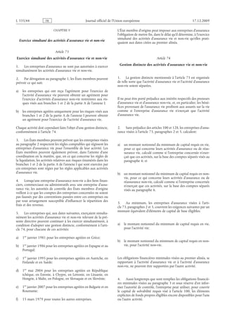 Journal officiel de l’Union européenne 17.12.2009
CHAPITRE V
Exercice simultané des activités d’assurance vie et non-vie
Article 73
Exercice simultané des activités d’assurance vie et non-vie
1. Les entreprises d’assurance ne sont pas autorisées à exercer
simultanément les activités d’assurance vie et non-vie.
2. Par dérogation au paragraphe 1, les États membres peuvent
prévoir ce qui suit:
a) les entreprises qui ont reçu l’agrément pour l’exercice de
l’activité d’assurance vie peuvent obtenir un agrément pour
l’exercice d’activités d’assurance non-vie restreintes aux ris­
ques visés aux branches 1 et 2 de la partie A de l’annexe I;
b) les entreprises agréées uniquement pour les risques visés aux
branches 1 et 2 de la partie A de l’annexe I peuvent obtenir
un agrément pour l’exercice de l’activité d’assurance vie.
Chaque activité doit cependant faire l’objet d’une gestion distincte,
conformément à l’article 74.
3. Les États membres peuvent prévoir que les entreprises visées
au paragraphe 2 respectent les règles comptables qui régissent les
entreprises d’assurance vie pour l’ensemble de leur activité. Les
États membres peuvent également prévoir, dans l’attente d’une
coordination en la matière, que, en ce qui concerne les règles de
la liquidation, les activités relatives aux risques énumérés dans les
branches 1 et 2 de la partie A de l’annexe I qui sont exercées par
ces entreprises sont régies par les règles applicables aux activités
d’assurance vie.
4. Lorsqu’une entreprise d’assurance non-vie a des liens finan­
ciers, commerciaux ou administratifs avec une entreprise d’assu­
rance vie, les autorités de contrôle des États  membres d’origine
veillent à ce que les comptes des entreprises concernées ne soient
pas faussés par des conventions passées entre ces entreprises ou
par tout arrangement susceptible d’influencer la répartition des
frais et des revenus.
5. Les entreprises qui, aux dates suivantes, exerçaient simulta­
nément les activités d’assurance vie et non-vie relevant de la pré­
sente directive peuvent continuer à les exercer simultanément, à
condition d’adopter une gestion distincte, conformément à l’arti­
cle 74, pour chacune de ces activités:
a) 1er janvier 1981 pour les entreprises agréées en Grèce;
b) 1er janvier 1986 pour les entreprises agréées en Espagne et au
Portugal;
c) 1er janvier 1995 pour les entreprises agréées en Autriche, en
Finlande et en Suède;
d) 1er  mai  2004 pour les entreprises agréées en République
tchèque, en Estonie, à Chypre, en Lettonie, en Lituanie, en
Hongrie, à Malte, en Pologne, en Slovaquie et en Slovénie;
e) 1er janvier 2007 pour les entreprises agréées en Bulgarie et en
Roumanie;
f) 15 mars 1979 pour toutes les autres entreprises.
L’État membre d’origine peut imposer aux entreprises d’assurance
l’obligation de mettre fin, dans le délai qu’il détermine, à l’exercice
simultané des activités d’assurance vie et non-vie qu’elles prati­
quaient aux dates citées au premier alinéa.
Article 74
Gestion distincte des activités d’assurance vie et non-vie
1. La gestion distincte mentionnée à l’article 73 est organisée
de telle sorte que l’activité d’assurance vie et l’activité d’assurance
non-vie soient séparées.
Il ne peut être porté préjudice aux intérêts respectifs des preneurs
d’assurance vie et d’assurance non-vie, et, en particulier, les béné­
fices provenant de l’assurance vie profitent aux assurés sur la vie
comme si l’entreprise d’assurance vie n’exerçait que l’activité
d’assurance vie.
2. Sans préjudice des articles 100 et 128, les entreprises d’assu­
rance visées à l’article 73, paragraphes 2 et 5, calculent:
a) un montant notionnel du minimum de capital requis en vie,
pour ce qui concerne leurs activités d’assurance ou de réas­
surance vie, calculé comme si l’entreprise concernée n’exer­
çait que ces activités, sur la base des comptes séparés visés au
paragraphe 6; et
b) un montant notionnel du minimum de capital requis en non-
vie, pour ce qui concerne leurs activités d’assurance ou de
réassurance non-vie, calculé comme si l’entreprise concernée
n’exerçait que ces activités, sur la base des comptes séparés
visés au paragraphe 6.
3. Au minimum, les entreprises d’assurance visées à l’arti­
cle 73, paragraphes 2 et 5, couvrent les exigences suivantes par un
montant équivalent d’éléments de capital de base éligibles:
a) le montant notionnel du minimum de capital requis en vie,
pour l’activité vie;
b) le montant notionnel du minimum de capital requis en non-
vie, pour l’activité non-vie.
Les obligations financières minimales visées au premier alinéa, se
rapportant à l’activité d’assurance vie et à l’activité d’assurance
non-vie, ne peuvent être supportées par l’autre activité.
4. Aussi longtemps que sont remplies les obligations financiè­
res minimales visées au paragraphe 3 et sous réserve d’en infor­
mer l’autorité de contrôle, l’entreprise peut utiliser, pour couvrir
le capital de solvabilité requis visé à l’article  100, les éléments
explicites de fonds propres éligibles encore disponibles pour l’une
ou l’autre activité.
RF44/533L
 