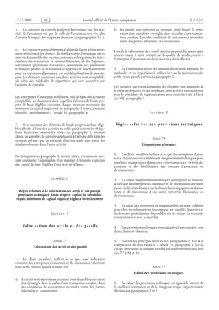 Journal officiel de l’Union européenne L 335/45
5. Les autorités de contrôle analysent les résultats tant des acti­
vités de l’assurance vie que de celle de l’assurance non-vie, afin
d’assurer le respect des exigences énoncées aux paragraphes 1 à 4.
6. Les écritures comptables sont établies de façon à faire appa­
raître séparément les sources de résultats pour l’assurance vie et
non-vie. L’ensemble des recettes, notamment les primes, les inter­
ventions des réassureurs et revenus financiers, et des dépenses,
notamment prestations d’assurance, versements aux provisions
techniques, primes de réassurance et dépenses de fonctionnement
pour les opérations d’assurance, est ventilé en fonction de leur ori­
gine. Les éléments communs aux deux activités sont comptabili­
sés selon des méthodes de répartition qui sont acceptées par
l’autorité de contrôle.
Les entreprises d’assurance établissent, sur la base des écritures
comptables, un document dans lequel les éléments de fonds pro­
pres de base éligibles couvrant chaque montant notionnel du
minimum de capital requis visé au paragraphe 2 sont clairement
identifiés conformément à l’article 98, paragraphe 4.
7. Si le montant des éléments de fonds propres de base éligi­
bles affectés à l’une des activités ne suffit pas à couvrir les obliga­
tions financières minimales visées au paragraphe  3, premier
alinéa, les autorités de contrôle appliquent à l’activité déficitaire les
mesures prévues par la présente directive quels que soient les
résultats obtenus dans l’autre activité.
Par dérogation au paragraphe 3, second alinéa, ces mesures peu­
vent comporter l’autorisation d’un transfert d’éléments explicites
des capital de base éligibles d’une activité à l’autre.
CHAPITRE VI
Règles relatives à la valorisation des actifs et des passifs,
provisions techniques, fonds propres, capital de solvabilité
requis, minimum de capital requis et règles d’investissement
S e c t i o n  1
V a l o r i s a t i o n d e s a c t i f s e t d e s p a s s i f s
Article 75
Valorisation des actifs et des passifs
1. Les États membres veillent à ce que, sauf indication
contraire, les entreprises d’assurance et de réassurance valorisent
leurs actifs et leurs passifs comme suit:
a) les actifs sont valorisés au montant pour lequel ils pourraient
être échangés dans le cadre d’une transaction conclue, dans
des conditions de concurrence normales, entre des parties
informées et consentantes;
b) les passifs sont valorisés au montant pour lequel ils pour­
raient être transférés ou réglés dans le cadre d’une transac­
tion conclue, dans des conditions de concurrence normales,
entre des parties informées et consentantes.
Lors de la valorisation des passifs au titre du point b), aucun ajus­
tement visant à tenir compte de la qualité de crédit propre à
l’entreprise d’assurance ou de réassurance n’est effectué.
2. La Commission arrête des mesures d’exécution exposant les
méthodes et les hypothèses à utiliser lors de la valorisation des
actifs et des passifs prévue au paragraphe 1.
Ces mesures, qui visent à modifier des éléments non essentiels de
la présente directive en la complétant, sont arrêtées en conformité
avec la procédure de réglementation avec contrôle visée à l’arti­
cle 301, paragraphe 3.
S e c t i o n  2
R è g l e s r e l a t i v e s a ux p r o v i s i o n s t e c h n i q ue s
Article 76
Dispositions générales
1. Les États membres veillent à ce que les entreprises d’assu­
rance et de réassurance établissent des provisions techniques pour
tous leurs engagements d’assurance et de réassurance vis-à-vis des
preneurs et des bénéficiaires des contrats d’assurance ou
de réassurance.
2. La valeur des provisions techniques correspond au montant
actuel que les entreprises d’assurance et de réassurance devraient
payer si elles transféraient sur le champ leurs engagements d’assu­
rance et de réassurance à une autre entreprise d’assurance ou
de réassurance.
3. Le calcul des provisions techniques utilise, en étant cohérent
avec elles, les informations fournies par les marchés financiers et
les données généralement disponibles sur les risques de souscrip­
tion (cohérence avec le marché).
4. Les provisions techniques sont calculées d’une manière pru­
dente, fiable et objective.
5. Suivant les principes énoncés aux paragraphes 2, 3 et 4 et
compte tenu de ceux énoncés à l’article 75, paragraphe 1, le cal­
cul des provisions techniques est effectué conformément aux arti­
cles 77 à 82 et 86.
Article 77
Calcul des provisions techniques
1. La valeur des provisions techniques est égale à la somme de
la meilleure estimation et de la marge de risque respectivement
décrites aux paragraphes 2 et 3.
RF9002.21.71
 