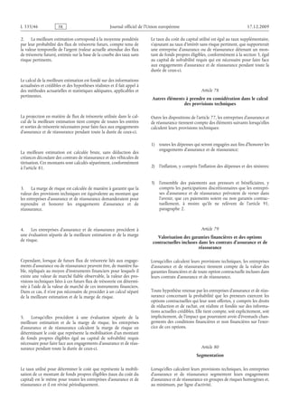 Journal officiel de l’Union européenne 17.12.2009
2. La meilleure estimation correspond à la moyenne pondérée
par leur probabilité des flux de trésorerie futurs, compte tenu de
la valeur temporelle de l’argent (valeur actuelle attendue des flux
de trésorerie futurs), estimée sur la base de la courbe des taux sans
risque pertinents.
Le calcul de la meilleure estimation est fondé sur des informations
actualisées et crédibles et des hypothèses réalistes et il fait appel à
des méthodes actuarielles et statistiques adéquates, applicables et
pertinentes.
La projection en matière de flux de trésorerie utilisée dans le cal­
cul de la meilleure estimation tient compte de toutes les entrées
et sorties de trésorerie nécessaires pour faire face aux engagements
d’assurance et de réassurance pendant toute la durée de ceux-ci.
La meilleure estimation est calculée brute, sans déduction des
créances découlant des contrats de réassurance et des véhicules de
titrisation. Ces montants sont calculés séparément, conformément
à l’article 81.
3. La marge de risque est calculée de manière à garantir que la
valeur des provisions techniques est équivalente au montant que
les entreprises d’assurance et de réassurance demanderaient pour
reprendre et honorer les engagements d’assurance et de
réassurance.
4. Les entreprises d’assurance et de réassurance procèdent à
une évaluation séparée de la meilleure estimation et de la marge
de risque.
Cependant, lorsque de futurs flux de trésorerie liés aux engage­
ments d’assurance ou de réassurance peuvent être, de manière fia­
ble, répliqués au moyen d’instruments financiers pour lesquels il
existe une valeur de marché fiable observable, la valeur des pro­
visions techniques liées à ces futurs flux de trésorerie est détermi­
née à l’aide de la valeur de marché de ces instruments financiers.
Dans ce cas, il n’est pas nécessaire de procéder à un calcul séparé
de la meilleure estimation et de la marge de risque.
5. Lorsqu’elles procèdent à une évaluation séparée de la
meilleure estimation et de la marge de risque, les entreprises
d’assurance et de réassurance calculent la marge de risque en
déterminant le coût que représente la mobilisation d’un montant
de fonds propres éligibles égal au capital de solvabilité requis
nécessaire pour faire face aux engagements d’assurance et de réas­
surance pendant toute la durée de ceux-ci.
Le taux utilisé pour déterminer le coût que représente la mobili­
sation de ce montant de fonds propres éligibles (taux du coût du
capital) est le même pour toutes les entreprises d’assurance et de
réassurance et il est révisé périodiquement.
Le taux du coût du capital utilisé est égal au taux supplémentaire,
s’ajoutant au taux d’intérêt sans risque pertinent, que supporterait
une entreprise d’assurance ou de réassurance détenant un mon­
tant de fonds propres éligibles, conformément à la section 3, égal
au capital de solvabilité requis qui est nécessaire pour faire face
aux engagements d’assurance et de réassurance pendant toute la
durée de ceux-ci.
Article 78
Autres éléments à prendre en considération dans le calcul
des provisions techniques
Outre les dispositions de l’article 77, les entreprises d’assurance et
de réassurance tiennent compte des éléments suivants lorsqu’elles
calculent leurs provisions techniques:
1) toutes les dépenses qui seront engagées aux fins d’honorer les
engagements d’assurance et de réassurance;
2) l’inflation, y compris l’inflation des dépenses et des sinistres;
3) l’ensemble des paiements aux preneurs et bénéficiaires, y
compris les participations discrétionnaires que les entrepri­
ses d’assurance et de réassurance prévoient de verser dans
l’avenir, que ces paiements soient ou non garantis contrac­
tuellement, à moins qu’ils ne relèvent de l’article  91,
paragraphe 2.
Article 79
Valorisation des garanties financières et des options
contractuelles incluses dans les contrats d’assurance et de
réassurance
Lorsqu’elles calculent leurs provisions techniques, les entreprises
d’assurance et de réassurance tiennent compte de la valeur des
garanties financières et de toute option contractuelle incluses dans
leurs contrats d’assurance et de réassurance.
Toute hypothèse retenue par les entreprises d’assurance et de réas­
surance concernant la probabilité que les preneurs exercent les
options contractuelles qui leur sont offertes, y compris les droits
de réduction et de rachat, est réaliste et fondée sur des informa­
tions actuelles crédibles. Elle tient compte, soit explicitement, soit
implicitement, de l’impact que pourraient avoir d’éventuels chan­
gements des conditions financières et non financières sur l’exer­
cice de ces options.
Article 80
Segmentation
Lorsqu’elles calculent leurs provisions techniques, les entreprises
d’assurance et de réassurance segmentent leurs engagements
d’assurance et de réassurance en groupes de risques homogènes et,
au minimum, par ligne d’activité.
RF64/533L
 