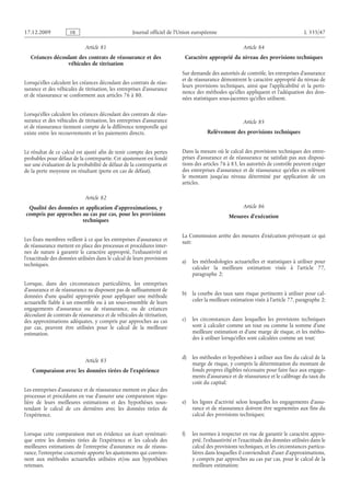 Journal officiel de l’Union européenne L 335/47
Article 81
Créances découlant des contrats de réassurance et des
véhicules de titrisation
Lorsqu’elles calculent les créances découlant des contrats de réas­
surance et des véhicules de titrisation, les entreprises d’assurance
et de réassurance se conforment aux articles 76 à 80.
Lorsqu’elles calculent les créances découlant des contrats de réas­
surance et des véhicules de titrisation, les entreprises d’assurance
et de réassurance tiennent compte de la différence temporelle qui
existe entre les recouvrements et les paiements directs.
Le résultat de ce calcul est ajusté afin de tenir compte des pertes
probables pour défaut de la contrepartie. Cet ajustement est fondé
sur une évaluation de la probabilité de défaut de la contrepartie et
de la perte moyenne en résultant (perte en cas de défaut).
Article 82
Qualité des données et application d’approximations, y
compris par approches au cas par cas, pour les provisions
techniques
Les États membres veillent à ce que les entreprises d’assurance et
de réassurance mettent en place des processus et procédures inter­
nes de nature à garantir le caractère approprié, l’exhaustivité et
l’exactitude des données utilisées dans le calcul de leurs provisions
techniques.
Lorsque, dans des circonstances particulières, les entreprises
d’assurance et de réassurance ne disposent pas de suffisamment de
données d’une qualité appropriée pour appliquer une méthode
actuarielle fiable à un ensemble ou à un sous-ensemble de leurs
engagements d’assurance ou de réassurance, ou de créances
découlant de contrats de réassurance et de véhicules de titrisation,
des approximations adéquates, y compris par approches au cas
par cas, peuvent être utilisées pour le calcul de la meilleure
estimation.
Article 83
Comparaison avec les données tirées de l’expérience
Les entreprises d’assurance et de réassurance mettent en place des
processus et procédures en vue d’assurer une comparaison régu­
lière de leurs meilleures estimations et des hypothèses sous-
tendant le calcul de ces dernières avec les données tirées de
l’expérience.
Lorsque cette comparaison met en évidence un écart systémati­
que entre les données tirées de l’expérience et les calculs des
meilleures estimations de l’entreprise d’assurance ou de réassu­
rance, l’entreprise concernée apporte les ajustements qui convien­
nent aux méthodes actuarielles utilisées et/ou aux hypothèses
retenues.
Article 84
Caractère approprié du niveau des provisions techniques
Sur demande des autorités de contrôle, les entreprises d’assurance
et de réassurance démontrent le caractère approprié du niveau de
leurs provisions techniques, ainsi que l’applicabilité et la perti­
nence des méthodes qu’elles appliquent et l’adéquation des don­
nées statistiques sous-jacentes qu’elles utilisent.
Article 85
Relèvement des provisions techniques
Dans la mesure où le calcul des provisions techniques des entre­
prises d’assurance et de réassurance ne satisfait pas aux disposi­
tions des articles 76 à 83, les autorités de contrôle peuvent exiger
des entreprises d’assurance et de réassurance qu’elles en relèvent
le montant jusqu’au niveau déterminé par application de ces
articles.
Article 86
Mesures d’exécution
La Commission arrête des mesures d’exécution prévoyant ce qui
suit:
a) les méthodologies actuarielles et statistiques à utiliser pour
calculer la meilleure estimation visée à l’article  77,
paragraphe 2;
b) la courbe des taux sans risque pertinents à utiliser pour cal­
culer la meilleure estimation visée à l’article 77, paragraphe 2;
c) les circonstances dans lesquelles les provisions techniques
sont à calculer comme un tout ou comme la somme d’une
meilleure estimation et d’une marge de risque, et les métho­
des à utiliser lorsqu’elles sont calculées comme un tout;
d) les méthodes et hypothèses à utiliser aux fins du calcul de la
marge de risque, y compris la détermination du montant de
fonds propres éligibles nécessaire pour faire face aux engage­
ments d’assurance et de réassurance et le calibrage du taux du
coût du capital;
e) les lignes d’activité selon lesquelles les engagements d’assu­
rance et de réassurance doivent être segmentées aux fins du
calcul des provisions techniques;
f) les normes à respecter en vue de garantir le caractère appro­
prié, l’exhaustivité et l’exactitude des données utilisées dans le
calcul des provisions techniques, et les circonstances particu­
lières dans lesquelles il conviendrait d’user d’approximations,
y compris par approches au cas par cas, pour le calcul de la
meilleure estimation;
RF9002.21.71
 