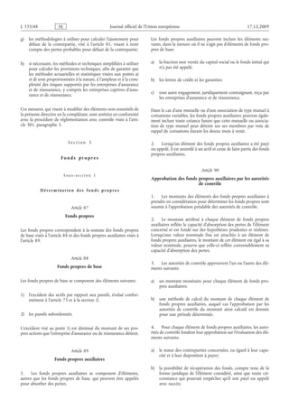 Journal officiel de l’Union européenne 17.12.2009
g) les méthodologies à utiliser pour calculer l’ajustement pour
défaut de la contrepartie, visé à l’article  81, visant à tenir
compte des pertes probables pour défaut de la contrepartie;
h) si nécessaire, les méthodes et techniques simplifiées à utiliser
pour calculer les provisions techniques, afin de garantir que
les méthodes actuarielles et statistiques visées aux points a)
et d) sont proportionnées à la nature, à l’ampleur et à la com­
plexité des risques supportés par les entreprises d’assurance
et de réassurance, y compris les entreprises captives d’assu­
rance et de réassurance.
Ces mesures, qui visent à modifier des éléments non essentiels de
la présente directive en la complétant, sont arrêtées en conformité
avec la procédure de réglementation avec contrôle visée à l’arti­
cle 301, paragraphe 3.
S e c t i o n  3
F o n d s p r o p r e s
S o u s - s e c t i o n  1
D é t e r m i n a t i o n d e s f o n d s p r o p r e s
Article 87
Fonds propres
Les fonds propres correspondent à la somme des fonds propres
de base visés à l’article 88 et des fonds propres auxiliaires visés à
l’article 89.
Article 88
Fonds propres de base
Les fonds propres de base se composent des éléments suivants:
1) l’excédent des actifs par rapport aux passifs, évalué confor­
mément à l’article 75 et à la section 2;
2) les passifs subordonnés.
L’excédent visé au point 1) est diminué du montant de ses pro­
pres actions que l’entreprise d’assurance ou de réassurance détient.
Article 89
Fonds propres auxiliaires
1. Les fonds propres auxiliaires se composent d’éléments,
autres que les fonds propres de base, qui peuvent être appelés
pour absorber des pertes.
Les fonds propres auxiliaires peuvent inclure les éléments sui­
vants, dans la mesure où il ne s’agit pas d’éléments de fonds pro­
pres de base:
a) la fraction non versée du capital social ou le fonds initial qui
n’a pas été appelé;
b) les lettres de crédit et les garanties;
c) tout autre engagement, juridiquement contraignant, reçu par
les entreprises d’assurance et de réassurance.
Dans le cas d’une mutuelle ou d’une association de type mutuel à
cotisations variables, les fonds propres auxiliaires peuvent égale­
ment inclure toute créance future que cette mutuelle ou associa­
tion de type mutuel peut détenir sur ses membres par voie de
rappel de cotisations durant les douze mois à venir.
2. Lorsqu’un élément des fonds propres auxiliaires a été payé
ou appelé, il est assimilé à un actif et cesse de faire partie des fonds
propres auxiliaires.
Article 90
Approbation des fonds propres auxiliaires par les autorités
de contrôle
1. Les montants des éléments des fonds propres auxiliaires à
prendre en considération pour déterminer les fonds propres sont
soumis à l’approbation préalable des autorités de contrôle.
2. Le montant attribué à chaque élément de fonds propres
auxiliaires reflète la capacité d’absorption des pertes de l’élément
concerné et est fondé sur des hypothèses prudentes et réalistes.
Lorsqu’une valeur nominale fixe est attachée à un élément de
fonds propres auxiliaires, le montant de cet élément est égal à sa
valeur nominale, pourvu que celle-ci reflète convenablement sa
capacité d’absorption des pertes.
3. Les autorités de contrôle approuvent l’un ou l’autre des élé­
ments suivants:
a) un montant monétaire pour chaque élément de fonds pro­
pres auxiliaires;
b) une méthode de calcul du montant de chaque élément de
fonds propres auxiliaires, auquel cas l’approbation par les
autorités de contrôle du montant ainsi calculé est donnée
pour une période déterminée.
4. Pour chaque élément de fonds propres auxiliaires, les auto­
rités de contrôle fondent leur approbation sur l’évaluation des élé­
ments suivants:
a) le statut des contreparties concernées, eu égard à leur capa­
cité et à leur disposition à payer;
b) la possibilité de récupération des fonds, compte tenu de la
forme juridique de l’élément considéré, ainsi que toute cir­
constance qui pourrait empêcher qu’il soit payé ou appelé
avec succès;
RF84/533L
 