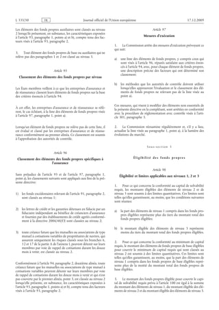 Journal officiel de l’Union européenne 17.12.2009
Les éléments des fonds propres auxiliaires sont classés au niveau
2 lorsqu’ils présentent, en substance, les caractéristiques exposées
à l’article 93, paragraphe 1, points a) et b), compte tenu des fac­
teurs visés à l’article 93, paragraphe 2.
3. Tout élément des fonds propres de base ou auxiliaires qui ne
relève pas des paragraphes 1 et 2 est classé au niveau 3.
Article 95
Classement des éléments des fonds propres par niveau
Les États membres veillent à ce que les entreprises d’assurance et
de réassurance classent leurs éléments de fonds propres sur la base
des critères énoncés à l’article 94.
À cet effet, les entreprises d’assurance et de réassurance se réfè­
rent, le cas échéant, à la liste des éléments de fonds propres visée
à l’article 97, paragraphe 1, point a).
Lorsqu’un élément de fonds propres ne relève pas de cette liste, il
est évalué et classé par les entreprises d’assurance et de réassu­
rance conformément au premier alinéa. Ce classement est soumis
à l’approbation des autorités de contrôle.
Article 96
Classement des éléments des fonds propres spécifiques à
l’assurance
Sans préjudice de l’article  95 et de l’article  97, paragraphe  1,
point a), les classements suivants sont appliqués aux fins de la pré­
sente directive:
1) les fonds excédentaires relevant de l’article 91, paragraphe 2,
sont classés au niveau 1;
2) les lettres de crédit et les garanties détenues en fiducie par un
fiduciaire indépendant au bénéfice de créanciers d’assurance
et fournies par des établissements de crédit agréés conformé­
ment à la directive 2006/48/CE sont classées au niveau 2;
3) toute créance future que les mutuelles ou associations de type
mutuel à cotisations variables de propriétaires de navires, qui
assurent uniquement les risques classés sous les branches 6,
12 et 17 de la partie A de l’annexe I, peuvent détenir sur leurs
membres par voie de rappel de cotisations durant les douze
mois à venir, est classée au niveau 2.
Conformément à l’article 94, paragraphe 2, deuxième alinéa, toute
créance future que les mutuelles ou associations de type mutuel à
cotisations variables peuvent détenir sur leurs membres par voie
de rappel de cotisations durant les douze mois à venir et qui n’est
pas couverte par le premier alinéa, point 3, est classée au niveau 2
lorsqu’elle présente, en substance, les caractéristiques exposées à
l’article 93, paragraphe 1, points a) et b), compte tenu des facteurs
visés à l’article 93, paragraphe 2.
Article 97
Mesures d’exécution
1. La Commission arrête des mesures d’exécution prévoyant ce
qui suit:
a) une liste des éléments de fonds propres, y compris ceux qui
sont visés à l’article 96, réputés satisfaire aux critères énon­
cés à l’article 94, avec, pour chaque élément de fonds propres,
une description précise des facteurs qui ont déterminé son
classement;
b) les méthodes que les autorités de contrôle doivent utiliser
lorsqu’elles approuvent l’évaluation et le classement des élé­
ments de fonds propres ne relevant pas de la liste visée au
point a).
Ces mesures, qui visent à modifier des éléments non essentiels de
la présente directive en la complétant, sont arrêtées en conformité
avec la procédure de réglementation avec contrôle visée à l’arti­
cle 301, paragraphe 3.
2. La Commission réexamine régulièrement et, s’il y a lieu,
actualise la liste visée au paragraphe 1, point a), à la lumière des
évolutions du marché.
Sous-section  3
Éligibilité des fonds propres
Article 98
Éligibilité et limites applicables aux niveaux 1, 2 et 3
1. Pour ce qui concerne la conformité au capital de solvabilité
requis, les montants éligibles des éléments de niveau 2 et de
niveau 3 sont soumis à des limites quantitatives. Ces limites sont
telles qu’elles garantissent, au moins, que les conditions suivantes
sont réunies:
a) la part des éléments de niveau 1 compris dans les fonds pro­
pres éligibles représente plus du tiers du montant total des
fonds propres éligibles;
b) le montant éligible des éléments de niveau 3 représente
moins du tiers du montant total des fonds propres éligibles.
2. Pour ce qui concerne la conformité au minimum de capital
requis, le montant des éléments de fonds propres de base éligibles
pour couvrir le minimum de capital requis qui sont classés au
niveau 2 est soumis à des limites quantitatives. Ces limites sont
telles qu’elles garantissent, au moins, que la part des éléments de
niveau 1 compris dans les fonds propres de base éligibles repré­
sente plus de la moitié du montant total des fonds propres de
base éligibles.
3. Le montant des fonds propres éligible pour couvrir le capi­
tal de solvabilité requis prévu à l’article 100 est égal à la somme
du montant des éléments de niveau 1, du montant éligible des élé­
ments de niveau 2 et du montant éligible des éléments de niveau 3.
RF05/533L
 