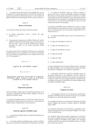 Journal officiel de l’Union européenne L 335/51
4. Le montant des fonds propres de base éligible pour couvrir
le minimum de capital requis prévu à l’article 128 est égal à la
somme du montant des éléments de niveau 1 et du montant éli­
gible des éléments de fonds propres de base classés au niveau 2.
Article 99
Mesures d’exécution
La Commission arrête des mesures d’exécution fixant:
a) les limites quantitatives visées à l’article  98, para-
graphes 1 et 2.
b) les ajustements à apporter pour refléter l’absence de transfé­
rabilité des éléments de fonds propres qui ne peuvent être uti­
lisés que pour couvrir les pertes résultant d’un segment
particulier du passif ou de risques particuliers (fonds
cantonnés).
Ces mesures, qui visent à modifier des éléments non essentiels de
la présente directive en la complétant, sont arrêtées en conformité
avec la procédure de réglementation avec contrôle visée à l’arti­
cle 301, paragraphe 3.
S e c t i o n  4
C a p i t a l d e s o l v a b i l i t é r e q ui s
S o u s - s e c t i o n  1
D i s p o s i t i o n s g é n é r a l e s c o n c e r n a n t l e c a p i t a l d e
s o l v a b i l i t é r e q ui s , c a l c ul é à l ’ a i d e d e l a f o r m ul e
s t a n d a r d o u d ’ un m o d è l e i n t e r n e
Article 100
Dispositions générales
Les États membres exigent que les entreprises d’assurance et de
réassurance détiennent des fonds propres éligibles couvrant le
capital de solvabilité requis.
Le capital de solvabilité requis est calculé soit à l’aide de la for­
mule standard conformément à la sous-section 2, soit à l’aide d’un
modèle interne conformément à la sous-section 3.
Article 101
Calcul du capital de solvabilité requis
1. Le capital de solvabilité requis est calculé conformément aux
paragraphes 2 à 5.
2. Le calcul du capital de solvabilité requis se fonde sur l’hypo­
thèse d’une continuité de l’exploitation de l’entreprise concernée.
3. Le capital de solvabilité requis est calibré de manière à
garantir que tous les risques quantifiables auxquels l’entreprise
d’assurance ou de réassurance est exposée soient pris en considé­
ration. Il doit couvrir le portefeuille en cours, ainsi que le nouveau
portefeuille dont la souscription est attendue dans les douze mois
à venir. Pour ce qui concerne le portefeuille en cours, il couvre
seulement les pertes non anticipées.
Le capital de solvabilité requis correspond à la valeur en risque
(Value-at-Risk) des fonds propres de base de l’entreprise d’assu­
rance ou de réassurance, avec un niveau de confiance de 99,5 % à
l’horizon d’un an.
4. Le capital de solvabilité requis couvre au minimum les ris­
ques suivants:
a) le risque de souscription en non-vie;
b) le risque de souscription en vie;
c) le risque de souscription en santé;
d) le risque de marché;
e) le risque de crédit;
f) le risque opérationnel.
Le risque opérationnel visé au premier alinéa, point f), comprend
les risques juridiques, mais ne comprend ni les risques découlant
des décisions stratégiques, ni les risques de réputation.
5. Lorsqu’elles calculent leur capital de solvabilité requis, les
entreprises d’assurance et de réassurance tiennent compte de
l’impact des techniques d’atténuation des risques, sous réserve que
le risque de crédit et les autres risques inhérents à l’emploi de ces
techniques soient pris en considération de manière adéquate dans
le capital de solvabilité requis.
Article 102
Fréquence du calcul
1. Les entreprises d’assurance et de réassurance calculent leur
capital de solvabilité requis au moins une fois par an et notifient
le résultat de ce calcul aux autorités de contrôle.
Les entreprises d’assurance et de réassurance détiennent des fonds
propres éligibles qui couvrent le dernier capital de solvabilité
requis notifié.
Les entreprises d’assurance et de réassurance surveillent en per­
manence le montant de leurs fonds propres éligibles et leur capi­
tal de solvabilité requis.
Si le profil de risque d’une entreprise d’assurance ou de réassu­
rance s’écarte significativement des hypothèses qui sous-tendent
le dernier capital de solvabilité requis notifié, cette entreprise
recalcule sans délai son capital de solvabilité requis et le notifie
aux autorités de contrôle.
RF9002.21.71
 