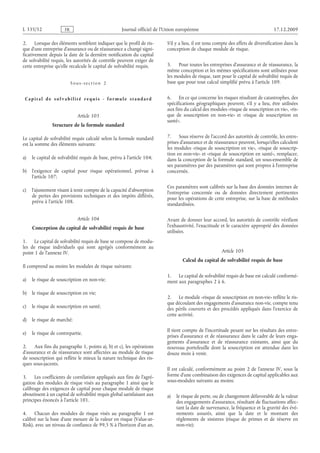 Journal officiel de l’Union européenne 17.12.2009
2. Lorsque des éléments semblent indiquer que le profil de ris­
que d’une entreprise d’assurance ou de réassurance a changé signi­
ficativement depuis la date de la dernière notification du capital
de solvabilité requis, les autorités de contrôle peuvent exiger de
cette entreprise qu’elle recalcule le capital de solvabilité requis.
Sous-section  2
Capital de solvabilité requis - formule stan dar d
Article 103
Structure de la formule standard
Le capital de solvabilité requis calculé selon la formule standard
est la somme des éléments suivants:
a) le capital de solvabilité requis de base, prévu à l’article 104;
b) l’exigence de capital pour risque opérationnel, prévue à
l’article 107;
c) l’ajustement visant à tenir compte de la capacité d’absorption
de pertes des provisions techniques et des impôts différés,
prévu à l’article 108.
Article 104
Conception du capital de solvabilité requis de base
1. Le capital de solvabilité requis de base se compose de modu­
les de risque individuels qui sont agrégés conformément au
point 1 de l’annexe IV.
Il comprend au moins les modules de risque suivants:
a) le risque de souscription en non-vie;
b) le risque de souscription en vie;
c) le risque de souscription en santé;
d) le risque de marché;
e) le risque de contrepartie.
2. Aux fins du paragraphe 1, points a), b) et c), les opérations
d’assurance et de réassurance sont affectées au module de risque
de souscription qui reflète le mieux la nature technique des ris­
ques sous-jacents.
3. Les coefficients de corrélation appliqués aux fins de l’agré­
gation des modules de risque visés au paragraphe 1 ainsi que le
calibrage des exigences de capital pour chaque module de risque
aboutissent à un capital de solvabilité requis global satisfaisant aux
principes énoncés à l’article 101.
4. Chacun des modules de risque visés au paragraphe  1 est
calibré sur la base d’une mesure de la valeur en risque (Value-at-
Risk), avec un niveau de confiance de 99,5 % à l’horizon d’un an.
S’il y a lieu, il est tenu compte des effets de diversification dans la
conception de chaque module de risque.
5. Pour toutes les entreprises d’assurance et de réassurance, la
même conception et les mêmes spécifications sont utilisées pour
les modules de risque, tant pour le capital de solvabilité requis de
base que pour tout calcul simplifié prévu à l’article 109.
6. En ce qui concerne les risques résultant de catastrophes, des
spécifications géographiques peuvent, s’il y a lieu, être utilisées
aux fins du calcul des modules «risque de souscription en vie», «ris­
que de souscription en non-vie» et «risque de souscription en
santé».
7. Sous réserve de l’accord des autorités de contrôle, les entre­
prises d’assurance et de réassurance peuvent, lorsqu’elles calculent
les modules «risque de souscription en vie», «risque de souscrip­
tion en non-vie» et «risque de souscription en santé», remplacer,
dans la conception de la formule standard, un sous-ensemble de
ses paramètres par des paramètres qui sont propres à l’entreprise
concernée.
Ces paramètres sont calibrés sur la base des données internes de
l’entreprise concernée ou de données directement pertinentes
pour les opérations de cette entreprise, sur la base de méthodes
standardisées.
Avant de donner leur accord, les autorités de contrôle vérifient
l’exhaustivité, l’exactitude et le caractère approprié des données
utilisées.
Article 105
Calcul du capital de solvabilité requis de base
1. Le capital de solvabilité requis de base est calculé conformé­
ment aux paragraphes 2 à 6.
2. Le module «risque de souscription en non-vie» reflète le ris­
que découlant des engagements d’assurance non-vie, compte tenu
des périls couverts et des procédés appliqués dans l’exercice de
cette activité.
Il tient compte de l’incertitude pesant sur les résultats des entre­
prises d’assurance et de réassurance dans le cadre de leurs enga­
gements d’assurance et de réassurance existants, ainsi que du
nouveau portefeuille dont la souscription est attendue dans les
douze mois à venir.
Il est calculé, conformément au point  2 de l’annexe  IV, sous la
forme d’une combinaison des exigences de capital applicables aux
sous-modules suivants au moins:
a) le risque de perte, ou de changement défavorable de la valeur
des engagements d’assurance, résultant de fluctuations affec­
tant la date de survenance, la fréquence et la gravité des évé­
nements assurés, ainsi que la date et le montant des
règlements de sinistres (risque de primes et de réserve en
non-vie);
RF25/533L
 