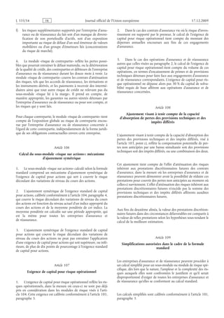 Journal officiel de l’Union européenne 17.12.2009
f) les risques supplémentaires supportés par l’entreprise d’assu­
rance ou de réassurance du fait soit d’un manque de diversi­
fication de son portefeuille d’actifs, soit d’un exposition
importante au risque de défaut d’un seul émetteur de valeurs
mobilières ou d’un groupe d’émetteurs liés (concentrations
du risque de marché).
6. Le module «risque de contrepartie» reflète les pertes possi­
bles que pourrait entraîner le défaut inattendu, ou la détérioration
de la qualité de crédit, des contreparties et débiteurs de l’entreprise
d’assurance ou de réassurance durant les douze mois à venir. Le
module «risque de contrepartie» couvre les contrats d’atténuation
des risques, tels que les accords de réassurance, les titrisations et
les instruments dérivés, et les paiements à recevoir des intermé­
diaires ainsi que tout autre risque de crédit ne relevant pas du
sous-module «risque lié à la marge». Il prend en compte, de
manière appropriée, les garanties ou autres sûretés détenues par
l’entreprise d’assurance ou de réassurance ou pour son compte, et
les risques qui y sont liés.
Pour chaque contrepartie, le module «risque de contrepartie» tient
compte de l’exposition globale au risque de contrepartie encou­
rue par l’entreprise d’assurance ou de réassurance concernée à
l’égard de cette contrepartie, indépendamment de la forme juridi­
que de ses obligations contractuelles envers cette entreprise.
Article 106
Calcul du sous-module «risque sur actions»: mécanisme
d’ajustement symétrique
1. Le sous-module «risque sur actions» calculé selon la formule
standard comprend un mécanisme d’ajustement symétrique de
l’exigence de capital pour actions qui sert à couvrir le risque
découlant des variations de niveau du cours des actions.
2. L’ajustement symétrique de l’exigence standard de capital
pour actions, calibrée conformément à l’article 104, paragraphe 4,
qui couvre le risque découlant des variations de niveau du cours
des actions est fonction du niveau actuel d’un indice approprié du
cours des actions et de la moyenne pondérée de cet indice. La
moyenne pondérée est calculée sur une période appropriée, qui
est la même pour toutes les entreprises d’assurance et
de réassurance.
3. L’ajustement symétrique de l’exigence standard de capital
pour actions qui couvre le risque découlant des variations de
niveau du cours des actions ne peut pas entraîner l’application
d’une exigence de capital pour actions qui soit supérieure, ou infé­
rieure, de plus de dix points de pourcentage à l’exigence standard
de capital pour actions.
Article 107
Exigence de capital pour risque opérationnel
1. L’exigence de capital pour risque opérationnel reflète les ris­
ques opérationnels, dans la mesure où ceux-ci ne sont pas déjà
pris en considération dans les modules de risque visés à l’arti­
cle 104. Cette exigence est calibrée conformément à l’article 101,
paragraphe 3.
2. Dans le cas des contrats d’assurance vie où le risque d’inves­
tissement est supporté par le preneur, le calcul de l’exigence de
capital pour risque opérationnel tient compte du montant des
dépenses annuelles encourues aux fins de ces engagements
d’assurance.
3. Dans le cas des opérations d’assurance et de réassurance
autres que celles visées au paragraphe 2, le calcul de l’exigence de
capital pour risque opérationnel tient compte du volume de ces
opérations, en termes d’encaissement de primes et de provisions
techniques détenues pour faire face aux engagements d’assurance
et de réassurance correspondants. L’exigence de capital pour ris­
que opérationnel ne dépasse alors pas 30 % du capital de solva­
bilité requis de base afférent aux opérations d’assurance et de
réassurance concernées.
Article 108
Ajustement visant à tenir compte de la capacité
d’absorption de pertes des provisions techniques et des
impôts différés
L’ajustement visant à tenir compte de la capacité d’absorption des
pertes des provisions techniques et des impôts différés, visé à
l’article 103, point c), reflète la compensation potentielle de per­
tes non anticipées par une baisse simultanée soit des provisions
techniques soit des impôts différés, ou une combinaison des deux.
Cet ajustement tient compte de l’effet d’atténuation des risques
inhérent aux prestations discrétionnaires futures des contrats
d’assurance, dans la mesure où les entreprises d’assurance et de
réassurance peuvent démontrer avoir la possibilité de réduire ces
prestations pour couvrir des pertes non anticipées au moment où
celles-ci surviennent. L’effet d’atténuation des risques inhérent aux
prestations discrétionnaires futures n’excède pas la somme des
provisions techniques et des impôts différés afférents auxdites
prestations discrétionnaires futures.
Aux fins du deuxième alinéa, la valeur des prestations discrétion­
naires futures dans des circonstances défavorables est comparée à
la valeur de telles prestations selon les hypothèses sous-tendant le
calcul de la meilleure estimation.
Article 109
Simplifications autorisées dans le cadre de la formule
standard
Les entreprises d’assurance et de réassurance peuvent procéder à
un calcul simplifié pour un sous-module ou module de risque spé­
cifique, dès lors que la nature, l’ampleur et la complexité des ris­
ques auxquels elles sont confrontées le justifient et qu’il serait
disproportionné d’exiger de toutes les entreprises d’assurance et
de réassurance qu’elles se conforment au calcul standard.
Les calculs simplifiés sont calibrés conformément à l’article 101,
paragraphe 3.
RF45/533L
 