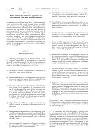Journal officiel de l’Union européenne L 335/55
Article 110
Écarts sensibles par rapport aux hypothèses qui
sous-tendent le calcul selon la formule standard
Lorsqu’il n’est pas approprié de calculer le capital de solvabilité
requis conformément à la formule standard, comme exposé à la
sous-section 2, parce que le profil de risque de l’entreprise d’assu­
rance ou de réassurance concernée s’écarte significativement des
hypothèses qui sous-tendent le calcul selon cette formule, les
autorités de contrôle peuvent, par décision motivée, exiger de
l’entreprise concernée qu’elle remplace un sous-ensemble de para­
mètres utilisés dans le calcul selon la formule standard par des
paramètres particuliers à cette entreprise au moment de calculer,
conformément à l’article 104, paragraphe 7, les modules «risque
de souscription en vie», «risque de souscription en non-vie» et «ris­
que de souscription en santé». Ces paramètres particuliers sont
calculés de façon à garantir que l’entreprise se conforme à l’arti­
cle 101, paragraphe 3.
Article 111
Mesures d’exécution
1. Afin de garantir l’application du même traitement à toutes
les entreprises d’assurance et de réassurance qui calculent leur
capital de solvabilité requis sur la base de la formule standard, ou
afin de tenir compte des évolutions du marché, la Commission
arrête des mesures d’exécution prévoyant ce qui suit:
a) une formule standard, conformément aux dispositions de
l’article 101 et des articles 103 à 109;
b) tout sous-module qui est nécessaire ou qui couvre plus pré­
cisément les risques relevant des différents modules de risque
visés à l’article 104 et toute actualisation ultérieure;
c) les méthodes, hypothèses et paramètres standard à utiliser
pour calculer chacun des modules ou sous-modules de ris­
que du capital de solvabilité requis de base, prévus aux arti­
cles 104, 105 et 304, le mécanisme d’ajustement symétrique
et la période convenable, exprimée en mois, visés à l’arti­
cle 106, ainsi que l’approche appropriée pour l’intégration de
la méthode visée à l’article 304 dans le calcul du capital de
solvabilité requis selon la formule standard;
d) les paramètres de corrélation, y compris, si nécessaire, ceux
énoncés à l’annexe IV, et les procédures d’actualisation de ces
paramètres;
e) lorsque les entreprises d’assurance et de réassurance recou­
rent à des techniques d’atténuation du risque, les méthodes et
hypothèses à utiliser pour évaluer l’impact sur leur profil de
risque et pour ajuster en conséquence le calcul du capital de
solvabilité requis;
f) les critères qualitatifs auxquels les techniques d’atténuation
du risque visées au point e) doivent satisfaire pour garantir
que le risque a bien été transféré à un tiers;
g) les méthodes et paramètres à utiliser pour évaluer l’exigence
de capital pour risque opérationnel prévue à l’article 107, y
compris le pourcentage visé à l’article 107, paragraphe 3;
h) les méthodes et ajustements à appliquer pour refléter les pos­
sibilités réduites de diversification du risque dont disposent
les entreprises d’assurance et de réassurance en matière de
fonds cantonnés;
i) la méthode à utiliser pour calculer l’ajustement visant à tenir
compte de la capacité d’absorption de pertes des provisions
techniques et des impôts différés, prévu à l’article 108;
j) le sous-ensemble de paramètres standard qui, dans les modu­
les «risque de souscription en vie», «risque de souscription en
non-vie» et «risque de souscription en santé», peut être rem­
placé par des paramètres propres à l’entreprise, conformé­
ment à l’article 104, paragraphe 7;
k) les méthodes standardisées qu’une entreprise d’assurance ou
de réassurance doit utiliser pour calculer les paramètres qui
lui sont propres visés au point j) et tout critère qui doit être
rempli, en ce qui concerne l’exhaustivité, l’exactitude et le
caractère approprié des données utilisées, avant que les auto­
rités de contrôle ne donnent leur accord;
l) les calculs simplifiés autorisés pour certains sous-modules et
modules de risque spécifiques, ainsi que les critères que les
entreprises d’assurance et de réassurance, y compris les entre­
prises captives d’assurance et de réassurance, sont tenues de
remplir pour pouvoir utiliser chacune de ces simplifications,
conformément à l’article 109;
m) l’approche à suivre pour les entreprises liées, au sens de l’arti­
cle 212, en ce qui concerne le calcul du capital de solvabilité
requis, notamment du sous-module «risque sur actions» visé
à l’article 105, paragraphe 5, en prenant en compte la réduc­
tion probable de volatilité de la valeur de ces entreprises liées
découlant du caractère stratégique de ces investissements et
de l’influence exercée par l’entreprise participante sur ces
entreprises liées.
Ces mesures, qui visent à modifier des éléments non essentiels de
la présente directive en la complétant, sont arrêtées en conformité
avec la procédure de réglementation avec contrôle visée à l’arti­
cle 301, paragraphe 3.
2. La Commission peut arrêter des mesures d’exécution fixant
des limites quantitatives et des critères d’éligibilité des actifs en vue
de prendre en considération les risques qui ne sont pas couverts
de manière adéquate par un sous-module. Ces mesures d’exécu­
tion s’appliquent aux actifs couvrant les provisions techniques, à
l’exclusion des actifs détenus en représentation des contrats d’assu­
rance vie dans le cadre desquels le risque d’investissement est sup­
porté par les preneurs. Elles sont réexaminées par la Commission
à la lumière de l’évolution de la formule standard et des marchés
financiers.
RF9002.21.71
 