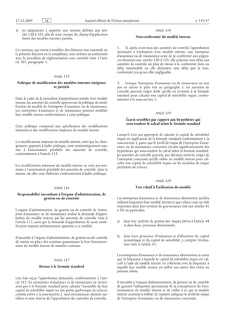 Journal officiel de l’Union européenne L 335/57
2) les adaptations à apporter aux normes définies aux arti­
cles 120 à 125, afin de tenir compte du champ d’application
limité des modèles internes partiels.
Ces mesures, qui visent à modifier des éléments non essentiels de
la présente directive en la complétant, sont arrêtées en conformité
avec la procédure de réglementation avec contrôle visée à l’arti­
cle 301, paragraphe 3.
Article 115
Politique de modification des modèles internes intégraux
et partiels
Dans le cadre de la procédure d’approbation initiale d’un modèle
interne, les autorités de contrôle approuvent la politique de modi­
fication du modèle de l’entreprise d’assurance ou de réassurance.
Les entreprises d’assurance et de réassurance peuvent modifier
leur modèle interne conformément à cette politique.
Cette politique comprend une spécification des modifications
mineures et des modifications majeures du modèle interne.
Les modifications majeures du modèle interne, ainsi que les chan­
gements apportés à ladite politique, sont systématiquement sou­
mis à l’autorisation préalable des autorités de contrôle,
conformément à l’article 112.
Les modifications mineures du modèle interne ne sont pas sou­
mises à l’autorisation préalable des autorités de contrôle, dans la
mesure où elles sont élaborées conformément à ladite politique.
Article 116
Responsabilité incombant à l’organe d’administration, de
gestion ou de contrôle
L’organe d’administration, de gestion ou de contrôle de l’entre­
prise d’assurance ou de réassurance avalise la demande d’appro­
bation du modèle interne par les autorités de contrôle visée à
l’article 112, ainsi que la demande d’approbation de toute modi­
fication majeure ultérieurement apportée à ce modèle.
Il incombe à l’organe d’administration, de gestion ou de contrôle
de mettre en place des systèmes garantissant le bon fonctionne­
ment du modèle interne de manière continue.
Article 117
Retour à la formule standard
Une fois reçue l’approbation demandée conformément à l’arti­
cle 112, les entreprises d’assurance et de réassurance ne revien­
nent pas à la formule standard pour calculer l’ensemble de leur
capital de solvabilité requis ou une partie quelconque de celui-ci,
comme prévu à la sous-section 2, sauf circonstances dûment jus­
tifiées et sous réserve de l’approbation des autorités de contrôle.
Article 118
Non-conformité du modèle interne
1. Si, après avoir reçu des autorités de contrôle l’approbation
nécessaire à l’utilisation d’un modèle interne, une entreprise
d’assurance ou de réassurance cesse de se conformer aux exigen­
ces énoncées aux articles 120 à 125, elle présente sans délai aux
autorités de contrôle un plan de retour à la conformité dans un
délai raisonnable ou elle démontre sans délai que la non-
conformité n’a qu’un effet négligeable.
2. Lorsque l’entreprise d’assurance ou de réassurance ne met
pas en œuvre le plan visé au paragraphe  1, les autorités de
contrôle peuvent exiger d’elle qu’elle en revienne à la formule
standard pour calculer son capital de solvabilité requis, confor­
mément à la sous-section 2.
Article 119
Écarts sensibles par rapport aux hypothèses qui
sous-tendent le calcul selon la formule standard
Lorsqu’il n’est pas approprié de calculer le capital de solvabilité
requis en application de la formule standard conformément à la
sous-section 2, parce que le profil de risque de l’entreprise d’assu­
rance ou de réassurance concernée s’écarte significativement des
hypothèses qui sous-tendent le calcul selon la formule standard,
les autorités de contrôle peuvent, par décision motivée, exiger de
l’entreprise concernée qu’elle utilise un modèle interne pour cal­
culer son capital de solvabilité requis ou les modules de risque
pertinents de celui-ci.
Article 120
Test relatif à l’utilisation du modèle
Les entreprises d’assurance et de réassurance démontrent qu’elles
utilisent largement leur modèle interne et que celui-ci joue un rôle
important dans leur système de gouvernance visé aux articles 41
à 50, en particulier:
a) dans leur système de gestion des risques prévu à l’article 44
et dans leurs processus décisionnels;
b) dans leurs processus d’évaluation et d’allocation du capital
économique et du capital de solvabilité, y compris l’évalua­
tion visée à l’article 45.
Les entreprises d’assurance et de réassurance démontrent en outre
que la fréquence à laquelle le capital de solvabilité requis est cal­
culé à l’aide du modèle interne est cohérente avec la fréquence à
laquelle leur modèle interne est utilisé aux autres fins visées au
premier alinéa.
Il incombe à l’organe d’administration, de gestion ou de contrôle
de garantir l’adéquation permanente de la conception et du fonc­
tionnement du modèle interne et de veiller à ce que le modèle
interne continue à refléter de manière adéquate le profil de risque
de l’entreprise d’assurance ou de réassurance concernée.
RF9002.21.71
 
