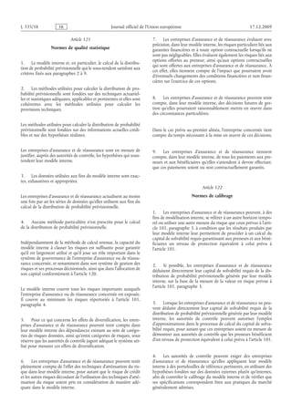 Journal officiel de l’Union européenne 17.12.2009
Article 121
Normes de qualité statistique
1. Le modèle interne et, en particulier, le calcul de la distribu­
tion de probabilité prévisionnelle qui le sous-tendent satisfont aux
critères fixés aux paragraphes 2 à 9.
2. Les méthodes utilisées pour calculer la distribution de pro­
babilité prévisionnelle sont fondées sur des techniques actuariel­
les et statistiques adéquates, applicables et pertinentes et elles sont
cohérentes avec les méthodes utilisées pour calculer les
provisions techniques.
Les méthodes utilisées pour calculer la distribution de probabilité
prévisionnelle sont fondées sur des informations actuelles crédi­
bles et sur des hypothèses réalistes.
Les entreprises d’assurance et de réassurance sont en mesure de
justifier, auprès des autorités de contrôle, les hypothèses qui sous-
tendent leur modèle interne.
3. Les données utilisées aux fins du modèle interne sont exac­
tes, exhaustives et appropriées.
Les entreprises d’assurance et de réassurance actualisent au moins
une fois par an les séries de données qu’elles utilisent aux fins du
calcul de la distribution de probabilité prévisionnelle.
4. Aucune méthode particulière n’est prescrite pour le calcul
de la distribution de probabilité prévisionnelle.
Indépendamment de la méthode de calcul retenue, la capacité du
modèle interne à classer les risques est suffisante pour garantir
qu’il est largement utilisé et qu’il joue un rôle important dans le
système de gouvernance de l’entreprise d’assurance ou de réassu­
rance concernée, et notamment dans son système de gestion des
risques et ses processus décisionnels, ainsi que dans l’allocation de
son capital conformément à l’article 120.
Le modèle interne couvre tous les risques importants auxquels
l’entreprise d’assurance ou de réassurance concernée est exposée.
Il couvre au minimum les risques répertoriés à l’article  101,
paragraphe 4.
5. Pour ce qui concerne les effets de diversification, les entre­
prises d’assurance et de réassurance peuvent tenir compte dans
leur modèle interne des dépendances existant au sein de catégo­
ries de risques données, ainsi qu’entre catégories de risques, sous
réserve que les autorités de contrôle jugent adéquat le système uti­
lisé pour mesurer ces effets de diversification.
6. Les entreprises d’assurance et de réassurance peuvent tenir
pleinement compte de l’effet des techniques d’atténuation du ris­
que dans leur modèle interne, pour autant que le risque de crédit
et les autres risques découlant de l’utilisation des techniques d’atté­
nuation du risque soient pris en considération de manière adé­
quate dans le modèle interne.
7. Les entreprises d’assurance et de réassurance évaluent avec
précision, dans leur modèle interne, les risques particuliers liés aux
garanties financières et à toute option contractuelle lorsqu’ils ne
sont pas négligeables. Elles évaluent également les risques liés aux
options offertes au preneur, ainsi qu’aux options contractuelles
qui sont offertes aux entreprises d’assurance et de réassurance. À
cet effet, elles tiennent compte de l’impact que pourraient avoir
d’éventuels changements des conditions financières et non finan­
cières sur l’exercice de ces options.
8. Les entreprises d’assurance et de réassurance peuvent tenir
compte, dans leur modèle interne, des décisions futures de ges­
tion qu’elles pourraient raisonnablement mettre en œuvre dans
des circonstances particulières.
Dans le cas prévu au premier alinéa, l’entreprise concernée tient
compte du temps nécessaire à la mise en œuvre de ces décisions.
9. Les entreprises d’assurance et de réassurance tiennent
compte, dans leur modèle interne, de tous les paiements aux pre­
neurs et aux bénéficiaires qu’elles s’attendent à devoir effectuer,
que ces paiements soient ou non contractuellement garantis.
Article 122
Normes de calibrage
1. Les entreprises d’assurance et de réassurance peuvent, à des
fins de modélisation interne, se référer à un autre horizon tempo­
rel ou utiliser une autre mesure du risque que ceux prévus à l’arti­
cle 101, paragraphe 3, à condition que les résultats produits par
leur modèle interne leur permettent de procéder à un calcul du
capital de solvabilité requis garantissant aux preneurs et aux béné­
ficiaires un niveau de protection équivalent à celui prévu à
l’article 101.
2. Si possible, les entreprises d’assurance et de réassurance
déduisent directement leur capital de solvabilité requis de la dis­
tribution de probabilité prévisionnelle générée par leur modèle
interne, sur la base de la mesure de la valeur en risque prévue à
l’article 101, paragraphe 3.
3. Lorsque les entreprises d’assurance et de réassurance ne peu­
vent déduire directement leur capital de solvabilité requis de la
distribution de probabilité prévisionnelle générée par leur modèle
interne, les autorités de contrôle peuvent autoriser l’emploi
d’approximations dans le processus de calcul du capital de solva­
bilité requis, pour autant que ces entreprises soient en mesure de
démontrer aux autorités de contrôle que les preneurs bénéficient
d’un niveau de protection équivalent à celui prévu à l’article 101.
4. Les autorités de contrôle peuvent exiger des entreprises
d’assurance et de réassurance qu’elles appliquent leur modèle
interne à des portefeuilles de référence pertinents, en utilisant des
hypothèses fondées sur des données externes plutôt qu’internes,
afin de contrôler le calibrage du modèle interne et de vérifier que
ses spécifications correspondent bien aux pratiques du marché
généralement admises.
RF85/533L
 