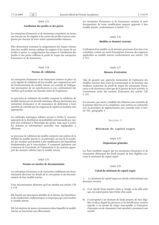Journal officiel de l’Union européenne L 335/59
Article 123
Attribution des profits et des pertes
Les entreprises d’assurance et de réassurance examinent, au moins
une fois par an, les origines et les causes des profits et pertes enre­
gistrés par chacune de leurs unités opérationnelles majeures.
Elles démontrent comment la catégorisation des risques retenue
dans leur modèle interne explique les origines et les causes de ces
profits et pertes. La catégorisation des risques et l’attribution des
profits et des pertes reflètent le profil de risque des entreprises
d’assurance ou de réassurance.
Article 124
Normes de validation
Les entreprises d’assurance et de réassurance mettent en place un
cycle régulier de validation de leur modèle, qui comprend un suivi
du fonctionnement du modèle interne, un contrôle de l’adéqua­
tion permanente de ses spécifications et une confrontation des
résultats qu’il produit aux données tirées de l’expérience.
Le processus de validation du modèle comporte la validation du
modèle interne par un procédé statistique efficace permettant aux
entreprises d’assurance et de réassurance de démontrer à leurs
autorités de contrôle que les exigences de capital en résultant sont
appropriées.
Les méthodes statistiques utilisées servent à vérifier le caractère
approprié de la distribution de probabilité prévisionnelle par rap­
port non seulement à l’historique des pertes, mais aussi à toutes
les données et informations nouvelles non négligeables y
afférentes.
Le processus de validation du modèle comporte une analyse de la
stabilité du modèle interne et, en particulier, un test de la sensibi­
lité des résultats qu’il produit à une modification des hypothèses
fondamentales qui le sous-tendent. Il comprend également une
évaluation de l’exactitude, de l’exhaustivité et du caractère appro­
prié des données utilisées dans le modèle interne.
Article 125
Normes en matière de documentation
Les entreprises d’assurance et de réassurance établissent une docu­
mentation décrivant les détails de la conception et du fonction­
nement de leur modèle interne.
Cette documentation démontre qu’il est satisfait aux articles 120
à 124.
Elle fournit une description détaillée de la théorie, des hypothèses
et des fondements mathématiques et empiriques qui sous-tendent
le modèle interne.
Elle fait mention de toutes circonstances dans lesquelles le modèle
interne ne fonctionne pas efficacement.
Les entreprises d’assurance et de réassurance assurent le suivi
documentaire de toute modification majeure apportée à leur
modèle interne, conformément à l’article 115.
Article 126
Modèles et données externes
L’utilisation d’un modèle ou de données provenant d’un tiers n’est
considérée comme un motif d’exemption d’aucune des exigences
applicables au modèle interne conformément aux articles  120
à 125.
Article 127
Mesures d’exécution
Afin de garantir une approche harmonisée de l’utilisation des
modèles internes dans toute la Communauté et de favoriser une
meilleure évaluation du profil de risque des entreprises d’assu­
rance et de réassurance ainsi que de la gestion de leurs activités, la
Commission arrête des mesures d’exécution des articles  120
à 126.
Ces mesures, qui visent à modifier des éléments non essentiels de
la présente directive en la complétant, sont arrêtées en conformité
avec la procédure de réglementation avec contrôle visée à l’arti­
cle 301, paragraphe 3.
S e c t i o n  5
M i n i m um d e c a p i t a l r e q ui s
Article 128
Dispositions générales
Les États membres exigent que les entreprises d’assurance et de
réassurance détiennent des fonds propres de base éligibles cou­
vrant le minimum de capital requis.
Article 129
Calcul du minimum de capital requis
1. Le minimum de capital requis est calculé conformément aux
principes suivants:
a) il est calculé d’une manière claire et simple, et de telle sorte
que son calcul puisse faire l’objet d’un audit;
b) il correspond à un montant de fonds propres de base éligi­
bles en-deçà duquel les preneurs et les bénéficiaires seraient
exposés à un niveau de risque inacceptable si l’entreprise
d’assurance ou de réassurance était autorisée à poursuivre son
activité;
RF9002.21.71
 