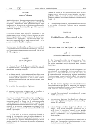 Journal officiel de l’Union européenne 17.12.2009
Article 143
Mesures d’exécution
La Commission arrête des mesures d’exécution précisant les fac­
teurs à prendre en compte aux fins de l’application de l’article 138,
paragraphe 4, notamment la durée appropriée maximale, expri­
mée en mois, qui doivent être les mêmes pour toutes les entrepri­
ses d’assurance et de réassurance, telles que visées au premier
alinéa dudit paragraphe.
Si cela s’avère nécessaire afin de renforcer la convergence, la Com­
mission peut arrêter des mesures d’exécution énonçant des spéci­
fications supplémentaires pour le programme de rétablissement
visé à l’article 138, paragraphe 2, le plan de financement visé à
l’article 139, paragraphe 2, et en ce qui concerne l’article 141, en
prenant soin d’éviter des effets procycliques.
Ces mesures, qui visent à modifier des éléments non essentiels de
la présente directive en la complétant, sont arrêtées en conformité
avec la procédure de réglementation avec contrôle visée à l’arti­
cle 301, paragraphe 3.
Article 144
Retrait de l’agrément
1. L’autorité de contrôle de l’État membre d’origine peut reti­
rer l’agrément accordé à une entreprise d’assurance ou de réassu­
rance lorsque l’entreprise concernée:
a) ne fait pas usage de l’agrément dans un délai de douze mois,
y renonce expressément ou a cessé d’exercer son activité pen­
dant une période supérieure à six mois, à moins que l’État
membre concerné ne prévoie que l’agrément devient caduc
dans ces cas;
b) ne satisfait plus aux conditions d’agrément;
c) manque gravement aux obligations qui lui incombent en
vertu de la réglementation qui lui est applicable.
L’autorité de contrôle de l’État membre d’origine retire l’agrément
accordé à une entreprise d’assurance ou de réassurance lorsque
l’entreprise concernée ne dispose plus du minimum de capital
requis et que l’autorité de contrôle considère que le plan de finan­
cement présenté est manifestement insuffisant ou que l’entreprise
concernée ne se conforme pas au plan approuvé dans les trois
mois qui suivent la constatation de la non-conformité du mini­
mum de capital requis.
2. En cas de retrait ou de caducité de l’agrément, l’autorité de
contrôle de l’État membre d’origine en informe les autorités de
contrôle des autres États membres, lesquelles prennent les mesu­
res appropriées pour empêcher l’entreprise d’assurance ou de réas­
surance concernée de commencer de nouvelles opérations sur
leur territoire.
L’autorité de contrôle de l’État membre d’origine prend, en colla­
boration avec ces autorités, toute mesure nécessaire pour sauve­
garder les intérêts des assurés et restreint notamment la libre
disposition des actifs de l’entreprise d’assurance conformément à
l’article 140.
3. Toute décision de retrait de l’agrément est dûment motivée
et est notifiée à l’entreprise d’assurance ou de réassurance
concernée.
CHAPITRE VIII
Droit d’établissement et libre prestation de services
S e c t i o n  1
É t a b l i s s e m e n t d e s e n t r e p r i s e s d ’ a s s ur a n c e
Article 145
Conditions d’établissement d’une succursale
1. Les États membres veillent à ce qu’une entreprise d’assu­
rance qui désire établir une succursale sur le territoire d’un autre
État membre le notifie aux autorités de contrôle de son État mem­
bre d’origine.
Est assimilée à une succursale toute présence permanente d’une
entreprise sur le territoire d’un État membre, même lorsque cette
présence n’a pas pris la forme d’une succursale mais s’exerce par
le moyen d’un simple bureau géré par le propre personnel de
l’entreprise, ou par une personne indépendante mais mandatée
pour agir en permanence pour l’entreprise comme le ferait une
agence.
2. Les États membres exigent que toute entreprise d’assurance
qui désire établir une succursale sur le territoire d’un autre État
membre communique les informations suivantes lorsqu’elle effec­
tue la notification prévue au paragraphe 1:
a) le nom de l’État membre sur le territoire duquel elle envisage
d’établir la succursale;
b) son programme d’activités, dans lequel sont indiqués au
moins le type d’opérations envisagées et la structure de l’orga­
nisation de la succursale;
c) le nom d’une personne dotée des pouvoirs suffisants pour
engager à l’égard des tiers l’entreprise d’assurance ou, dans le
cas du Lloyd’s, les souscripteurs intéressés, et pour la ou les
représenter dans les relations avec les autorités et les juridic­
tions de l’État membre d’accueil (ci-après dénommée «man­
dataire général»);
d) l’adresse à laquelle les documents peuvent lui être réclamés et
délivrés dans l’État membre d’accueil, notamment les com­
munications au mandataire général.
RF46/533L
 