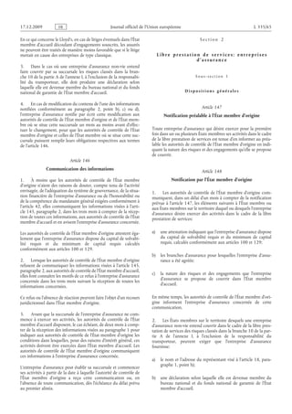 Journal officiel de l’Union européenne L 335/65
En ce qui concerne le Lloyd’s, en cas de litiges éventuels dans l’État
membre d’accueil découlant d’engagements souscrits, les assurés
ne peuvent être traités de manière moins favorable que si le litige
mettait en cause des entreprises de type classique.
3. Dans le cas où une entreprise d’assurance non-vie entend
faire couvrir par sa succursale les risques classés dans la bran­
che 10 de la partie A de l’annexe I, à l’exclusion de la responsabi­
lité du transporteur, elle doit produire une déclaration selon
laquelle elle est devenue membre du bureau national et du fonds
national de garantie de l’État membre d’accueil.
4. En cas de modification du contenu de l’une des informations
notifiées conformément au paragraphe  2, point  b), c) ou  d),
l’entreprise d’assurance notifie par écrit cette modification aux
autorités de contrôle de l’État membre d’origine et de l’État mem­
bre où se situe cette succursale un mois au moins avant d’effec­
tuer le changement, pour que les autorités de contrôle de l’État
membre d’origine et celles de l’État membre où se situe cette suc­
cursale puissent remplir leurs obligations respectives aux termes
de l’article 146.
Article 146
Communication des informations
1. À moins que les autorités de contrôle de l’État membre
d’origine n’aient des raisons de douter, compte tenu de l’activité
envisagée, de l’adéquation du système de gouvernance, de la situa­
tion financière de l’entreprise d’assurance ou de l’honorabilité ou
de la compétence du mandataire général exigées conformément à
l’article 42, elles communiquent les informations visées à l’arti­
cle 145, paragraphe 2, dans les trois mois à compter de la récep­
tion de toutes ces informations, aux autorités de contrôle de l’État
membre d’accueil et en avisent l’entreprise d’assurance concernée.
Les autorités de contrôle de l’État membre d’origine attestent éga­
lement que l’entreprise d’assurance dispose du capital de solvabi­
lité requis et du minimum de capital requis calculés
conformément aux articles 100 et 129.
2. Lorsque les autorités de contrôle de l’État membre d’origine
refusent de communiquer les informations visées à l’article 145,
paragraphe 2, aux autorités de contrôle de l’État membre d’accueil,
elles font connaître les motifs de ce refus à l’entreprise d’assurance
concernée dans les trois mois suivant la réception de toutes les
informations concernées.
Ce refus ou l’absence de réaction peuvent faire l’objet d’un recours
juridictionnel dans l’État membre d’origine.
3. Avant que la succursale de l’entreprise d’assurance ne com­
mence à exercer ses activités, les autorités de contrôle de l’État
membre d’accueil disposent, le cas échéant, de deux mois à comp­
ter de la réception des informations visées au paragraphe 1 pour
indiquer aux autorités de contrôle de l’État membre d’origine les
conditions dans lesquelles, pour des raisons d’intérêt général, ces
activités doivent être exercées dans l’État membre d’accueil. Les
autorités de contrôle de l’État membre d’origine communiquent
ces informations à l’entreprise d’assurance concernée.
L’entreprise d’assurance peut établir sa succursale et commencer
ses activités à partir de la date à laquelle l’autorité de contrôle de
l’État membre d’origine a reçu cette communication ou, en
l’absence de toute communication, dès l’échéance du délai prévu
au premier alinéa.
S e c t i o n  2
L i b r e p r e s t a t i o n d e s e r v i c e s : e n t r e p r i s e s
d ’ a s s ur a n c e
S o u s - s e c t i o n  1
D i s p o s i t i o n s g é n é r a l e s
Article 147
Notification préalable à l’État membre d’origine
Toute entreprise d’assurance qui désire exercer pour la première
fois dans un ou plusieurs États membres ses activités dans le cadre
de la libre prestation de services est tenue d’en informer au préa­
lable les autorités de contrôle de l’État membre d’origine en indi­
quant la nature des risques et des engagements qu’elle se propose
de couvrir.
Article 148
Notification par l’État membre d’origine
1. Les autorités de contrôle de l’État membre d’origine com­
muniquent, dans un délai d’un mois à compter de la notification
prévue à l’article 147, les éléments suivants à l’État membre ou
aux États membres sur le territoire duquel ou desquels l’entreprise
d’assurance désire exercer des activités dans le cadre de la libre
prestation de services:
a) une attestation indiquant que l’entreprise d’assurance dispose
du capital de solvabilité requis et du minimum de capital
requis, calculés conformément aux articles 100 et 129;
b) les branches d’assurance pour lesquelles l’entreprise d’assu­
rance a été agréée;
c) la nature des risques et des engagements que l’entreprise
d’assurance se propose de couvrir dans l’État membre
d’accueil.
En même temps, les autorités de contrôle de l’État membre d’ori­
gine informent l’entreprise d’assurance concernée de cette
communication.
2. Les États membres sur le territoire desquels une entreprise
d’assurance non-vie entend couvrir dans le cadre de la libre pres­
tation de services des risques classés dans la branche 10 de la par­
tie A de l’annexe  I, à l’exclusion de la responsabilité du
transporteur, peuvent exiger que l’entreprise d’assurance
fournisse:
a) le nom et l’adresse du représentant visé à l’article 18, para­
graphe 1, point h);
b) une déclaration selon laquelle elle est devenue membre du
bureau national et du fonds national de garantie de l’État
membre d’accueil.
RF9002.21.71
 