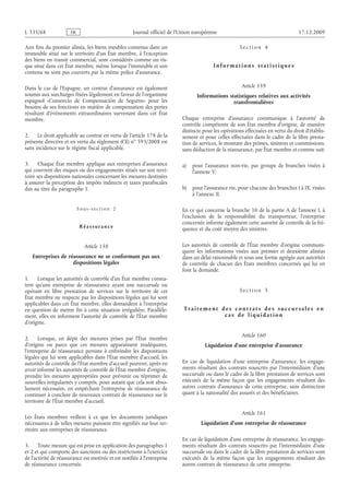 Journal officiel de l’Union européenne 17.12.2009
Aux fins du premier alinéa, les biens meubles contenus dans un
immeuble situé sur le territoire d’un État membre, à l’exception
des biens en transit commercial, sont considérés comme un ris­
que situé dans cet État membre, même lorsque l’immeuble et son
contenu ne sont pas couverts par la même police d’assurance.
Dans le cas de l’Espagne, un contrat d’assurance est également
soumis aux surcharges fixées légalement en faveur de l’organisme
espagnol «Consorcio de Compensación de Seguros» pour les
besoins de ses fonctions en matière de compensation des pertes
résultant d’événements extraordinaires survenant dans cet État
membre.
2. Le droit applicable au contrat en vertu de l’article 178 de la
présente directive et en vertu du règlement (CE) no 593/2008 est
sans incidence sur le régime fiscal applicable.
3. Chaque État membre applique aux entreprises d’assurance
qui couvrent des risques ou des engagements situés sur son terri­
toire ses dispositions nationales concernant les mesures destinées
à assurer la perception des impôts indirects et taxes parafiscales
dus au titre du paragraphe 1.
Sous-section  2
Réassurance
Article 158
Entreprises de réassurance ne se conformant pas aux
dispositions légales
1. Lorsque les autorités de contrôle d’un État membre consta­
tent qu’une entreprise de réassurance ayant une succursale ou
opérant en libre prestation de services sur le territoire de cet
État membre ne respecte pas les dispositions légales qui lui sont
applicables dans cet État membre, elles demandent à l’entreprise
en question de mettre fin à cette situation irrégulière. Parallèle­
ment, elles en informent l’autorité de contrôle de l’État membre
d’origine.
2. Lorsque, en dépit des mesures prises par l’État membre
d’origine ou parce que ces mesures apparaissent inadéquates,
l’entreprise de réassurance persiste à enfreindre les dispositions
légales qui lui sont applicables dans l’État membre d’accueil, les
autorités de contrôle de l’État membre d’accueil peuvent, après en
avoir informé les autorités de contrôle de l’État membre d’origine,
prendre les mesures appropriées pour prévenir ou réprimer de
nouvelles irrégularités y compris, pour autant que cela soit abso­
lument nécessaire, en empêchant l’entreprise de réassurance de
continuer à conclure de nouveaux contrats de réassurance sur le
territoire de l’État membre d’accueil.
Les États membres veillent à ce que les documents juridiques
nécessaires à de telles mesures puissent être signifiés sur leur ter­
ritoire aux entreprises de réassurance.
3. Toute mesure qui est prise en application des paragraphes 1
et 2 et qui comporte des sanctions ou des restrictions à l’exercice
de l’activité de réassurance est motivée et est notifiée à l’entreprise
de réassurance concernée.
S e c t i o n  4
I n f o r m a t i o n s s t a t i s t i q ue s
Article 159
Informations statistiques relatives aux activités
transfrontalières
Chaque entreprise d’assurance communique à l’autorité de
contrôle compétente de son État membre d’origine, de manière
distincte pour les opérations effectuées en vertu du droit d’établis­
sement et pour celles effectuées dans le cadre de la libre presta­
tion de services, le montant des primes, sinistres et commissions,
sans déduction de la réassurance, par État membre et comme suit:
a) pour l’assurance non-vie, par groupe de branches visées à
l’annexe V;
b) pour l’assurance vie, pour chacune des branches I à IX, visées
à l’annexe II.
En ce qui concerne la branche 10 de la partie A de l’annexe I, à
l’exclusion de la responsabilité du transporteur, l’entreprise
concernée informe également cette autorité de contrôle de la fré­
quence et du coût moyen des sinistres.
Les autorités de contrôle de l’État membre d’origine communi­
quent les informations visées aux premier et deuxième alinéas
dans un délai raisonnable et sous une forme agrégée aux autorités
de contrôle de chacun des États membres concernés qui lui en
font la demande.
S e c t i o n  5
T r a i t e m e n t d e s c o n t r a t s d e s s uc c ur s a l e s e n
c a s d e l i q ui d a t i o n
Article 160
Liquidation d’une entreprise d’assurance
En cas de liquidation d’une entreprise d’assurance, les engage­
ments résultant des contrats souscrits par l’intermédiaire d’une
succursale ou dans le cadre de la libre prestation de services sont
exécutés de la même façon que les engagements résultant des
autres contrats d’assurance de cette entreprise, sans distinction
quant à la nationalité des assurés et des bénéficiaires.
Article 161
Liquidation d’une entreprise de réassurance
En cas de liquidation d’une entreprise de réassurance, les engage­
ments résultant des contrats souscrits par l’intermédiaire d’une
succursale ou dans le cadre de la libre prestation de services sont
exécutés de la même façon que les engagements résultant des
autres contrats de réassurance de cette entreprise.
RF86/533L
 
