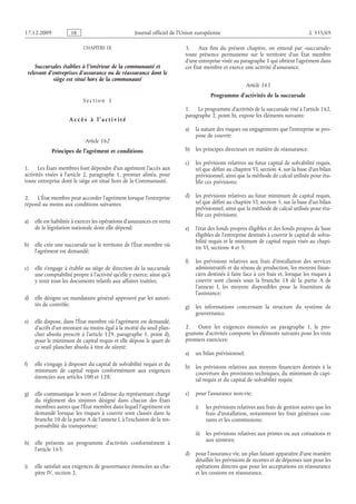 Journal officiel de l’Union européenne L 335/69
CHAPITRE IX
Succursales établies à l’intérieur de la communauté et
relevant d’entreprises d’assurance ou de réassurance dont le
siège est situé hors de la communauté
S e c t i o n  1
A c c è s à l ’ a c t i v i t é
Article 162
Principes de l’agrément et conditions
1. Les États membres font dépendre d’un agrément l’accès aux
activités visées à l’article  2, paragraphe  1, premier alinéa, pour
toute entreprise dont le siège est situé hors de la Communauté.
2. L’État membre peut accorder l’agrément lorsque l’entreprise
répond au moins aux conditions suivantes:
a) elle est habilitée à exercer les opérations d’assurances en vertu
de la législation nationale dont elle dépend;
b) elle crée une succursale sur le territoire de l’État membre où
l’agrément est demandé;
c) elle s’engage à établir au siège de direction de la succursale
une comptabilité propre à l’activité qu’elle y exerce, ainsi qu’à
y tenir tous les documents relatifs aux affaires traitées;
d) elle désigne un mandataire général approuvé par les autori­
tés de contrôle;
e) elle dispose, dans l’État membre où l’agrément est demandé,
d’actifs d’un montant au moins égal à la moitié du seuil plan­
cher absolu prescrit à l’article  129, paragraphe  1, point  d),
pour le minimum de capital requis et elle dépose le quart de
ce seuil plancher absolu à titre de sûreté;
f) elle s’engage à disposer du capital de solvabilité requis et du
minimum de capital requis conformément aux exigences
énoncées aux articles 100 et 128;
g) elle communique le nom et l’adresse du représentant chargé
du règlement des sinistres désigné dans chacun des États
membres autres que l’État membre dans lequel l’agrément est
demandé lorsque les risques à couvrir sont classés dans la
branche 10 de la partie A de l’annexe I, à l’exclusion de la res­
ponsabilité du transporteur;
h) elle présente un programme d’activités conformément à
l’article 163;
i) elle satisfait aux exigences de gouvernance énoncées au cha­
pitre IV, section 2.
3. Aux fins du présent chapitre, on entend par «succursale»
toute présence permanente sur le territoire d’un État membre
d’une entreprise visée au paragraphe 1 qui obtient l’agrément dans
cet État membre et exerce une activité d’assurance.
Article 163
Programme d’activités de la succursale
1. Le programme d’activités de la succursale visé à l’article 162,
paragraphe 2, point h), expose les éléments suivants:
a) la nature des risques ou engagements que l’entreprise se pro­
pose de couvrir;
b) les principes directeurs en matière de réassurance;
c) les prévisions relatives au futur capital de solvabilité requis,
tel que défini au chapitre VI, section 4, sur la base d’un bilan
prévisionnel, ainsi que la méthode de calcul utilisée pour éta­
blir ces prévisions;
d) les prévisions relatives au futur minimum de capital requis,
tel que défini au chapitre VI, section 5, sur la base d’un bilan
prévisionnel, ainsi que la méthode de calcul utilisée pour éta­
blir ces prévisions;
e) l’état des fonds propres éligibles et des fonds propres de base
éligibles de l’entreprise destinés à couvrir le capital de solva­
bilité requis et le minimum de capital requis visés au chapi­
tre VI, sections 4 et 5;
f) les prévisions relatives aux frais d’installation des services
administratifs et du réseau de production, les moyens finan­
ciers destinés à faire face à ces frais et, lorsque les risques à
couvrir sont classés sous la branche  18 de la partie A de
l’annexe  I, les moyens disponibles pour la fourniture de
l’assistance;
g) les informations concernant la structure du système de
gouvernance.
2. Outre les exigences énoncées au paragraphe  1, le pro­
gramme d’activités comporte les éléments suivants pour les trois
premiers exercices:
a) un bilan prévisionnel;
b) les prévisions relatives aux moyens financiers destinés à la
couverture des provisions techniques, du minimum de capi­
tal requis et du capital de solvabilité requis;
c) pour l’assurance non-vie:
i) les prévisions relatives aux frais de gestion autres que les
frais d’installation, notamment les frais généraux cou­
rants et les commissions;
ii) les prévisions relatives aux primes ou aux cotisations et
aux sinistres;
d) pour l’assurance vie, un plan faisant apparaître d’une manière
détaillée les prévisions de recettes et de dépenses tant pour les
opérations directes que pour les acceptations en réassurance
et les cessions en réassurance.
RF9002.21.71
 