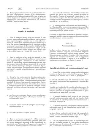 Journal officiel de l’Union européenne 17.12.2009
3. Pour ce qui concerne l’assurance vie, les États membres peu­
vent exiger d’une entreprise d’assurance qu’elle communique sys­
tématiquement les bases techniques utilisées pour le calcul des
tarifs et des provisions techniques sans que cette exigence puisse
constituer pour cette entreprise d’assurance vie une condition
préalable à l’exercice de son activité.
Article 164
Transfert de portefeuille
1. Dans les conditions prévues par le droit national, les États
membres autorisent les succursales établies sur leur territoire, et
visées au présent chapitre, à transférer tout ou partie de leur por­
tefeuille de contrats à une entreprise cessionnaire établie dans le
même État membre, lorsque les autorités de contrôle de cet État
membre ou, le cas échéant, de l’État membre visé à l’article 167
attestent que l’entreprise cessionnaire dispose, compte tenu du
transfert, de fonds propres éligibles suffisants pour couvrir le capi­
tal de solvabilité requis visé à l’article 100, premier alinéa.
2. Dans les conditions prévues par le droit national, les États
membres autorisent les succursales établies sur leur territoire, et
visées au présent chapitre, à transférer tout ou partie de leur por­
tefeuille de contrats à une entreprise d’assurance ayant son siège
dans un autre État membre, lorsque les autorités de contrôle de
cet État membre attestent que l’entreprise cessionnaire dispose,
compte tenu du transfert, de fonds propres éligibles suffisants
pour couvrir le capital de solvabilité requis visé à l’article 100, pre­
mier alinéa.
3. Lorsqu’un État membre autorise, dans les conditions pré­
vues par le droit national, les succursales établies sur son territoire,
et visées au présent chapitre, à transférer tout ou partie de leur
portefeuille de contrats à une succursale visée au présent chapitre
et établie sur le territoire d’un autre État membre, il s’assure que
les autorités de contrôle de l’État membre de l’entreprise cession­
naire, ou le cas échéant celles de l’État membre visé à l’article 167
attestent:
a) que l’entreprise cessionnaire dispose, compte tenu du trans­
fert, de fonds propres éligibles suffisants pour couvrir le capi­
tal de solvabilité requis;
b) que le droit de l’État membre de l’entreprise cessionnaire per­
met un tel transfert; et
c) que cet État membre a accepté le transfert.
4. Dans les cas visés aux paragraphes 1 à 3, l’État membre où
est située la succursale cédante autorise le transfert après avoir
reçu l’accord des autorités de contrôle de l’État membre où le ris­
que est situé, ou de l’État membre de l’engagement, lorsque celui-ci
n’est pas l’État membre où est située la succursale cédante.
5. Les autorités de contrôle des États membres consultés font
connaître leur avis ou leur accord aux autorités de contrôle de
l’État membre d’origine de la succursale cédante dans les trois
mois suivant la réception de la demande. L’absence de réponse des
autorités consultées à l’expiration de ce délai équivaut à un avis
favorable ou à un accord tacite.
6. Le transfert autorisé conformément aux paragraphes 1 à 5
fait l’objet, dans l’État membre où le risque est situé ou dans l’État
membre de l’engagement, d’une mesure de publicité dans les
conditions prévues par le droit national.
Ce transfert est opposable de plein droit aux preneurs d’assurance,
aux assurés ainsi qu’à toute personne ayant des droits ou obliga­
tions découlant des contrats transférés.
Article 165
Provisions techniques
Les États membres imposent aux entreprises de constituer des
provisions techniques adéquates pour couvrir les obligations
d’assurance et de réassurance souscrites sur leur territoire, calcu­
lées conformément au chapitre VI, section 2. Les États membres
imposent aux entreprises d’évaluer les actifs et engagements
conformément au chapitre  VI, section  1, et de déterminer les
fonds propres conformément au chapitre VI, section 3.
Article 166
Capital de solvabilité requis et minimum de capital requis
1. Chaque État membre impose aux succursales créées sur son
territoire de disposer d’un montant de fonds propres éligibles
constitué par les éléments visés à l’article 98, paragraphe 3.
Le capital de solvabilité requis et le minimum de capital requis
sont calculés conformément aux dispositions du chapitre VI, sec­
tions 4 et 5.
Toutefois, aux fins du calcul du capital de solvabilité requis et du
minimum de capital requis, seules sont prises en considération,
tant pour l’assurance vie que pour l’assurance non-vie, les opéra­
tions réalisées par la succursale concernée.
2. Le montant éligible des fonds propres de base exigé pour
couvrir le minimum de capital requis et le seuil plancher absolu
de ce minimum de capital requis est constitué conformément à
l’article 98, paragraphe 4.
3. Le montant éligible des fonds propres de base ne peut être
inférieur à la moitié du seuil plancher absolu exigé à l’article 129,
paragraphe 1, point d).
Le dépôt effectué conformément à l’article  162, paragraphe  2,
point e), est comptabilisé dans les fonds propres de base éligibles
destinés à couvrir le minimum de capital requis.
4. Les actifs représentatifs du capital de solvabilité requis doi­
vent être localisés à l’intérieur de l’État membre d’exploitation
jusqu’à concurrence du minimum de capital requis et, pour le sur­
plus, à l’intérieur de la Communauté.
RF07/533L
 
