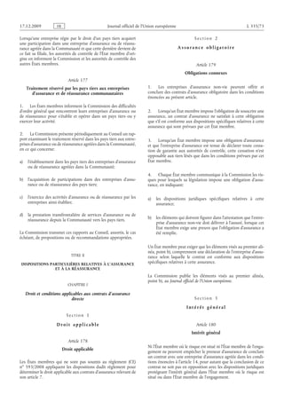Journal officiel de l’Union européenne L 335/73
Lorsqu’une entreprise régie par le droit d’un pays tiers acquiert
une participation dans une entreprise d’assurance ou de réassu­
rance agréée dans la Communauté et que cette dernière devient de
ce fait sa filiale, les autorités de contrôle de l’État membre d’ori­
gine en informent la Commission et les autorités de contrôle des
autres États membres.
Article 177
Traitement réservé par les pays tiers aux entreprises
d’assurance et de réassurance communautaires
1. Les États membres informent la Commission des difficultés
d’ordre général que rencontrent leurs entreprises d’assurance ou
de réassurance pour s’établir et opérer dans un pays tiers ou y
exercer leur activité.
2. La Commission présente périodiquement au Conseil un rap­
port examinant le traitement réservé dans les pays tiers aux entre­
prises d’assurance ou de réassurance agréées dans la Communauté,
en ce qui concerne:
a) l’établissement dans les pays tiers des entreprises d’assurance
ou de réassurance agréées dans la Communauté;
b) l’acquisition de participations dans des entreprises d’assu­
rance ou de réassurance des pays tiers;
c) l’exercice des activités d’assurance ou de réassurance par les
entreprises ainsi établies;
d) la prestation transfrontalière de services d’assurance ou de
réassurance depuis la Communauté vers les pays tiers.
La Commission transmet ces rapports au Conseil, assortis, le cas
échéant, de propositions ou de recommandations appropriées.
TITRE II
DISPOSITIONS PARTICULIÈRES RELATIVES À L’ASSURANCE
ET À LA RÉASSURANCE
CHAPITRE I
Droit et conditions applicables aux contrats d’assurance
directe
S e c t i o n  1
D r o i t a p p l i c a b l e
Article 178
Droit applicable
Les États membres qui ne sont pas soumis au règlement (CE)
no  593/2008 appliquent les dispositions dudit règlement pour
déterminer le droit applicable aux contrats d’assurance relevant de
son article 7.
S e c t i o n  2
A s s ur a n c e o b l i g a t o i r e
Article 179
Obligations connexes
1. Les entreprises d’assurance non-vie peuvent offrir et
conclure des contrats d’assurance obligatoire dans les conditions
énoncées au présent article.
2. Lorsqu’un État membre impose l’obligation de souscrire une
assurance, un contrat d’assurance ne satisfait à cette obligation
que s’il est conforme aux dispositions spécifiques relatives à cette
assurance qui sont prévues par cet État membre.
3. Lorsqu’un État membre impose une obligation d’assurance
et que l’entreprise d’assurance est tenue de déclarer toute cessa­
tion de garantie aux autorités de contrôle, cette cessation n’est
opposable aux tiers lésés que dans les conditions prévues par cet
État membre.
4. Chaque État membre communique à la Commission les ris­
ques pour lesquels sa législation impose une obligation d’assu­
rance, en indiquant:
a) les dispositions juridiques spécifiques relatives à cette
assurance;
b) les éléments qui doivent figurer dans l’attestation que l’entre­
prise d’assurance non-vie doit délivrer à l’assuré, lorsque cet
État membre exige une preuve que l’obligation d’assurance a
été remplie.
Un État membre peut exiger que les éléments visés au premier ali­
néa, point b), comprennent une déclaration de l’entreprise d’assu­
rance selon laquelle le contrat est conforme aux dispositions
spécifiques relatives à cette assurance.
La Commission publie les éléments visés au premier alinéa,
point b), au Journal officiel de l’Union européenne.
S e c t i o n  3
I n t é r ê t g é n é r a l
Article 180
Intérêt général
Ni l’État membre où le risque est situé ni l’État membre de l’enga­
gement ne peuvent empêcher le preneur d’assurance de conclure
un contrat avec une entreprise d’assurance agréée dans les condi­
tions énoncées à l’article 14, pour autant que la conclusion de ce
contrat ne soit pas en opposition avec les dispositions juridiques
protégeant l’intérêt général dans l’État membre où le risque est
situé ou dans l’État membre de l’engagement.
RF9002.21.71
 