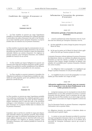 Journal officiel de l’Union européenne 17.12.2009
S e c t i o n  4
C o n d i t i o n s d e s c o n t r a t s d ’ a s s ur a n c e e t
t a r i f s
Article 181
Assurance non-vie
1. Les États membres ne peuvent pas exiger l’approbation
préalable ou la notification systématique des conditions générales
et particulières des polices d’assurance, des tarifs et des formulai­
res et autres imprimés qu’une entreprise d’assurance se propose
d’utiliser dans ses relations avec les preneurs d’assurance.
Les États membres ne peuvent exiger la communication non sys­
tématique de ces conditions de polices d’assurance et de ces autres
documents que dans le but de contrôler le respect des dispositions
nationales relatives aux contrats d’assurance. Ces exigences ne
peuvent constituer, pour l’entreprise d’assurance, une condition
préalable de l’exercice de son activité.
2. Un État membre qui impose l’obligation de souscrire une
assurance peut exiger des entreprises d’assurance qu’elles commu­
niquent à son autorité de contrôle, préalablement à leur diffusion,
les conditions générales et particulières de cette assurance.
3. Les États membres ne peuvent maintenir ni introduire des
obligations de notification ou d’approbation préalables des majo­
rations de tarifs proposées qu’en tant qu’élément d’un système
général de contrôle des prix.
Article 182
Assurance vie
Les États membres ne peuvent pas exiger l’approbation préalable
ou la notification systématique des conditions générales et parti­
culières des polices d’assurance, des tarifs, des bases techniques,
utilisées notamment pour le calcul des tarifs et des provisions
techniques, et des formulaires et autres imprimés qu’une entre­
prise d’assurance vie se propose d’utiliser dans ses relations avec
les preneurs d’assurance.
Cependant, dans le seul but de contrôler le respect des disposi­
tions nationales relatives aux principes actuariels, l’État membre
d’origine peut exiger la notification systématique des bases tech­
niques utilisées notamment pour le calcul des tarifs et des provi­
sions techniques. Ces exigences ne peuvent constituer, pour
l’entreprise d’assurance, une condition préalable de l’exercice de
son activité.
S e c t i o n  5
I n f o r m a t i o n à l ’ a t t e n t i o n d e s p r e n e ur s
d ’ a s s ur a n c e
S o u s - s e c t i o n  1
A s s ur a n c e n o n - v i e
Article 183
Informations générales à l’attention des preneurs
d’assurance
1. Avant la conclusion du contrat d’assurance non-vie, le pre­
neur doit être informé par l’entreprise d’assurance non-vie:
a) du droit applicable au contrat, lorsque les parties n’ont pas de
liberté de choix;
b) du fait que les parties ont la liberté de choisir le droit appli­
cable et du droit que l’assureur propose de choisir.
L’entreprise d’assurance informe également le preneur d’assurance
des dispositions relatives au traitement des plaintes des preneurs
d’assurance au sujet des contrats, y  compris, le cas échéant, de
l’existence d’une instance chargée d’examiner les plaintes, sans
préjudice de la possibilité pour le preneur d’assurance d’intenter
une action en justice.
2. Les obligations visées au paragraphe 1 ne s’appliquent que
lorsque le preneur d’assurance est une personne physique.
3. Les modalités de mise en œuvre des paragraphes 1 et 2 sont
établies par l’État membre où le risque est situé.
Article 184
Information supplémentaire à fournir pour une assurance
non-vie proposée en vertu du droit d’établissement ou de
la libre prestation de services
1. Lorsqu’une assurance non-vie est proposée en vertu du droit
d’établissement ou de la libre prestation de services, le preneur
d’assurance doit être informé, avant la conclusion de tout enga­
gement, du nom de l’État membre où est situé le siège social ou,
le cas échéant, la succursale avec lequel ou laquelle le contrat sera
conclu.
Tous les documents fournis au preneur d’assurance comportent
l’information visée au premier alinéa.
Les obligations énoncées aux premier et deuxième alinéas ne
concernent pas les grands risques.
2. Le contrat ou tout autre document accordant la couverture
ainsi que la proposition d’assurance dans le cas où elle lie le pre­
neur indiquent l’adresse du siège social ou, le cas échéant, de la
succursale de l’entreprise d’assurance non-vie qui accorde la
couverture.
RF47/533L
 