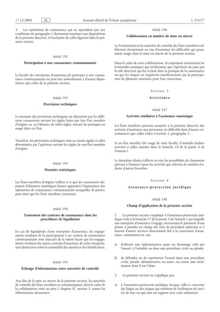 Journal officiel de l’Union européenne L 335/77
3. Les opérations de coassurance qui ne répondent pas aux
conditions du paragraphe 1 demeurent soumises aux dispositions
de la présente directive, à l’exclusion de celles figurant dans la pré­
sente section.
Article 191
Participation à une coassurance communautaire
La faculté des entreprises d’assurance de participer à une coassu­
rance communautaire ne peut être subordonnée à d’autres dispo­
sitions que celles de la présente section.
Article 192
Provisions techniques
Le montant des provisions techniques est déterminé par les diffé­
rents coassureurs suivant les règles fixées par leur État membre
d’origine ou, en l’absence de telles règles, suivant les pratiques en
usage dans cet État.
Toutefois, les provisions techniques sont au moins égales à celles
déterminées par l’apériteur suivant les règles de son État membre
d’origine.
Article 193
Données statistiques
Les États membres d’origine veillent à ce que les coassureurs dis­
posent d’éléments statistiques faisant apparaître l’importance des
opérations de coassurance communautaire auxquelles ils partici­
pent ainsi que les États membres concernés.
Article 194
Traitement des contrats de coassurance dans les
procédures de liquidation
En cas de liquidation d’une entreprise d’assurance, les engage­
ments résultant de la participation à un contrat de coassurance
communautaire sont exécutés de la même façon que les engage­
ments résultant des autres contrats d’assurance de cette entreprise,
sans distinction selon la nationalité des assurés et des bénéficiaires.
Article 195
Échange d’informations entre autorités de contrôle
Aux fins de la mise en œuvre de la présente section, les autorités
de contrôle des États membres se communiquent, dans le cadre de
la collaboration visée au titre I, chapitre IV, section 5, toutes les
informations nécessaires.
Article 196
Collaboration en matière de mise en œuvre
La Commission et les autorités de contrôle des États membres col­
laborent étroitement en vue d’examiner les difficultés qui pour­
raient surgir dans la mise en œuvre de la présente section.
Dans le cadre de cette collaboration, ils examinent notamment les
éventuelles pratiques qui révéleraient que l’apériteur ne joue pas
le rôle directeur qui lui revient dans la pratique de la coassurance
ou que les risques ne requièrent manifestement pas la participa­
tion de plusieurs assureurs pour leur couverture.
S e c t i o n  3
A s s i s t a n c e
Article 197
Activités similaires à l’assistance touristique
Les États membres peuvent assujettir à la présente directive des
activités d’assistance aux personnes en difficulté dans d’autres cir­
constances que celles visées à l’article 2, paragraphe 2.
Si un État membre fait usage de cette faculté, il assimile lesdites
activités à celles classées dans la branche 18 de la partie A de
l’annexe I.
Le deuxième alinéa n’affecte en rien les possibilités de classement
prévues à l’annexe I pour les activités qui relèvent de manière évi­
dente d’autres branches.
S e c t i o n  4
A s s ur a n c e - p r o t e c t i o n j ur i d i q ue
Article 198
Champ d’application de la présente section
1. La présente section s’applique à l’assurance-protection juri­
dique visée à la branche 17 de la partie A de l’annexe I, par laquelle
une entreprise d’assurance s’engage, moyennant le paiement d’une
prime, à prendre en charge des frais de procédure judiciaire et à
fournir d’autres services directement liés à la couverture d’assu­
rance, notamment en vue:
a) d’obtenir une indemnisation pour un dommage subi par
l’assuré, à l’amiable ou dans une procédure civile ou pénale;
b) de défendre ou de représenter l’assuré dans une procédure
civile, pénale, administrative ou autre, ou contre une récla­
mation dont il est l’objet.
2. La présente section ne s’applique pas:
a) à l’assurance-protection juridique lorsque celle-ci concerne
des litiges ou des risques qui résultent de l’utilisation de navi­
res de mer ou qui sont en rapport avec cette utilisation;
RF9002.21.71
 