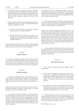 Journal officiel de l’Union européenne 17.12.2009
b) à l’activité exercée par une entreprise d’assurance couvrant la
responsabilité civile en vue de défendre ou de représenter son
assuré dans toute procédure judiciaire ou administrative, lors­
que cette activité est exercée en même temps dans le propre
intérêt de cette entreprise d’assurance au titre de cette
couverture;
c) si un État membre le décide, à l’activité d’assurance-protection
juridique déployée par un assureur en matière d’assistance qui
remplit les conditions suivantes:
i) l’activité est effectuée dans un État membre autre que
celui où l’assuré a sa résidence habituelle;
ii) l’activité fait partie d’un contrat qui ne concerne que
l’assistance fournie aux personnes en difficulté au cours
de déplacements, d’absences de leur domicile ou de leur
résidence habituelle.
Aux fins du premier alinéa, point c), le contrat indique de façon
claire que la couverture en question est limitée aux circonstances
visées à ce point et qu’elle est accessoire à l’assistance.
Article 199
Contrats distincts
La couverture en protection juridique doit faire l’objet soit d’un
contrat distinct de celui établi pour les autres branches d’assu­
rance, soit d’un chapitre distinct d’une police unique avec indica­
tion de la nature de la couverture en protection juridique et, si
l’État membre le requiert, du montant de la prime correspondante.
Article 200
Gestion des sinistres
1. L’État membre d’origine veille à ce que les entreprises d’assu­
rance adoptent, suivant l’option choisie par l’État membre ou
selon leur choix si l’État membre y consent, au moins l’une des
méthodes de gestion des sinistres énoncées aux paragraphes 2, 3
et 4.
Quelle que soit l’option retenue, l’intérêt des assurés couverts en
protection juridique est considéré comme garanti de manière
équivalente en vertu de la présente section.
2. Les entreprises d’assurance veillent à ce qu’aucun membre
du personnel qui s’occupe de la gestion des sinistres relevant de la
protection juridique ou fournit des conseils juridiques y relatifs
n’exerce en même temps une activité semblable dans une autre
entreprise ayant avec la première entreprise d’assurance des liens
financiers, commerciaux ou administratifs et exerçant des activi­
tés relevant d’une ou plusieurs autres branches d’assurance énu­
mérées à l’annexe I.
Les entreprises d’assurance multibranches veillent à ce qu’aucun
membre du personnel qui s’occupe de la gestion des sinistres rele­
vant de la protection juridique ou fournit des conseils juridiques
y relatifs n’exerce en même temps une activité semblable pour une
autre branche pratiquée par elles.
3. Les entreprises d’assurance confient la gestion des sinistres
relevant de la protection juridique à une entreprise juridiquement
distincte. Il est fait mention de cette entreprise dans le contrat dis­
tinct ou le chapitre distinct visés à l’article 199.
Lorsque cette entreprise juridiquement distincte est liée à une
entreprise d’assurance qui pratique l’assurance dans une ou plu­
sieurs branches mentionnées à la partie A de l’annexe I, les mem­
bres du personnel de l’entreprise juridiquement distincte qui
s’occupent de la gestion des sinistres ou fournissent des conseils
juridiques relatifs à cette gestion ne peuvent pas exercer en même
temps la même activité ou une activité semblable pour l’autre
entreprise d’assurance. Les États membres peuvent imposer les
mêmes exigences pour les membres de l’organe d’administration,
de gestion ou de contrôle.
4. Le contrat prévoit que dès qu’il est en droit de réclamer une
intervention au titre de ce contrat, l’assuré a le droit de confier la
défense de ses intérêts à un avocat de son choix ou, dans la mesure
où le droit national le permet, à toute autre personne ayant les
qualifications appropriées.
Article 201
Libre choix de l’avocat
1. Tout contrat d’assurance protection juridique prévoit
explicitement:
a) que, lorsqu’il est fait appel à un avocat ou à toute autre per­
sonne ayant les qualifications appropriées selon le droit
national, pour défendre, représenter ou servir les intérêts de
l’assuré dans une procédure judiciaire ou administrative,
l’assuré a la liberté de choisir cet avocat ou cette autre
personne;
b) que, chaque fois que surgit un conflit d’intérêts, l’assuré a la
liberté de choisir un avocat ou, s’il le préfère et dans la mesure
où le droit national le permet, toute autre personne ayant les
qualifications appropriées, pour servir ses intérêts.
2. Aux fins de la présente section, on entend par «avocat» toute
personne habilitée à exercer ses activités professionnelles sous une
des dénominations prévues par la directive  77/249/CEE du
Conseil du 22 mars 1977 tendant à faciliter l’exercice effectif de
la libre prestation de services par les avocats
(1)  JO L 78 du 26.3.1977, p. 17.
 (1).
RF87/533L
 