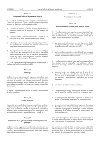 Journal officiel de l’Union européenne L 335/79
Article 202
Exception à la liberté de choix de l’avocat
1. Les États membres peuvent exempter des dispositions de
l’article 201, paragraphe 1, pour l’assurance-protection juridique
si toutes les conditions suivantes sont remplies:
a) l’assurance est limitée à des affaires résultant de l’utilisation de
véhicules routiers sur le territoire de l’État membre en
question;
b) l’assurance est liée à un contrat d’assistance à fournir en cas
d’accident ou de panne impliquant un véhicule routier;
c) ni l’entreprise d’assurance de la protection juridique ni l’assu­
reur de l’assistance n’exercent des activités relevant d’une
branche de l’assurance de responsabilité;
d) des dispositions sont prises afin que les conseils juridiques
soient fournis et la représentation de chacune des parties d’un
litige soit assurée par des avocats tout à fait indépendants,
lorsque ces parties sont assurées en protection juridique
auprès de la même entreprise d’assurance.
2. Une exemption accordée en application du paragraphe  1
n’affecte pas l’application de l’article 200.
Article 203
Arbitrage
Les États membres prévoient pour le règlement de tout litige entre
l’assureur de la protection juridique et l’assuré, sans préjudice de
tout droit de recours à une instance juridictionnelle qui serait
éventuellement prévu par le droit national, une procédure arbi­
trale ou d’autres procédures présentant des garanties comparables
d’objectivité.
Le contrat d’assurance prévoit le droit de l’assuré d’avoir recours à
de telles procédures.
Article 204
Conflit d’intérêts
Chaque fois qu’un conflit d’intérêts surgit ou qu’il existe un désac­
cord quant au règlement du litige, l’assureur de la protection juri­
dique ou, le cas échéant, le bureau de règlement des sinistres doit
informer l’assuré du droit visé à l’article 201, paragraphe 1, et de
la possibilité de recourir à la procédure visée à l’article 203.
Article 205
Suppression de la spécialisation en assurance-protection
juridique
Les États membres suppriment toute disposition interdisant à une
entreprise d’assurance d’exercer sur leur territoire simultanément
l’activité d’assurance-protection juridique et des activités relevant
d’autres branches d’assurance.
S e c t i o n  5
A s s ur a n c e m a l a d i e
Article 206
Assurance maladie remplaçant la sécurité sociale
1. Tout État membre dans lequel les contrats relatifs à la bran­
che 2 de la partie A de l’annexe I peuvent se substituer partielle­
ment ou entièrement à la couverture «maladie» fournie par le
régime légal de sécurité sociale peut exiger:
a) que ces contrats soient conformes aux dispositions légales
spécifiques arrêtées par cet État membre pour protéger l’inté­
rêt général dans cette branche d’assurance;
b) que les conditions générales et particulières de cette assurance
soient communiquées aux autorités de contrôle de cet État
membre préalablement à leur utilisation.
2. Les États membres peuvent exiger que la technique de l’assu­
rance maladie visée au paragraphe  1 soit analogue à celle de
l’assurance vie lorsque toutes les conditions suivantes sont
remplies:
a) les primes versées sont calculées sur la base de tables de fré­
quence des maladies et autres données statistiques pertinen­
tes, dans le cas de l’État membre où le risque est situé, selon
les méthodes mathématiques appliquées en matière
d’assurance;
b) une réserve de vieillissement est constituée;
c) l’assureur ne peut annuler le contrat que pendant un certain
laps de temps fixé par l’État membre où le risque est situé;
d) le contrat prévoit la possibilité d’augmenter les primes ou de
réduire les versements, même pour les contrats en cours;
e) le contrat prévoit la possibilité pour le preneur d’assurance
d’abandonner son contrat existant pour un nouveau contrat
conforme au paragraphe 1, proposé par la même entreprise
d’assurance ou la même succursale et tenant compte des
droits qu’il a acquis.
Dans le cas visé au premier alinéa, point e), il est tenu compte de
la réserve de vieillissement et un nouvel examen médical ne peut
être exigé qu’en cas d’extension de la couverture.
Les autorités de contrôle de l’État membre concerné publient les
tables de fréquence des maladies et autres données statistiques
pertinentes visées au premier alinéa, point a), et les transmettent
aux autorités de contrôle de l’État membre d’origine.
RF9002.21.71
 