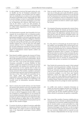 Journal officiel de l’Union européenne 17.12.2009
(74) Le cadre juridique n’avait pas fixé jusqu’à présent de critè­
res détaillés aux fins de l’évaluation prudentielle d’une
acquisition envisagée, ni de procédure pour leur applica­
tion. Une clarification de ces critères et de cette procédure
d’évaluation prudentielle est donc indispensable pour offrir
la sécurité juridique, la clarté et la prévisibilité nécessaires
en ce qui concerne le processus d’évaluation et son résul­
tat. Les dispositions de la directive  2007/44/CE ont ins­
tauré de tels critères et prévu une telle procédure. En
matière d’assurance et de réassurance, il conviendrait donc
de codifier lesdites dispositions et de les intégrer dans la
présente directive.
(75) Une harmonisation maximale, dans l’ensemble de la Com­
munauté, de ces procédures et de ces évaluations pruden­
tielles est donc essentielle. Les dispositions relatives aux
participations qualifiées ne devraient cependant pas empê­
cher les États membres d’imposer l’obligation d’informer
les autorités de contrôle de l’acquisition de participations
en deçà des seuils qu’elles prévoient, pour autant qu’un État
membre n’impose pas à cette fin plus d’un seuil supplé­
mentaire inférieur à  10 %. Ces dispositions ne devraient
pas non plus empêcher les autorités de contrôle de fournir
des orientations générales concernant le moment à partir
duquel ces participations seraient réputées conférer une
influence notable.
(76) Étant donné la mobilité croissante des citoyens de l’Union,
l’assurance de la responsabilité civile automobile se voit de
plus en plus proposée sur une base transfrontalière. Afin de
garantir la pérennité du bon fonctionnement du système
de la carte verte et des accords entre bureaux nationaux
d’assurance automobile, il convient d’habiliter les États
membres à exiger des entreprises d’assurance qui assurent
la responsabilité civile résultant de la circulation des véhi­
cules automoteurs sur leur territoire dans le cadre de la
libre prestation de services qu’elles deviennent membres du
bureau national de l’État membre considéré et participent
à son financement ainsi qu’à celui du fonds de garantie ins­
titué dans cet État. L’État membre de la prestation de ser­
vices devrait exiger des entreprises assurant la
responsabilité civile automobile qu’elles désignent sur son
territoire un représentant chargé de les représenter et de
recueillir toutes les informations nécessaires afférentes
aux sinistres.
(77) Dans le contexte d’un marché intérieur, il est dans l’intérêt
des preneurs qu’ils puissent avoir accès à la gamme la plus
large de produits d’assurance disponibles dans la Commu­
nauté. En conséquence, l’État membre dans lequel le risque
est situé ou celui de l’engagement devrait veiller à ce que
rien n’empêche la commercialisation sur son territoire de
tous les produits d’assurance offerts à la vente dans la Com­
munauté tant qu’ils n’enfreignent pas les dispositions léga­
les d’intérêt général en vigueur dans cet État membre et
dans la mesure où l’intérêt général n’est pas préservé par les
règles de l’État membre d’origine.
(78) Il convient de prévoir un régime de sanctions applicables
lorsqu’une entreprise d’assurance ne se conforme pas, dans
l’État membre où le risque est situé ou celui de l’engage­
ment, à des dispositions quelconques d’intérêt général
applicables.
(79) Dans un marché intérieur de l’assurance, les consomma­
teurs ont un choix plus vaste et plus diversifié de contrats.
Afin qu’ils puissent bénéficier pleinement de cette diversité
et de l’accroissement de la concurrence, il convient de four­
nir aux consommateurs toutes les informations nécessai­
res avant la conclusion du contrat et pendant toute sa durée
pour leur permettre de choisir le contrat le plus adapté à
leur besoins.
(80) Une entreprise d’assurance qui propose des contrats d’assis­
tance devrait disposer des moyens qui lui permettent de
fournir dans des délais appropriés les prestations en nature
qu’elle propose. Des dispositions spéciales devraient être
prises pour le calcul du capital de solvabilité requis et du
plancher absolu du minimum de capital requis que cette
entreprise devrait détenir.
(81) Il y a lieu, dans le cas d’activités qui, de par leur nature ou
leur ampleur, sont susceptibles d’être couvertes par la coas­
surance internationale, de faciliter l’exercice effectif de la
coassurance communautaire par un minimum d’harmoni­
sation afin d’éviter des distorsions de concurrence et des
inégalités de traitement. Dans ce contexte, c’est l’apériteur
qui devrait évaluer les sinistres et fixer le montant des pro­
visions techniques. En outre, il importe de prévoir une col­
laboration particulière dans le domaine de la coassurance
communautaire entre les autorités de contrôle des États
membres, ainsi qu’entre ces autorités et la Commission.
(82) Dans l’intérêt de la protection des assurés, le droit national
concernant l’assurance-protection juridique devrait être
harmonisé. Tout conflit d’intérêts, surgissant notamment
du fait que l’entreprise d’assurance couvre une autre per­
sonne ou couvre une personne donnée à la fois au titre de
la protection juridique et au titre d’une autre branche
d’assurance, devrait être exclu autant que possible ou
résolu. À cette fin, il existe différents moyens d’assurer un
niveau adéquat de protection des preneurs. Quelle que soit
la solution retenue, l’intérêt des assurés couverts en protec­
tion juridique devrait être protégé de manière équivalente.
(83) Les conflits entre assurés et entreprises d’assurance en
matière de protection juridique devraient être tranchés de
la manière la plus équitable et la plus rapide possible. Il
convient donc que les États membres prévoient une pro­
cédure arbitrale ou présentant des garanties comparables.
(84) Dans certains États membres, l’assurance maladie privée ou
souscrite sur une base volontaire se substitue partiellement
ou entièrement à la couverture maladie fournie par les régi­
mes de sécurité sociale. La nature particulière de ce type
d’assurance maladie la distingue des autres branches de
l’assurance-dommages et de l’assurance vie, dans la mesure
où il est nécessaire de garantir aux preneurs un accès effec­
tif à une couverture maladie privée ou souscrite sur une
base volontaire indépendamment de leur âge ou de leur
RF8/533L
 