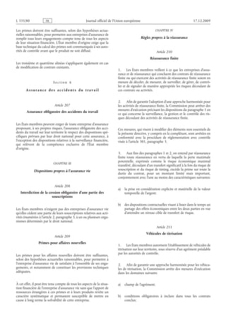 Journal officiel de l’Union européenne 17.12.2009
Les primes doivent être suffisantes, selon des hypothèses actua­
rielles raisonnables, pour permettre aux entreprises d’assurance de
remplir tous leurs engagements compte tenu de tous les aspects
de leur situation financière. L’État membre d’origine exige que la
base technique du calcul des primes soit communiquée à ses auto­
rités de contrôle avant que le produit ne soit diffusé.
Les troisième et quatrième alinéas s’appliquent également en cas
de modification de contrats existants.
S e c t i o n  6
A s s ur a n c e d e s a c c i d e n t s d u t r a v a i l
Article 207
Assurance obligatoire des accidents du travail
Les États membres peuvent exiger de toute entreprise d’assurance
proposant, à ses propres risques, l’assurance obligatoire des acci­
dents du travail sur leur territoire le respect des dispositions spé­
cifiques prévues par leur droit national pour cette assurance, à
l’exception des dispositions relatives à la surveillance financière,
qui relèvent de la compétence exclusive de l’État membre
d’origine.
CHAPITRE III
Dispositions propres à l’assurance vie
Article 208
Interdiction de la cession obligatoire d’une partie des
souscriptions
Les États membres n’exigent pas des entreprises d’assurance vie
qu’elles cèdent une partie de leurs souscriptions relatives aux acti­
vités énumérées à l’article 2, paragraphe 3, à un ou plusieurs orga­
nismes déterminés par le droit national.
Article 209
Primes pour affaires nouvelles
Les primes pour les affaires nouvelles doivent être suffisantes,
selon des hypothèses actuarielles raisonnables, pour permettre à
l’entreprise d’assurance vie de satisfaire à l’ensemble de ses enga­
gements, et notamment de constituer les provisions techniques
adéquates.
À cet effet, il peut être tenu compte de tous les aspects de la situa­
tion financière de l’entreprise d’assurance vie sans que l’apport de
ressources étrangères à ces primes et à leurs produits revête un
caractère systématique et permanent susceptible de mettre en
cause à long terme la solvabilité de cette entreprise.
CHAPITRE IV
Règles propres à la réassurance
Article 210
Réassurance finite
1. Les États membres veillent à ce que les entreprises d’assu­
rance et de réassurance qui concluent des contrats de réassurance
finite ou qui exercent des activités de réassurance finite soient en
mesure de déceler, de mesurer, de surveiller, de gérer, de contrô­
ler et de signaler de manière appropriée les risques découlant de
ces contrats ou activités.
2. Afin de garantir l’adoption d’une approche harmonisée pour
les activités de réassurance finite, la Commission peut arrêter des
mesures d’exécution précisant les dispositions du paragraphe 1 en
ce qui concerne la surveillance, la gestion et le contrôle des ris­
ques découlant des activités de réassurance finite.
Ces mesures, qui visent à modifier des éléments non essentiels de
la présente directive, y compris en la complétant, sont arrêtées en
conformité avec la procédure de réglementation avec contrôle
visée à l’article 301, paragraphe 3.
3. Aux fins des paragraphes 1 et 2, on entend par réassurance
finite toute réassurance en vertu de laquelle la perte maximale
potentielle, exprimée comme le risque économique maximal
transféré, découlant d’un transfert significatif à la fois du risque de
souscription et du risque de timing, excède la prime sur toute la
durée du contrat, pour un montant limité mais important,
conjointement avec l’une au moins des caractéristiques suivantes:
a) la prise en considération explicite et matérielle de la valeur
temporelle de l’argent;
b) des dispositions contractuelles visant à lisser dans le temps un
partage des effets économiques entre les deux parties en vue
d’atteindre un niveau cible de transfert de risque.
Article 211
Véhicules de titrisation
1. Les États membres autorisent l’établissement de véhicules de
titrisation sur leur territoire, sous réserve d’un agrément préalable
par les autorités de contrôle.
2. Afin de garantir une approche harmonisée pour les véhicu­
les de titrisation, la Commission arrête des mesures d’exécution
dans les domaines suivants:
a) champ de l’agrément;
b) conditions obligatoires à inclure dans tous les contrats
conclus;
RF08/533L
 
