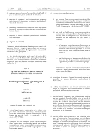 Journal officiel de l’Union européenne L 335/81
c) exigences de compétence et d’honorabilité visées à l’article 42
pour les personnes gérant le véhicule de titrisation;
d) exigences de compétence et d’honorabilité pour les action­
naires ou associés détenant une participation qualifiée dans le
véhicule de titrisation;
e) procédures administratives et comptables saines, mécanismes
de contrôle interne appropriés et exigences en matière de ges­
tion des risques;
f) exigences en matière comptable, prudentielle et d’informa­
tions statistiques;
g) exigences de solvabilité.
Ces mesures, qui visent à modifier des éléments non essentiels de
la présente directive, y compris en la complétant, sont arrêtées en
conformité avec la procédure de réglementation avec contrôle
visée à l’article 301, paragraphe 3.
3. Les véhicules de titrisation agréés avant le 31 octobre 2012
sont soumis au droit de l’État membre qui a agréé le véhicule de
titrisation. Toute nouvelle activité de ces véhicules de titrisation
commencée après cette date est cependant soumise aux para­
graphes 1 et 2.
TITRE III
CONTRÔLE DES ENTREPRISES D’ASSURANCE ET DE
RÉASSURANCE FAISANT PARTIE D’UN GROUPE
CHAPITRE I
Contrôle de groupe: définitions, applicabilité, portée et
niveaux
S e c t i o n  1
D é f i n i t i o n s
Article 212
Définitions
1. Aux fins du présent titre, on entend par:
a) «entreprise participante»: une entreprise qui est soit une entre­
prise mère, soit une autre entreprise qui détient une partici­
pation, soit une entreprise liée à une autre entreprise par une
relation au sens de l’article  12, paragraphe  1, de la
directive 83/349/CEE;
b) «entreprise liée»: une entreprise qui est soit une entreprise
filiale, soit une autre entreprise dans laquelle une participa­
tion est détenue, soit une entreprise liée à une autre entreprise
par une relation au sens de l’article 12, paragraphe 1, de la
directive 83/349/CEE;
c) «groupe»: un groupe d’entreprises:
i) soit composé d’une entreprise participante, de ses filia­
les et des entités dans lesquelles l’entreprise participante
ou ses filiales détiennent une participation, ainsi que des
entreprises liées entre elles par une relation au sens de
l’article 12, paragraphe 1, de la directive 83/349/CEE;
ii) soit fondé sur l’établissement, par voie contractuelle ou
sous une autre forme, de relations financières fortes et
durables entre ces entreprises et qui peut inclure des
mutuelles ou des associations de type mutuel, à
condition:
— qu’une de ces entreprises exerce effectivement, au
moyen d’une coordination centralisée, une influence
dominante sur les décisions, y compris les décisions
financières, des autres entreprises faisant partie du
groupe, et
— que l’établissement et la suppression desdites rela­
tions, aux fins du présent titre, soient soumis à
l’approbation préalable du contrôleur du groupe;
l’entreprise qui exerce la coordination centralisée étant
considérée comme l’entreprise mère et les autres entre­
prises comme des filiales;
d) «contrôleur du groupe»: l’autorité de contrôle chargée de
contrôler un groupe, déterminée conformément à
l’article 247;
e) «collège des contrôleurs»: une structure permanente, mais
souple, de coopération et de coordination entre les autorités
de contrôle des États membres concernés;
f) «société holding d’assurance»: une entreprise mère qui n’est
pas une compagnie financière holding mixte au sens de la
directive 2002/87/CE et dont l’activité principale consiste à
acquérir et à détenir des participations dans des entreprises
filiales lorsque ces entreprises filiales sont exclusivement ou
principalement des entreprises d’assurance ou de réassurance,
ou des entreprises d’assurance ou de réassurance de pays tiers,
l’une au moins de ces entreprises filiales étant une entreprise
d’assurance ou de réassurance;
g) «société holding mixte d’assurance»: une entreprise mère,
autre qu’une entreprise d’assurance, qu’une entreprise d’assu­
rance d’un pays tiers, qu’une entreprise de réassurance, qu’une
entreprise de réassurance d’un pays tiers, qu’une société hol­
ding d’assurance ou qu’une compagnie financière holding
mixte au sens de la directive 2002/87/CE, qui compte parmi
ses filiales au moins une entreprise d’assurance ou de
réassurance.
RF9002.21.71
 