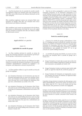 Journal officiel de l’Union européenne 17.12.2009
2. Aux fins du présent titre, les autorités de contrôle considè­
rent également comme une entreprise mère toute entreprise qui,
selon elles, exerce effectivement une influence dominante sur une
autre entreprise.
Elles considèrent également comme une entreprise filiale toute
entreprise sur laquelle, selon elles, une entreprise mère exerce
effectivement une influence dominante.
Elles considèrent aussi comme une participation le fait de détenir,
directement ou indirectement, des droits de vote ou du capital
dans une entreprise sur laquelle, selon elles, une influence notable
est effectivement exercée.
S e c t i o n  2
A p p l i c a b i l i t é e t p o r t é e
Article 213
Applicabilité du contrôle de groupe
1. Les États membres prévoient le contrôle, au niveau du
groupe, des entreprises d’assurance et de réassurance qui font par­
tie d’un groupe, conformément au présent titre.
Les dispositions de la présente directive qui établissent les règles
relatives au contrôle des entreprises d’assurance et de réassurance
considérées individuellement continuent de s’appliquer à ces
entreprises, sauf dispositions contraires du présent titre.
2. Les États membres veillent à ce que le contrôle au niveau du
groupe soit appliqué:
a) aux entreprises d’assurance ou de réassurance qui sont une
entreprise participante dans au moins une entreprise d’assu­
rance, une entreprise de réassurance, une entreprise d’assu­
rance d’un pays tiers ou une entreprise de réassurance d’un
pays tiers, conformément aux articles 218 à 258;
b) aux entreprises d’assurance ou de réassurance dont l’entre­
prise mère est une société holding d’assurance ayant son siège
social dans la Communauté, conformément aux articles 218
à 258;
c) aux entreprises d’assurance ou de réassurance dont l’entre­
prise mère est une société holding d’assurance ayant son siège
social en dehors de la Communauté ou une entreprise d’assu­
rance ou de réassurance d’un pays tiers, conformément aux
articles 260 à 263;
d) aux entreprises d’assurance ou de réassurance dont l’entre­
prise mère est une société holding mixte d’assurance, confor­
mément à l’article 265.
3. Dans les cas visés au paragraphe 2, points a) et b), lorsque
l’entreprise d’assurance ou de réassurance participante ou la
société holding d’assurance ayant son siège social dans la Com­
munauté est une entreprise liée d’une entité réglementée ou d’une
compagnie financière holding mixte soumise à une surveillance
complémentaire conformément à l’article 5, paragraphe 2, de la
directive 2002/87/CE, le contrôleur du groupe peut, après consul­
tation des autres autorités de contrôle concernées, décider de ne
pas effectuer au niveau de cette entreprise d’assurance ou de réas­
surance participante ou de cette société holding d’assurance le
contrôle de la concentration de risques visé à l’article 244 de la
présente directive ou le contrôle des transactions intragroupe visé
à l’article 245 de la présente directive ou les deux.
Article 214
Portée du contrôle de groupe
1. L’exercice du contrôle du groupe conformément à l’arti­
cle 213 n’implique pas que les autorités de contrôle sont tenues
d’exercer un contrôle sur l’entreprise d’assurance d’un pays tiers,
l’entreprise de réassurance d’un pays tiers, la société holding
d’assurance ou la société holding mixte d’assurance considérées
individuellement, sans préjudice de l’article  257 en ce qui
concerne les sociétés holding d’assurance.
2. Le contrôleur du groupe peut décider, au cas par cas, de ne
pas inclure une entreprise dans le contrôle de groupe visé à
l’article 213:
a) lorsque l’entreprise est située dans un pays tiers où des obs­
tacles de nature juridique empêchent le transfert des informa­
tions nécessaires, sans préjudice de l’article 229;
b) lorsque l’entreprise à inclure ne présente qu’un intérêt négli­
geable au regard des objectifs du contrôle de groupe; ou
c) lorsque l’inclusion de l’entreprise est inappropriée ou pour­
rait constituer une source de confusion, au regard des objec­
tifs du contrôle de groupe.
Cependant, lorsque plusieurs entreprises du même groupe, consi­
dérées individuellement, peuvent être exclues sur la base du pre­
mier alinéa, point  b), il y a lieu de les inclure dès lors que,
collectivement, elles présentent un intérêt non négligeable.
Lorsque, en vertu du premier alinéa, point b) ou c), le contrôleur
du groupe estime qu’une entreprise d’assurance ou de réassurance
ne devrait pas être incluse dans le contrôle du groupe, il consulte
les autres autorités de contrôle concernées avant d’arrêter une
décision.
Lorsque, en vertu du premier alinéa, point b) ou c), le contrôleur
du groupe n’inclut pas une entreprise d’assurance ou de réassu­
rance dans le contrôle du groupe, les autorités de contrôle de l’État
membre où cette entreprise est située peuvent exiger de l’entre­
prise qui se trouve à la tête du groupe qu’elle leur fournisse toute
information de nature à faciliter le contrôle de l’entreprise d’assu­
rance ou de réassurance concernée.
RF28/533L
 